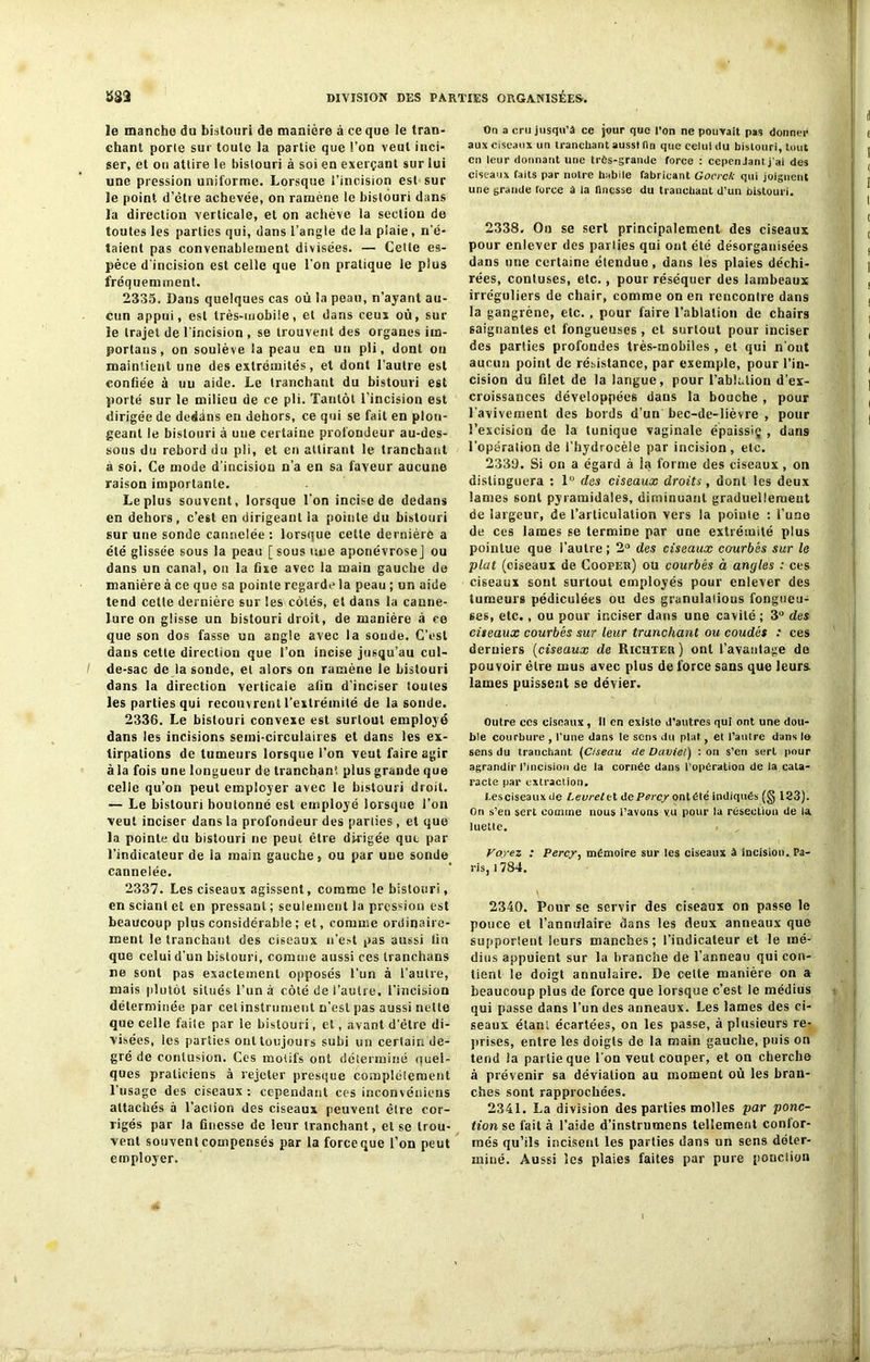 le manche du bistouri de manière à ce que le tran- chant porte sur toute la partie que l’on veut inci- ser, et on attire le bistouri à soi en exerçant sur lui une pression uniforme. Lorsque l’incision est sur le point d’être achevée, on ramène le bistouri dans la direction verticale, et on achève la section de toutes les parties qui, dans l’angle de la plaie, n'é- taient pas convenablement divisées. — Cette es- pèce d'incision est celle que l’on pratique le plus fréquemment. 2335. Dans quelques cas où la peau, n’ayant au- cun appui, est très-mobile, et dans ceux où, sur le trajet de l'incision , se trouvent des organes iin- portans, on soulève la peau en un pli, dont on maintient une des extrémités, et dont l’autre est confiée à uu aide. Le tranchant du bistouri est porté sur le milieu de ce pli. Tantôt l’incision est dirigée de deddns en dehors, ce qui se fait en plon- geant le bistouri à une certaine profondeur au-des- sous du rebord du pli, et en attirant le tranchant à soi. Ce mode d’incision n’a en sa faveur aucune raison importante. Le plus souvent, lorsque l'on incise de dedans en dehors, c’est en dirigeant la pointe du bistouri sur une sonde cannelée : lorsque celte dernière a été glissée sous la peau [sous une aponévrose] ou dans un canal, on la fixe avec la main gauche de manière à ce que sa pointe regarde la peau ; un aide tend cette dernière sur les côtés, et dans la canne- lure on glisse un bistouri droit, de manière à ce que son dos fasse un angle avec la soude. C’est dans cette direction que l’on incise jusqu’au cul- de-sac de la sonde, et alors on ramène le bistouri dans la direction verticale afin d’inciser toutes les parties qui recouvrent l’extrémité de la sonde. 2336. Le bistouri convexe est surtout employé dans les incisions semi-circulaires et dans les ex- tirpations de tumeurs lorsque l’on veut faire agir à la fois une longueur de tranchant plus grande que celle qu’on peut employer avec le bistouri droit. — Le bistouri boutonné est employé lorsque l’on veut inciser dans la profondeur des parties , et que la pointe du bistouri ne peut être dirigée que par l’indicateur de la main gauche, ou par uue sonde cannelée. 2337. Les ciseaux agissent, comme le bistouri, en sciant et en pressant ; seulement la pression est beaucoup plus considérable ; et, comme ordinaire- ment le tranchant des ciseaux n’est pas aussi fin que celui d'un bistouri, comme aussi ces tranchans ne sont pas exactement opposés l’un à l’autre, mais plutôt situés l’un à côté de l’autre, l’incision déterminée par cet instrument n’est pas aussi nette que celle faite par le bistouri, et, avant d’élre di- visées, les parties onttoujours subi un certain de- gré de contusion. Ces motifs ont déterminé quel- ques praticiens à rejeter presque complètement l’usage des ciseaux : cependant ces inconvéniens attachés à l’action des ciseaux peuvent être cor- rigés par la finesse de leur tranchant, et se trou- vent souvent compensés par la force que l’on peut employer. On a cru jusqu’à ce jour que l'on ne pouvait pas donner aux ciseaux un tranchant aussi (ln que celui du bistouri, tout en leur donnant une très-grande force : cependant j'ai des ciseaux faits par notre habile fabricant Gocrck qui joignent une grande force â la finesse du tranchant d’un bistouri. 2338. On se sert principalement des ciseaux pour enlever des parties qui ont été désorganisées dans une certaine étendue, dans les plaies déchi- rées, confuses, etc., pour réséquer des lambeaux irréguliers de chair, comme on en rencontre dans la gangrène, etc. , pour faire l’ablation de chairs saignantes et fongueuses , et surtout pour inciser des parties profondes très-mobiles , et qui n’ont aucun point de résistance, par exemple, pour l’in- cision du filet de la langue, pour l’ablation d’ex- croissances développées dans la bouche , pour l’avivement des bords d’un bec-de-lièvre , pour l’excision de la tunique vaginale épaissiç , dans l’opération de l’hydrocèle par incision, etc. 2330. Si on a égard à la forme des ciseaux, on distinguera : 1° des ciseaux droits, dont les deux lames sont pyramidales, diminuant graduellement de largeur, de l’articulation vers la pointe : l’une de ces lames se termine par une extrémité plus pointue que l’autre; 2° des ciseaux courbés sur le plat (oiseaux de Cooper) ou courbés à angles : ces ciseaux sont surtout employés pour enlever des tumeurs pédiculées ou des granulations fongueu- ses, etc., ou pour inciser dans une cavité ; 3° des ciseaux courbés sur leur tranchant ou coudés : ces derniers (ciseaux de Richter) ont l’avantage de pouvoir être mus avec plus de force sans que leurs, lames puissent se dévier. Outre ces ciseaux , tl en existe J’autres qui ont une dou- ble courbure , l’une dans le sens du plat, et l’autre dans le sens du tranchant (Ciseau de Daviet) : on s’en sert pour agrandir l’incision de la cornée dans l’opération de la cata- racte par extraction. Eesciseauxde Levrelet dePercy onlété indiqués (g 123). On s’en sert comme nous t’avons vu pour la résection de la luette. Voyez : Percy, mémoire sur les ciseaux à incision. Pa- ris, 1784. 2340. Pour se servir des ciseaux on passe le pouce et l'annulaire dans les deux anneaux que supportent leurs manches; l’indicateur et le mé- dius appuient sur la branche de l’anneau qui con- tient le doigt annulaire. De cette manière on a beaucoup plus de force que lorsque c’est le médius qui passe dans l’un des anneaux. Les lames des ci- seaux étant écartées, on les passe, â plusieurs re- prises, entre les doigts de la main gauche, puis on tend la partie que l’on veut couper, et on cherche à prévenir sa déviation au moment où les bran- ches sont rapprochées. 2341. La division des parties molles par ponc- tion se fait à l’aide d’instrumens tellement confor- més qu’ils incisent les parties dans un sens déter- miné. Aussi les plaies faites par pure ponction