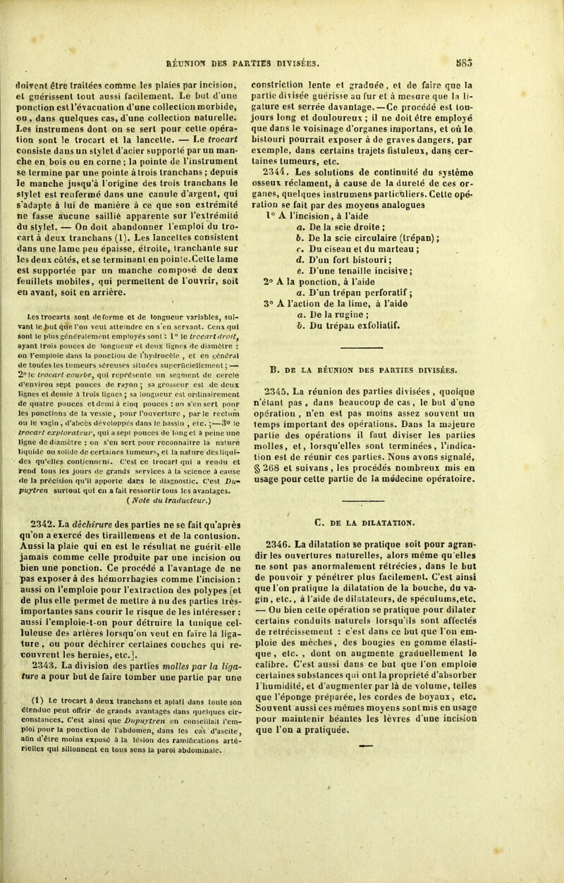 doivent être traitées comme les plaies par incision, et guérissent tout aussi facilement. Le but d'une ponction est l’évacuation d’une collection morbide, ou , dans quelques cas, d'une collection naturelle. Les instrumens dont on se sert pour cette opéra- tion sont le trocart et la lancette. — Le trocart consiste dans un stylet d’acier supporté par un man- che en bois ou en corne ; la pointe de l’instrument se termine par une pointe à trois tranchans ; depuis le manche jusqu’à l'origine des trois tranchans le stylet est renfermé dans une canule d’argent, qui s’adapte à lui de manière à ce que son extrémité ne fasse aucune sailliè apparente sur l’extrémité du stylet. — On doit abandonner l'emploi du tro- cart à deux tranchans (1). Les lancettes consistent dans une lame peu épaisse, étroite, tranchante sur les deux côtés, et se terminant en pointe.Celte lame est supportée par un manche composé de deux feuillets mobiles, qui permettent de l'ouvrir, soit en avant, soit en arrière. tes frocarts sont déformé et de longueur variables, sui- vant le but que l'on veut atteindre en s’en servant. Ceux qui sont le plus généralement employés sont : 1° le trocart droitf ayant trois pouces de longueur et deux lignes de diamètre : on l’emploie dans la ponction de l’hydrocèle , et en général de toutes les tumeurs séreuses situées superficiellement; — 2° le trocart courbe, qui représente un segment de cercle d’environ sept pouces de rayon ; sa grosseur est de deux lignes el demie à trois lignes; sa longueur est ordinairement de quatre pouces et demi à cinq pouces : on s’en sert pour les ponctions de la vessie, pour l’ouverture , parle rectum ou le vagin , d’abcès développés dans le bassin , etc. ;—3° le trocart explorateur, qui a sept pouces de long et à peine une ligne de diamètre : on s’en sert pour reconnailre la nature liquide ou solide de certaines tumeurs, et la nature des liqui- des qu’elles contiennent. C’est ce trocart qui a rendu et rend tous les jours de grands services à la science à cause île la précision qu’il apporte dans le diagnostic. C’est Du» puytren surtout qui en a fait ressortir tous les avantages. ( Note du traducteur.) 2342. La déchirure des parties ne se fait qu’après qu’on a exercé des tiraillemens et de la contusion. Aussi la plaie qui en est le résultat ne guérit-elle jamais comme celle produite par une incision ou Lien une ponction. Ce procédé a l’avantage de ne pas exposer à des hémorrhagies comme l’incision : aussi on l’emploie pour l’extraction des polypes [et de plus elle permet de mettre à nu des parties très- importantes sans courir le risque de les intéresser : aussi l’emploie-t-on pour détruire la tunique cel- luleuse des artères lorsqu’on veut en faire la liga- ture , ou pour déchirer certaines couches qui re- couvrent les hernies, etc.]. 2343. La division des parties molles par la liga- ture a pour but de faire tomber une partie par une (1) I.e trocart à deux tranchans et aplati dans toute son étendue peut offrir de grands avantages dans quelques cir- constances. C’est ainsi que Dupuytren en conseillait l’em- ploi pour la ponction de l'abdomen, dans les cas d’ascite, afin d’être moins exposé à la lésion des ramifications arté- rielles qui sillonnent en tous sens la paroi abdominale. consfriclion lente et graduée, et de faire que la partie divisée guérisse au fur et à mesure que la li- gature est serrée davantage. — Ce procédé est tou- jours long et douloureux ; il ne doit être employé que dans le voisinage d’organes importans, et où le bistouri pourrait exposer à de graves dangers, par exemple, dans certains trajets ûstuleux, dans cer- taines tumeurs, etc. 2344. Les solutions de continuité du système osseux réclament, à cause de la dureté de ces or- ganes, quelques instrumens particuliers. Celte opé- ration se fait par des moyens analogues 1° A l’incision, à l’aide a. De la scie droite ; b. De la scie circulaire (trépan) ; r. Du ciseau et du marteau ; d. D’un fort bistouri; e. D’une tenaille incisive; 2° A la ponction, à l’aide a. D'un trépan perforatif ; 3° A l’action de la lime, à l’aide a. De la rugine ; b. Du trépan exfolialif. B. DE LA RÉUNION DES PARTIES DIVISÉES. 2345. La réunion des parties divisées , quoique n’étant pas , dans beaucoup de cas, le but d’une opération , n’en est pas moins assez souvent un temps important des opérations. Dans la majeure partie des opérations il faut diviser les parties molles, et, lorsqu’elles sont terminées, l’indica- tion est de réunir ces parties. Nous avons signalé, § 268 et suivans , les procédés nombreux mis en usage pour cette partie de la médecine opératoire. C. DE LA DILATATION. 2346. La dilatation se pratique soit pour agran- dir les ouvertures naturelles, alors même qu elles ne sont pas anormalement rétrécies, dans le but de pouvoir y pénétrer plus facilement. C’est ainsi que l'on pratique la dilatation de la bouche, du va- gin , etc., à l’aide de dilatateurs, de spéculums,etc. — Ou bien cette opération se pratique pour dilater certains conduits naturels lorsqu’ils sont affectés de rétrécissement : c'est dans ce but que l’on em- ploie des mèches, des bougies en gomme élasti- que , etc. , dont on augmente graduellement le calibre. C’est aussi dans ce but que l’on emploie certaines substances qui ont la propriété d’absorber l’humidité, et d'augmenter par là de volume, telles que l’éponge préparée, les cordes de boyaux, etc. Souvent aussi ces mêmes moyens sont mis en usage pour maintenir béantes les lèvres d'une incision que l’on a pratiquée.