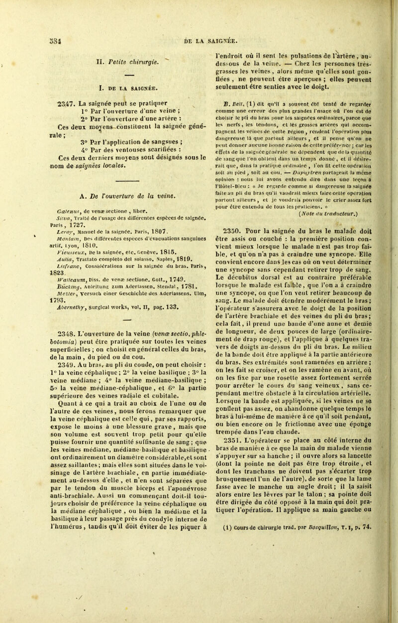 II. retite chirurgie. I. DE LA SAIGNÉE. 2347. La saignée peut se pratiquer 1° Par l’ouverture d’une veine ; 2° Par l’ouverture d'une artère : Ces deux moyens constituent la saignée géné- rale ; 3° Par l’application de sangsues ; 4° Par des ventouses scarifiées : Ces deux derniers moyens sont désignés sous le nom de saignées locales. A. De l'ouverture de la veine. Galenus, de venæ sectione , liber. Silva, Traite de l’usage des différentes espèces de saignée. Paris, 1727. Leroy, Manuel de la saignée. Paris, 1807. Monlain, Des différentes espèces d’évacuations sanguines art,if. i.yon, 1810. yieusseux, Delà saignée, etc. Genève. 1815. Aulia} Tratlato completo del solasso. Naples, 1819. Lisfranc, Considérations sur la saignée du bras. Paris, 1823. ira/teaum, Diss. de venæ sectione. Gott., 1749. Biickiny, Anleitung zum Aderlassen. Slendal, 1781. Mezler, versuch einer Gescbichte des Aderlassens. Dim, 1793. Abernethy, surgical Works, vol. II, pag. 133. 2348. L’ouverture de la veine (venæ sectio.phle- botomia) peut être pratiquée sur toutes les veines superficielles ; on choisit en général celles du bras, delà main , du pied ou du cou. 2349. Au bras, au pli du coude, on peut choisir : 1° la veine céphalique; 2° la veine basilique ; 3° la veine médiane ; 4° la veine médiane-basilique ; 5o la veine médiane-céphalique, et 6° la partie supérieure des veines radiale et cubitale. Quant à ce qui a trait au choix de l’une ou de l’autre de ces veines, nous ferons remarquer que la veine céphalique est celle qui, par ses rapports, expose le moins à une blessure grave, mais que son volume est souvent trop petit pour qu’elle puisse fournir une quantité suffisante de sang; que les veines médiane, médiane-basilique et basilique ont ordinairement un diamèlre considérable,et sont assez saillantes ; mais elles sont situées dans le voi- sinage de l'artère brachiale, en partie immédiate- ment au-dessus d’elle , et n’en sont séparées que par le tendon du muscle biceps et l’aponévrose anti-brachiale. Aussi un commençant doit-il tou- jours choisir de préférence la veine céphalique ou la médiane céphalique , ou bien la médiane et la basilique à leur passage près du condyle interne de l’humérus , tandis qu’il doit éviter de les piquer à l’endroit où il sent les pulsations de l’àrtère , au- dessous de la veine. — Chez les personnes très- grasses les veines , alors même qu’elles sont gon- flées , ne peuvent être aperçues ; elles peuvent seulement être senties avec le doigt. B. Bell, (1) dit qu’il a souvent été tenté de regarder comme une erreur des plus grandes l'nsage où l'on est de choisir le pli du bras pour les saignées ordinaires, parce que les nerfs , les tendons, et les grosses artères qui accom- pagnent les veines de cette région , rendent l’opération plus dangereuse là que partout ailleurs , et il pense qu’on ne peut donner aucune bonne raison de cette préférence; car les effets de la saignée générale ne dépendent que de la quantité de sang que l'on obtient dans un temps donné , et il désire- rait que, dans la pratique ordinaire , l’on fit celte opéra!ion soit au pied , soit au cou. — Dupuylren partageait la même opinion : nous lui avons entendu dire dans une leçon à l’Hotel-Dieu : « Je regarde comme si dangereuse la saignée faite au pli du bras qu'il vaudrait mieux faire cette opération partout ailleurs , et je voudrais pouvoir le crier assez fort pour être entendu de tous les praticiens. » {Note du traducteur.) 2350. Pour la saignée du bras le malade doit être assis ou couché : la première position con- vient mieux lorsque le malade n’est pas trop fai- ble, et qu’on n’a pas à craindre une syncope. Elle convient encore dans Jes cas où on veut déterminer une syncope sans cependant retirer trop de sang. Le décubitus dorsal est au contraire préférable lorsque le malade est faible, que l’on a à craindre une syncope, ou que l’on veut retirer beaucoup de sang. Le malade doit étendre modérément le bras; l’opérateur s’assurera avec le doigt de la position de l’artère brachiale et des veines du pli du bras; cela fait, il prend une bande d’une aune et demie de longueur, de deux pouces de large (ordinaire- ment de drap rouge), et l’applique à quelques tra- vers de doigts au-dessus du pli du bras. Le milieu de la bande doit être appliqué à la partie antérieure du bras. Ses extrémités sont ramenées en arrière; on les fait se croiser, et on les ramène eu avant, où on les fixe par une rosette assez fortement serrée pour arrêter le cours du sang veineux, sans ce- pendant mettre obstacle à la circulation artérielle. Lorsque la bande est appliquée, si les veines ne se gonflent pas assez, on abandonne quelque temps le bras à lui-même de manière à ce qu'il soit pendant, ou bien encore on le frictionne avec une éponge trempée dans l’eau chaude. 2351. L’opérateur se place au côté interne du bras de maniète à ce que la main du malade vienne s’appuyer sur sa hanche ; il ouvre alors sa lancette (dont la pointe ne doit pas êlre trop étroite , et dont les tranchans ne doivent pas s’écarter trop brusquement l’un de l’autre), de sorte que la lame fasse avec le manche un angle droit; il la saisit alors entre les lèvres par le talon ; sa pointe doit être dirigée du côté opposé à la main qui doit pra- tiquer l’opération. Il applique sa main gauche ou (I) Cours de chirurgie trad, par Bosquillon, T. I, p. 74. -/