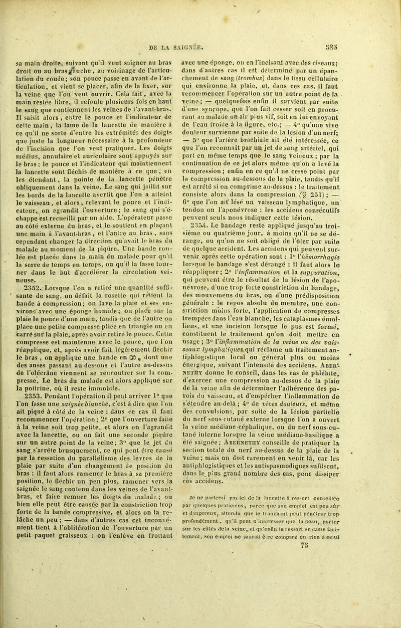 5.1 main droite, suivant qu’il veut saigner au bras droit ou au bras fauche, an voisinage de l’articu- lation du coude; son pouce passe en avant de l'ar- ticulation, et vient se placer, afin de la fixer, sur la veine que l’on veut ouvrir. Cela tait, avec la main restée libre, il refoule plusieurs fois en haut le sang que contiennent les veines de l’avant-bras, ïl saisit alors , entre le pouce et l’indicateur de cette main, la lame de la lancette de manière à ce qu’il ne sorte d’entre les extrémités des doigts que juste la longueur nécessaire à la profondeur «le l’incision que l’on veut pratiquer. Les doigts médius, annulaire et auriculaire sont appuyés sur le bras; le pouce et l’indicateur qui maintiennent la lancette sont fléchis de manière à ce que , en les étendant, la pointe de la lancette pénètre obliquement dans la veine. Le sang qui jaillit sur les bords de la lancette avertit que l’on a atleint le vaisseau , et alors , relevant le pouce et l’indi- cateur, on agrandit l’ouverture; le sang qui s’é- chappe est recueilli par un aide. L’opérateur passe au côlé externe du bras, cl le soutient en plaçant une main à l’avant-bras, et l’autre au bras , sans cependant changer la direction qu’avait le bras du malade au moment de la piqûre. Une bande rou- lée est placée dans la main du malade pour qu’il la serre de temps en temps, ou qu’il la lasse tour- ner dans le but d’accélérer la circulation vei- neuse. 2352. Lorsque l’on a relire une quantité suffi- sante de sang, on défait la rosette qui retient la bande à compression; on lave la plaie et ses en- virons avec une éponge humide; on place sur la plaie le pouce d’une main, tandis que de l’autre on place une petite compresse pliée en triangle ou en carré sur la plaie, après avoir retiré le pouce. Cette compresse est maintenue avec le pouce, que l’on réapplique, et, après avoir fait légèieiuenl fléchir le bras , on applique une bande en OS , dont une des anses passant au dessous et l’autre au-dessus de l’olécrâne viennent se rencontrer sur la com- presse. Le bras du malade est alors appliqué sur la poitrine, où il reste immobile. 2353. Pendant l’opéralion il peut arriver 1° que l’on fasse une saignée blanche, c’est à-dire que l 'on ait piqué à côté de la veine ; dans ce cas il faut recommencer l’opération ; 2° que l’ouverture faite à la veine soit trop petite, et alors on l’agrandit avec la lancette, ou on fait une seconde piqûre sur un autre point de la veine; 3° que le jet du sang s'arrête brusquement, ce qui peut être causé par la cessation du parallélisme des lèvres de la plaie par suite d’un changement de position du bras : il faut alors ramener le bras à sa première posilion, le fléchir un peu plus, ramener vers la saignée le sang contenu dans les veines de l’avant- bras, et faire remuer les doigts du malade; ou bien elle peut être causée par la constriction trop forte de la bande compressive, et alors on la re- lâche un peu ; — dans d’autres cas cet inconvé- nient tient à l’oblitération de l’ouverture par un petit paquet graisseux : on l’enlève en frottant avec une éponge, ou en l’incisanl avec des ciseaux; dans d’autres cas il est déterminé par un épan- chement de sang (trombus) dans le tissu cellulaire qui environne la plaie, el, dans ces cas, il faut recommencer l’opération sur un autre point de la veine; — quelquefois enfin il survient par suite d’une syncope, que l’on fait cesser soit en procu- rant au malade un air plus vif, soit en lui envoyant de l’eau froide à la figure, etc.; — 4° qu’une vive douleur survienne par suite de la lésion d'un nerf; — 5 que l’artère brachiale ait été intéressée, ce que l’on reconnaît par un jet de sang artériel, qui part en même temps que le sang veineux ; par la continuation de ce jet alors même qu'on a levé la. compression; enfin en ce qu’il ne cesse point par la compression au-dessous de la plaie, tandis qu’i! est arreté si on comprime au-dessus : le traitement, consiste alors dans la compression 251) ; —- 6° que l’on ait lésé un vaisseau lymphatique, un tendon ou l’aponévrose : les accidens consécutifs peuvenl seuls nous indiquer cette lésion. 2354. Le bandage reste appliqué jusqu’au troi- sième ou quatrième jour, à moins qu’il ne se dé- range, ou qu’on ne soit obligé de l’ôler par suite de quelque accident. Les accidens qui peuvent sur- venir après cette opération sont : 1° Y hémorrhagie lorsque le bandage s’est dérangé : il faut alors la réappiiqner ; 2° l'inflammation et la suppuration, qui peuvent être,le résultat de la lésion de l’apo- névrose, d’une trop forte constriction du bandage, des mouvernéns du bras, ou d’une prédisposition générale : le repos absolu du membre, une con- striclion moins forte, l’application de compresses trempées dans l’eau blanche, les cataplasmes émoi- liens, et une incision lorsque le pus est formé, constituent le traitement qu’on doit rneilrc en usage ; 3° Yinflammation de la veine ou des vais- seaux lymphatiques, qui réclame un traitement an- tiphlogistique local ou général plus ou moins énergique, suivant l’intensité des accidens. Aber‘- NExilY donne le conseil, dans les cas de phlébite, d'exercer une compression au-dessus de la plaie de la veine afin de déterminer l’adhérence des pa- rois du vaisseau, et d’empêcher l’inflammation de s’étendre au-delà; 4° de vives douleurs, et même des convulsions, par suite de la lésion partielle du nerf sous-culané externe lorsque l’on a ouvert la v eine médiane -céphalique, ou du nerf sous-cu- tané interne lorsque la veine médiaue-hasilique a été saignée; AbervethY conseille de pratiquer la section totale du nerf au-dessus de la plaie de la veine; mais on doit rarement en venir là, car les antiphlogistiques et les antispasmodiques suffisent, dans le^plus grand nombre des cas, pour dissiper cês accidens. Je ne parlerai pis ici de la lancette ü ressort conseillée par quelques praticiens, parce que son emploi est peu sur et dangereux, attendu que le tranchant peut pénétrer trop profondément. qu'il peut n’intéresser que la peau, porter sur les côtés delà veine, et qu’enfm le ressort se casse faci- lement. Son emploi ne saurait être comparé eu rien à celui 75