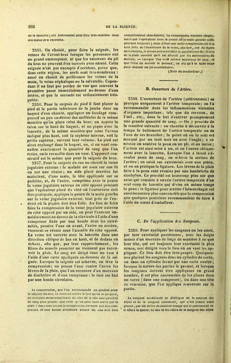 de la lancette ; cet instrument peut être très-nuisible dans des mains peu exercées. 2355. On choisit, pour faire îa saignée, les veines de l’avant-bras lorsque les personnes ont un grand embonpoint, et que les vaisseaux du pii du bras ne peuvent èlre ouverts avec sûreté. Cette saignée n’est pas exemple d’accidens, parce que, dans cette région, les nerfs sont très-nombreux : aussi on choisit de préférence les veines de la main, la veine céphalique ou la salvatelle. Cepen- dant il ne faut pas perdre de vue que souvent la première passe immédiatement au-dessus d’une artère, et que la seconde est ordinairement très- petite. 2356. Pour la saignée du pied il faut placer le pied et la partie inférieure de la jambe dans un baquet d’eau chaude, appliquer un bandage com- pressif un peu au-dessus des malléoles de la même manière qu’on place celui du bras; on appuie le talon sur le bord du baquet, et on pique avec la lancette, de la même manière que nous l'avons indiqué plus haut, soit la saphène interne, soit la petite saphène, suivant leur volume. Le pied est alors replongé dans le baquet, ou, si on veut con- naître exactement la quantité de sang que l’on retire, onle recueille dans un vase. L’appareil con- sécutif est le même que pour la saignée du bras. 2357. Pour la saignée du cou on choisit la veine jugulaire externe : le malade est assis sur son lit ou sur une chaise ; un aide placé derrière lui maintient, d’une main, la tète appliquée sur sa poitrine, et, de l’autre, comprime avec ie pouce la veine jugulaire externe du côté opposé pendant que l’opérateur placé du côté où l’ouverture doit être pratiquée, applique le pouce de la main gauche sur la veine jugulaire externe, tout prés de l’en- droit où la piqûre doit être faite. Au lieu de faire faire la compression de la veine jugulaire externe du côté opposé par un aide, on peut l’exercer im- médiatementau-dessus de la clavicule à l’aide d’une compresse fixée par une bande dont les extré- mités, passées l’une en avant, l’autre en arrière, viennent se réunir sous l’aisselle du côté opposé. La veine est ouverte avec la lancette dans une direction oblique de bas en haut, et de dedans en dehors, afin que, par leur rapprochement, les fibres du muscle peaucier ne viennent pas recou- vrir la plaie. Le saug- est dirigé dans un vase à l’aide d une carte appliquée au-dessous de la sai- gnée. Lorsque la saignée est achevée, on lève la compression; on presse lune contre l’autre les lèvres de la plaie, que l'on recouvre d’un morceau de diachylon et d’une compresse : le tout est fixé par une bande circulaire. I.a compression, que l’on recommande en général pour la saignée du cou, va souvent contre le but qu’on se propose, en retenant momentanément du coté de la lêtc une quantité de sang plus grande que celle qu’on peut, faire sortir par la plaie : dans tous les cas la compression exercée par des com- presses et une bande circulaire autour du cou doit être complètement abandonnée, la compression exercée simple- ment par l’opérateur avec le pouce de la main gauche suffit presque toujours ; mais il faut que celte compression ait lieu tout près de l’ouverture de la veine, afin que, par de légers mauvemens, le pouce puisse rétablir le parallélisme des lèvres de la plaie aussitôt qu’il est détruit par les mouvemens du malade. — Lorsque l’on veift retirer beaucoup de sang, et que l’état du malade le permet, on n’a qu’a le faire crier pour obtenir un jet considérable. (Noie du traducteur.) B. Ouverture de l’Ârtère. 2358. L’ouverture de l’artère (artériotomie) se pratique uniquement à l’artère temporale; on l’a recommandée dans les inflammations violentes d’organes importans, tels que du cerveau, de l’œil , etc., dans le but d’enlever promptement une grande quantité de sang. — On y procède de la manière suivante : on cherche à découvrira la tempe le battement de Tarière temporale ou de Tune de ses branches ; le point où on le sent est marqué par un trait noir ou avec l’ongle; à ce niveau on soulève la pean en un pli, et on incise ; l’artère est ainsi mise à nu, et on l’ouvre oblique- ment avec la lancette. Lorsque Ton a laissé s’é- couler assez de sang, on achève la section de Tarière; on saisit ses extrémités avec une pince, et on en pratique la ligature. Les lèvres de la plaie faite à la peau sont réunies par une bandelelte de diachylon. Ce procédé est beaucoup plus sûr que celui qui consiste à ouvrir l’artère temporale d’un seul coup de lancette qui divise en même temps la peau ; la ligature pour arrêter l’hémorrhagie est aussi beaucoup plus convenable que la compression que quelques praticiens recommandent de faire à l’aide du nœud d’emballeur. C. De l'application des Sangsues. 2359. Pour appliquer les sangsues on les saisit, par leur extrémité postérieure, avec les doigts munis d’un morceau de linge de manière à ce que leur lête, qui est toujours leur extrémité la plus mince, soit dirigée vers le lieu où on veut les ap- pliquer. Ce lieu doit être très-propre. Quelques- uns placent les sangsues dans un cylindre de verre, ou dans un cylindre fermé par une carte roulée; lorsque la nature des parties le permet, et lorsque les sangsues doivent être appliquées en grand nombre, il est plus convenable de les placer dans un verre [dans une compresse], ou dans une tête de veniouse, que Ton applique renversée sur la partie. La sangsue médicinale se distingue de la sangsue des Alpes et de la sangsue commune, qui n’est jamais aussi grosse , par six stries de couleur orange qui la parcourent de la tête à la queue. Le dos et les cotés de la sangsue des Alpes