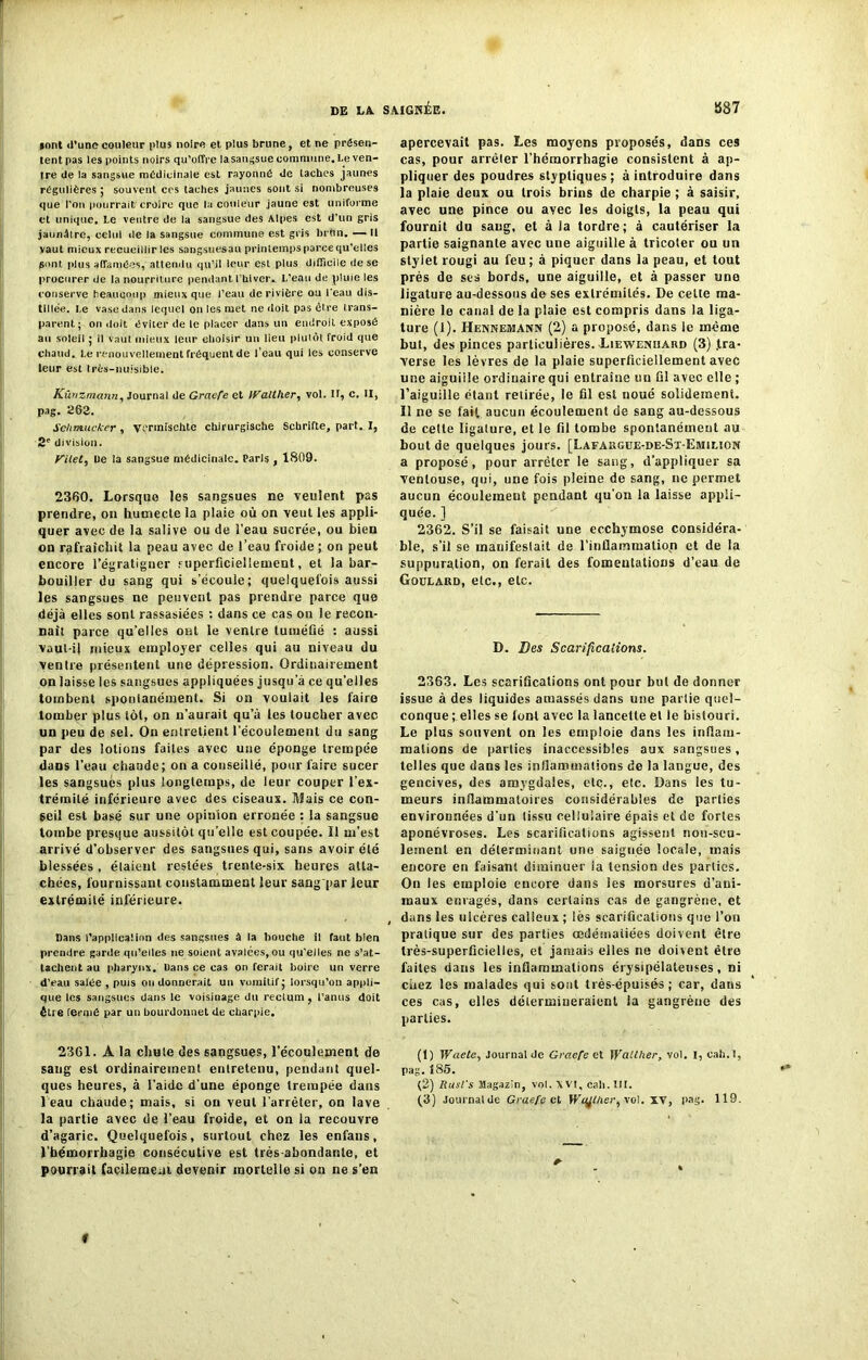 sont d'une couleur plus noire et. plus brune, et ne présen- tent pas les points noirs qu’offre la sangsue commune. Le ven- tre üe la sangsue médicinale est rayonné de taches jaunes régulières ; souvent ccs taches jaunes sont si nombreuses que l'on pourrait croire que la couleur jaune est uniforme et unique. Le ventre de la sangsue des Alpes est d’un gris jaunâtre, celui de la sangsue commune est gris lu tin. — Il vaut mieux recueillir les sangsuesau printemps parce qu’elles gont. plus affamées, attendu qu’il leur est plus difficile de se procurer de la nourriture pendant l’hiver. L’eau de pluie les conserve beaucoup mieux que l’eau de rivière ou l'eau dis- tillée. Le vase dans lequel on les met ne doit pas être trans- parent ; on doit éviter de le placer dans un endroit exposé au soleil ; il vaut mieux leur choisir un lieu plutôt froid que chaud. Le renouvellement fréquent de l’eau qui les conserve leur est très-nuisible. Kûnzmann, Journal de GracTe et Walther, vol. Il, c. II, pag. 263. Schmucker , vermisehte chirurgische Schrifte, part. I, 2' division. Kilet, De la sangsue médicinale. Paris , 1809. 2360. Lorsque les sangsues ne veulent pas prendre, on humecte la plaie où on veut les appli- quer avec de la salive ou de l’eau sucrée, ou bien on rafraîchit la peau avec de l’eau froide ; on peut encore l’égratigner superficiellement, et la bar- bouiller du sang qui s’écoule; quelquefois aussi les sangsues ne peuvent pas prendre parce que déjà elles sont rassasiées : dans ce cas on le recon- naît parce qu’elles ont le ventre tuméfié : aussi vaul-il mieux employer celles qui au niveau du ventre présentent une dépression. Ordinairement on laisse les sangsues appliquées jusqu’à ce quelles tombent spontanément. Si on voulait les faire tomber plus tôt, on n’aurait qu’à les toucher avec un peu de sel. Ou entretient l’écoulement du sang par des lotions faites avec une éponge trempée dans l’eau chaude; on a conseillé, pour faire sucer les sangsues plus longtemps, de leur couper l’ex- trémité inférieure avec des ciseaux. Mais ce con- seil est basé sur une opinion erronée : la sangsue tombe presque aussitôt qu’elle est coupée. 11 m’est arrivé d’observer des sangsues qui, sans avoir été blessées, étaient restées trente-six heures atta- chées, fournissant constamment leur sang par leur extrémité inférieure. Dans l'application des sangsues à la bouche il faut bien prendre garde qu’elles ne soient avalées, ou qu’elles ne s’at- tachent au pharynx. Dans ce cas on ferait boire un verre d’eau salée , puis ou donnerait un vomitif ; lorsqu’on appli- que les sangsues dans le voisinage dti rectum, l’anus doit être fermé par un bourdonne! de charpie. 2361. A la chute des sangsues, l’écoulement de sang est ordinairement entretenu, pendant quel- ques heures, à l'aide d'une éponge trempée dans 1 eau chaude; mais, si ou veut l'arrêter, on lave la partie avec de l’eau froide, et on la recouvre d’agaric. Quelquefois, surtout chez les enfans, l’hémorrhagie consécutive est très-abondante, et pourrait facilement devenir mortelle si on ne s’en apercevait pas. Les moyens proposés, dans ces cas, pour arrêter l’hémorrhagie consistent à ap- pliquer des poudres styptiques ; à introduire dans la plaie deux ou trois brins de charpie ; à saisir, avec une pince ou ayec les doigts, la peau qui fournit du sang, et à la tordre; à cautériser la partie saignante avec une aiguille à tricoter ou un stylet rougi au feu ; à piquer dans la peau, et tout près de ses bords, uue aiguille, et à passer une ligature au-dessous de ses extrémités. De cette ma- nière le canal de la plaie est compris dans la liga- ture (1). Hennemann (2) a proposé, dans le même but, des pinces particulières. Liewemjaud (3) .tra- verse les lèvres de la plaie superficiellement avec une aiguille ordinaire qui entraîne un fil avec elle ; l’aiguille étant retirée, le fil est noué solidement. Il ne se fait aucun écoulement de sang au-dessous de cette ligature, et le fil tombe spontanément au bout de quelques jours. [Lafakgue-de-St-Emilion a proposé, pour arrêter le sang, d’appliquer sa ventouse, qui, une fois pleine de sang, ne permet aucun écoulement pendant qu’on la laisse appli- quée. ] 2362. S’il se faisait une ecchymose considéra- ble, s’il se manifestait de l’inflammatiop et de la suppuration, on ferait des fomentations d’eau de Goulaud, etc., etc. D. Des Scarifications. 2363. Les scarifications ont pour but de donner issue à des liquides amassés dans une partie quel- conque ; elles se font avec la lancette et le bistouri. Le plus souvent on les emploie dans les inflam- mations de parties inaccessibles aux sangsues, telles que dans les inflammations de la langue, des gencives, des amygdales, etc., etc. Dans les tu- meurs inflammatoires considérables de parties environnées d'un tissu cellulaire épais et de fortes aponévroses. Les scarifications agissent non-seu- lement en déterminant une saignée locale, mais encore en faisant diminuer la tension des parties. On les emploie encore dans les morsures d’ani- maux enragés, dans certains cas de gangrène, et , dans les ulcères calleux ; lès scarifications que l’on pratique sur des parties œdématiées doivent être très-superficielles, et jamais elles ne doivent être faites dans les inflammations érysipélateuses , ni chez les malades qui sont très-épuisés ; car, dans ces cas, elles détermineraient la gangrène des parties. (1) Waete, Journal de Graefe et Walther, vol. I, eah.l, pag. Î86. (2) Rusl's Magazin, vol. \ VI, cali. III. (3) Journalde Graefe et Wqjther, vol. XV, pag. 119. #