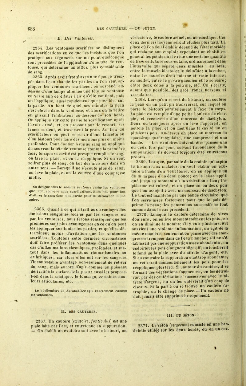 DES CAUTÈRES. — DU SÉTON. E. Des Ventouses. 2364. Les ventouses scarifiées se distinguent des scarifications en ce que les incisions que l’on pratique aux léguinens sur un point quelconque sont précédées de l’application d’une tête de ven- touse, qui détermine un afflux plus considérable de sang. 2365. Après avoir frotté avec une éponge trem- pée dans l’eau chaude les parties où l’on veut ap- pliquer les ventouses scarifiées, on suspend au- dessus d’une lampe allumée une tcle de ventouse en verie afin de dilater l’air qu’elle contient, puis on rapplique, aussi rapidement que possible, sur la partie. Au bout de quelques minutes la peau s’est élevée dans la ventouse, et alors on la relire en glissant l’indicateur au-dessous d» son bord. On applique sur cette partie le scarificateur après l'avoir armé, et, eu pressant sur le ressort, ses lames sortent, et traversent la peau. Au lieu du scarificateur ou peut se servir d’une lancette ou d’un bistouri pour faire des incisions plus ou moins profondes. Pour donner issue au sang on applique de nouveau la tète de ventouse comme la première lois ; lorsque sa cavité est presque remplie de sang, on lave la plaie, et on la réapplique. Si on veut retirer plus de sang, on fait des incisions dans un autre sens. — Lorsqu’il ne s’écoule plus de sang, on lave la plaie, et ou la couvre d’une compresse molle. On désigne sous le nom de ventouse sèche les ventouses que l’on applique sans scarifications. Elles ont pour but d’attirer le sang dans une partie pour le détourner d une autre. 2366. Quant à ce qui a trait aux avantages des émissions sanguines locales par les sangsues ou par les ventouses, nous ferons remarquer que les premières sont pins avantageuses en ce qu'on peut les appliquer sur toutes les parties, et qu’elles dé- terminent moins d’irritation que les ventouses scarifiées. Toutefois celle dernière circonstance doit faire préférer les ventouses dans quelques cas d’inflammations chroniques, profondes, et sur- tout dans les inflammations rhumatismales ou arthritiques; car alors elles ont sur les sangsues l'incontestable avantage non-seulement de retirer du sang, mais encore d’agir comme un puissant dérivatif à la surface de la peau : aussi les propose- t-on dans la sciatique, le lombago, certaines dou- leurs articulaires, etc. le bdellomètre de SarlandUêre agit exactement comme les ventouses. II. DES CAUTÈRES. 2367. Un cautère (exutoire, fonticulus) est une plaie faite par l’art, et entretenue eu suppuration. On établit un exutoire soit avec le bistouri* un •* vésicatoire, le caulèrc actuel, ou un caustique. Ces doux derniers moyens seront étudiés plus tard. La place où l’on doit l'établir dépend de l’état morbide qui réclame son emploi ; cependant on choisit en général les points où il existe une certaine quantité de lis.*»] cellulaire sous-cutané, ordinairement dans l’intervalle qui sépare deux muscles : au bras, entre le muscle biceps et le deltoïde; à la cuisse, entre les muscles droit interne et vaste interne; au mollet, entre le gastro-gnémien et le soléaire; entre deux côtes à la poitrine, etc. On s'écarte, autant que possible, des gros troncs nerveux et vasculaires. 2368. Lorsqu’on se sert du bistouri, on soulève la peau en un petit pli transversal, sur lequel on porte le bistouri parallèlement à t’axe du corps. La plaie est remplie d'une petite boulette de char- pie, et recouverte d’un morceau de diachylon. Deux ou trois jours après on lève l’appareil, on nettoie la plaie, et on met flans la cavité un ou pidsieurs pois. Au-dessus on place un morceau de sparadrap quadrangulaire, une compresse et une bande. — Les exutoires doivent être pansés une ou deux fois par jour, suivant l’abondance de la suppuration; ils doivent toujours être entretenus propres. 2369. Lorsque, par suite de la crainte qu’inspire le bistouri aux malades, on veut établir un exu- toire à l’aide d’un vésicatoire, on en applique un de la largeur d’un demi pouce; on le laisse appli- qué jusqu'au moment où la vésication a lieu ; l’é- piderme est enlevé, et on place un ou deux pois que l’on assujettit avec un morceau de diachylon. Le tuut est maintenu par une bande circulaire, que l'on serre assez fortement pour que le pois dé- prime la peau ; les pansemeus successifs se font comme dans le cas précédent. 2370. Lorsque le cautère détermine de vives douleurs , on enlève momentanément les pois, ou on en diminue le nombre s’il y en a plusieurs. S’il survient une violente inflammation , on agit de la même manière ; seulement ou panse avec des com- presses trempées dans de l’eau blanche; s'il ne s’é- tablissait pas une suppuration assez abondante , on enduirait les pois d'onguent diges.tif, on loucherait le fond de la plaie avec du nitrate d’argent, etc. Si au contraire la suppuration élaittrop abondante^ on retirerait momentanément les pois pour les réappliquer plus lard. Si, autour du cautère, il se formait des végétations fongueuses, on les détrui- rait par des cautérisations successives avec le ni- trate d’argent, ou on les enlèverait d’un coup de ciseaux. Si la partie où se trouve un cauLère s’a- trophie, on le change de place. — Un cautère ne doit jamais être supprimé brusquement. III. DU SÉTON. 2371. Le'séton (setaccum) consiste en une ban- delette effile> sur les deux bords, ou en un cor- t