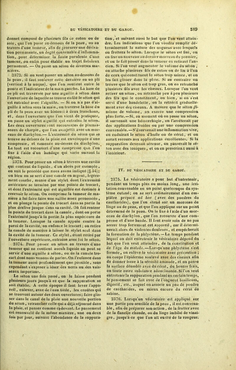 donne! composé de plusieurs fils de coton ou de soie, que l’on passe au-dessous de la peau , ou au travers d’une tumeur, afin de procurer une dériva- tion permanente, un degré convenable d'inflamma- tion, pour déterminer la fonte purulente d’une tumeur, ou enfin pour établir un trajet fistuleux permanent. — On passe un sélou de diverses ma- nières. 2372. Si on veut passer un séton au-dessous de la peau, il faut soulever cotte dernière en un pli (vertical à la nuque), que l’on soutient entre le pouce et l'indicateur de la main gauche. La base de ce pli est traversée par une aiguille à séton dans l’ouverture de laquelle se trouve enfilé le séton qui est entraîné avec l’aiguille. — Si on n’a pas d’ai- guille à séton sous la main, on traverse la base du pli de la peau avec un bistouri à deux tranehans, et, dans l'ouverture que l’on vient de pratiquer, on passe un stylet aiguillé qui entraîne le séton. Les deux ouvertures sont recouvertes de plumas- seaux de charpie, que l'on assujettit avec un mor- ceau de diuchylon.— L’extrémité du séton qui se trouve au dehors de la plaie est enveloppée d une compresse, et ramenée au-dessus du diachylon.^ Le tout est recouvert d’une compresse que l’on fixe à l’aide d’un bandage qui varie suivant la région. 2373. Pour passer un séton à travers une cavité qui contient du liquida , d’un abcès par exemple , on suit le procédé que nous avons indiqué (§ 54); ou bien on se sert d’une canule eu argent, légère- ment courbe, munie d’un stylet dont l'extrémité antérieure se termine par line pointe de trocart, et dont l’extrémité qui est aiguillée est destinée à recevoir le séton. On comprime la tumeur de ma- nière à lui faire taire une saillie assez prononcée , et on plonge la pointe du trocart dans sa partie la plus déclive jusque dans sa cavité. Où fait rentrer la pointe du trocart dans la canule , dont on porte l’extrémité jusqu’à la partie la plus supérieure do la tumeur. Lorsque la canule appuie contre la paroi de la cavité, on enfonce le trocart ; on relire la canule de manière à laisser le stylet seul dans la cavité de la tumeur. Ce stylet, étant retiré par l’ouverture supérieure, entraîne avec lui le selon. 2374. Pour passer un séton au travers d'une tumeur qui ne contient aucun liquide on peut se servir d’une aiguille à séton, ou de la canule tro- cart dont nous venons de parler. On l’enfonce dans la tumeur aussi profondément que possible , sans cependant s’exposer à léser des nerfs ou des vais- seaux importons. Le séton une fois passé, on le laisse pendant plusieurs jours jusqu a ce que la suppuration se soit établie. A cette époque il faut lever l’appa- reil , enlever, avec de 1 eau tiède , les croûtes qui se trouvent autour des deux ouvertures; faire glis- ser dans le canal delà plaie une nouvelle portion du séton , retrancher celle qui a déjà séjourné dans la plaie, et panser comme ci-devant. Le pansement est renouvelé de la même manière , une ou deux fois par jour, suivant l’abondance de la suppura- tion , et suivant aussi le but que l’on veut attein- dre. Les indications que l’on voudra remplir dé- termineront lu nature des ongueus avec lesquels on frottera le séton. Lorsque le séton est fini, on en fixe un nouveau au dernier morceau du premier, et on le fait passer dans la tumeur en retirant l’an- cien. Si l’on veut augmenter le volume du séton , on attache plusieurs fils de colon ou de lin à l’un de ceux qui constituent le séton trop mince , et on les fait glisser dans la plaie. Si au contraire on trouve que le séton est trop gros, on en retranche plusieurs fils avec les ciseaux. Lorsque l’on veut retirer un séton , on retranche peu à peu plusieurs des fiis qui le constituent, ou bien, si on s'est servi d’une bandelette, on la rétrécit graduelle- ment avec des ciseaux. A mesure que le séton di- minue de volume, on exerce une compression plus forte. — Si, au moment où on passe un séton, il survenait une hémorrhagie, on l’arrêterait par des applications froides ou par une compression convenable. — S’il survenait une inflammation vive, on enduirait le séton d’huile ou de cérat, et on aurait recours aux applications émollientes. Si la suppuration devenait séreuse, on panserait le sé- ton avec des ioniques, et on en prescrirait aussi à l’intérieur. IV. I)U VÉSICATOIRE ET DU GAUOÜ. 2375. Le vésicatoire a pour but d'èntrelenir, pendant un temps plus ou moins long, une irri- tation convenable en un point quelconque du sys- tème cutané; on se sert ordinairement d’nn em- plâtre préparé ad hoc ( avec des poudres de cantharides), que l’on étend sur un morceau de linge ou de peau, et que l’on applique sur un point déterminé de la peau. On le fixe à l'aide d’un mor- ceau de diachylon , que l’on recouvre d’une com- presse et d'une bande. Il faut avoir soin de ne pas serrer trop forlemeut cet appareil, car il détermi- nerait alors de violentes douleurs , et empêcherait la formation de la phlyclène. — Le temps pendant lequel on doit entretenir le vésicatoire dépend du but que l’on veut atteindre, de la constitution et de l’âge du malade.—Lorsqu’une phlyclène s’est formée, on enlève le vésicatoire avec précaution ; on coupe l’épiderme soulevé avec des ciseaux afin de donner issue à la sérosité amassée, et on panse la surface dénudée avec du cérat, du beurre frais, ou toute autre substance adoucissante. Si l’on veut entretenir la suppuration pendantun cei laintemps, le pansement se fait avec de l’onguent basilicum, digestif, etc., auquel on associe un peu de poudre de cantharides, ou mieux encore du cérat de Sabine. 2376. Lorsqu'un vésicatoire est appliqué sur une partie peu sensible de la peau , il est convena- ble , afin de préparer son action , de la frotter avec de la flanelle chaude, ou du linge imbibé de vinai- gre, jusqu’à ce que l’on ait excité de la rougeur.