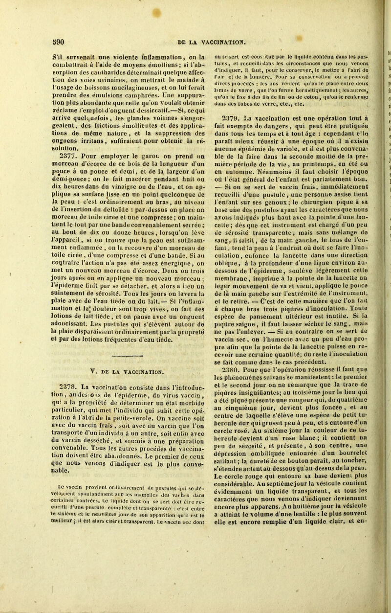 Î590 DE LA. VACCINATION. S’il survenait une violente inflammation, on la combattrait à l’aide de moyens émolliens; si l’ab- sorplion des cantharides déterminait quelque affec- tion des voies urinaires, on mettrait le malade à l’usage de boissons mucilagineuses, et on lui ferait prendre des émulsions camphrées. Une suppura- tion plus abondante que celle qu’on voulait obtenir réclame l’emploi d’onguent dessiccatif.—Si, ce qui arrive quelquefois, les glandes voisines s’engor- geaient, des frictions émollientes et des applica- tions de même nature, et la suppression des onguens irrilans, suffiraient pour obtenir la ré- solution. 2377. Pour employer le garou on prend un morceau d’écorce de ce bois de la longueur d’un pouce à un pouce et demi, et de la largeur d’un demi-pouce; on le fait macérer pendant huit ou dix heures dans du vinaigre ou de l’eau, et on ap- plique sa surface lisse en un point quelconque de la peau : c’est ordinairement au bras, au niveau de l’insertion du deltoïde : par-dessus on place un morceau de toile cirée et une compresse ; on main- tient le tout parunebandeconvenablement serrée; au bout de dix ou douze heures, lorsqu’on lève l’appareil, si on trouve que la peau est suffisam- ment enflammée , on la recouvre d’un morceau do toile cirée , d’une compresse et d’une bande. Si au coQtraire l’action n’a pas été assez énergique, on met un nouveau morceau d'écorce. Deux ou trois jours après on en applique un nouveau morceau ; l’épiderme finit par se détacher, et alors a lieu un suintement de sérosité. Tous les jours on lavera la plaie avec de l’eau tiède ou du lait.— Si l’inflam- mation et la“ douleur sont trop vives, ou fait des lotions de lait tiède, et on pause avec un onguent adoucissant. Les pustules qui s’élèvent autour de la plaie disparaissent ordinairement par la propreté et par des lotions fréquentes d’eau tiède. V. DE LA VACCINATION. 2378. La vaccination consiste dans l’introduc- tion , au-des ous de l’épiderme, du virus vaccin, qui a la propriété de déterminer un étal morbide particulier, qui met l’individu qui subit celte opé- ration à l'abri de la petite-vérole. On vaccine soit avec du vaccin frais, soit avec du vaccin que l’on transporte d’un individu à un autre, soit enfin avec du vaccin desséché, et soumis à une préparation convenable. Tous les autres procédés de vaccina- tion doivent être abandonnés. Le premier de ceux que uous venons d’indiquer est le plus conve- nable. Le vaccin provient ordinairement de pustules qui «c dé- veloppent spontanément sur les mamelles des vaches dans certaines contrées. Le liquide dont on se sert doit être re- cueilli d une pustule complète et transparente : c'est entre le sixième et le neuvième jour de son apparition qu'il est le meilleur ; il est alors clairet transparent. Le vaccin sec dont on se sert est cons itué par le liquide contenu dans les pus- tules, et recueilli dans les circonstances que nous venons d’indiquer. Il faut, pour le conserver, le mettre S l’abri de l’air et de la lumière. Pour sa conservation on a proposé divers piocédés : les uns veulent qu’on le place entre deux lames de verre , que l'on ferme hermétiquement ; les autres, qu’ou le fixe â des fils de lin ou de coton, qu’on le renferme dans des tubes de verre, etc., etc. 2379. La vaccination est une opération tout à fait exempte de dangers , qui peut être pratiquée dans tous les temps et à tout âge : cependant elle paraît mieux réussir à une époque où il « exista aucune épidémie de variole, et il est plus convena- ble de la faire dans la seconde moitié de la pre- mière période de la vie , au printemps, en été ou en automne. Néanmoins il faut choisir l’époque où l'état général de l’enfant est parfaitement bon. — Si on se sert de vaccin frais, immédiatement recueilli d’une pustule, une personne assise lient l'enfant sur ses genoux; le chirurgien pique à sa base une des pustules ayant les caractères que nous avons indiqués plus haut avec la pointe d’une lan- cette ; dès que cet instrument est chargé d'un peu de sérosité transparente, mais sans mélange do sang, ii saisit, de la main gauche, le bras de l’en- fant , tend la peau à l'endroit où doit se faire l'ino- culation, enfonce la lancette dans une direction oblique, à la profondeur d’une ligne environ au- dessous de l’épiderme, soulève légèrement cette membrane, imprime à la pointe de la lancette un léger mouvement de va et vient, applique le pouce de là main gauche sur l’extrémité de l’instrument, et le relire. — C’est de cette manière que l’on lait à chaque bras trois piqûres d’inoculation. Toute espèce de pansement ultérieur est inutile. Si la piqûre saigne , il faut laisser sécher le sang , mais ne pas l’enlever. — Si au contraire on se sert de vaccin sec, ob l’humecte avec un peu d’eau pro- pre afin que la pointe de la lancette puisse en re- cevoir une certaine quantité; du reste l’inoculation se fait comme dans le cas précédent. 2380. Pour que l’opéraiion réussisse il faut que les phénomènes sui vans se manifestent : le premier et le second jour on ne remarque que la trace de piqûres insignifiantes; au troisième jour le lieu qui a été piqué présente une rougeur qui, du quatrième au cinquième jour, devient plus foncée , et au centre de laquelle s’élève une espèce de petit tu- bercule dur qui grossit peu à peu, et s entoure d’un cercle rosé. Au sixième jour la couleur de ce tu- bercule devient d’un rose blanc ; il contient un peu de sérosité, et présente, à son centre, une dépression ombiliquée entourée d’un bourrelet saillant ; la dureté de ce bouton paraît, au toucher, s’étendre autant au-dessous qu’au-dessus de la peau. Le cercle rouge qui enloure sa base devient plus considérable. Au septième jour la vésicule contient évidemment un liquide transparent, et tous les Caractères que nous venons d’indiquer deviennent encore plus apparens. Au huitième jour la vésicule a atteint le volume d’une lentille : le plus souvent elle est encore remplie d’un liquide clair, et en-
