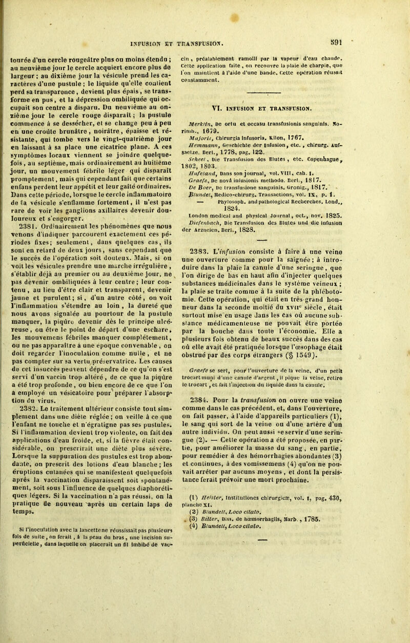 INFUSION ET TRANSFUSION. tonrée d’un cercle rougeâtre plus on moins étendu ; au neuvième jour le cercle acquiert encore plus de largeur ; au dixième jour la vésicule prend les ca- ractères d’une pustule ; le liquide qu’elle coalient perd sa transparence , devient plus épais, se trans- forme en pus , et la dépression ombiliquée qui oc. cupait son centre a disparu. Du neuvième au on- zième jour le cercle rouge disparaît ; la pustule commence à se dessécher, et se change peu à peu en une croûte brunâtre, noirâtre, épaisse et ré- sistante, qui tombe vers le vingt-quatrième jour en laissant à sa place une cicatrice plane. A ces symptômes locaux viennent se joindre quelque- fois, au septième, mais ordinairement au huitième jour, un mouvement fébrile léger qui disparait promptement, mais qui cependant fait que certains enfans perdent leur appétit et leur gaîté ordinaires. Dans cette période, lorsque le cercle inflammatoire de ta vésicule s'enflamme fortement, il n’est pas rare de voir les ganglions axillaires devenir dou- loureux et s’engorger. 2381. Ordinairement les phénomènes que nous venons d’indiquer parcourent exactement ces pé- riodes fixes; seulement, dans quelques cas, ils sont en retard de deux jours, sans cependant que le succès de l'opération soit douteux. Mais, si on voit les vésicules prendre une marche irre’gulière , s’établir déjà au premier ou au deuxième jour, ne pas devenir ombiliquées à leur ceulre ; leur con- tenu , au lieu d’èlre clair et transparent, devenir jaune et purulent; si, d’un autre côté, on voit l’inflammation s’étendre au loin , la dureté que nous avons signalée au pourtour de la pustule manquer, la piqûre devenir dès le principe ulcé- reuse, ou être le point de départ d’une eschare, les mouvemens fébriles manquer complètement, ou ne pas apparaître à une époque convenable , on doit regarder l’inoculation comme nulle, et ne pas compter sur sa vertu préservatrice. Les causes de cet insuccès peuvent dépendre de ce qu’on s'est servi d’un vaccin trop altéré, de ce que la piqûre a été trop profonde, ou bien encore de ce que l’on a employé un vésicatoire pour préparer l’absorp- tion du virus. 2382. Le traitement ultérieur consiste tout sim- plement dans une diète réglée; on veille à ce que l'enfant ne louche et n'égratigne pas ses pustules. Si l’inflammation devient trop violente, on fait des applications d’eau froide, et, si la fièvre élail con- sidérable, on prescrirait une diète plus sévère. Lorsque la suppuration des pustules est trop abon- dante, on prescrit des lotions d’eau blanche; les éruptions cutanées qui se manifestent quelquefois après la vaccination disparaissent soit spontané- ment, soit sous l'influence de quelques diaphoni- ques légers. Si la vaccination n'a pas réussi, on la pratique Üe nouveau 'après un certain laps de temps. Si l'inoculation avec la lancette ne réussissait pas plusieurs fois de suite, on ferait , â la peau du bras, une incision su- perficielle, dans laquelle on placerait un (11 Imbibé de vac- cin . préalablement ramolli par la vapeur d’eau chaude. Celte application faite , on recouvre la plaie de charpie, que l’on maintient â t’aide d’une bande. Cette opération réussit constamment. VI. INFUSION ET TRANSFUSION. Merk/in, De orlu et occasu transfusions sanguinis. No- rinib., 1679. Majoriif ebirurgia infusoria. Kilon, 1767. Hemmann, Geschichte der Infusion, etc. , chirurg. Auf- saetze. Berl., 1778, pag. 122. Scheel, Oie Transfusion des Blutes, etc. Copenhague, 1802, 1803. Hufeland, Dans son journal, vol. VIII, cab. I, Graefe, De nové infusionis melliodo. Eerl., 1817. De Boer, De transfusione sanguinis. Gronig., 1817. Plundet, Medico-chirurg. Transactions, vol. IX, p. 1. — Phylosopb, and palbological Recherches. Lond., 1824. London medical and physical Journal, oct., nov. 1825. Diefenbach, Die Transfusion des Blutes und die infusion der Arzneien. Berl., 1828. 2383. 'L'infusion consiste à faire à une veine une ouverture comme pour la saignée; à intro- duire dans la plaie la canule d’une seringue, que l’on dirige de bas en haut afin d’injecter quelques substances médicinales dans le système veineux ; la plaie se traite comme à la suite de la phléboto- mie. Celle opération, qui était en très grand hon- neur dans la seconde moitié du xvne siècle, était surtout mise en usage dans les Cas où aucune sub- stance médicamenteuse ne pouvait être portée par la bouche dans toute l’économie. Elle a plusieurs fois obtenu de beaux succès dans des cas où elle avait été pratiquée lorsque l’œsophage était obstrué par des corps étrangers (§ 1549). Graefe se sert, pour1 l’ouverture delà veine, d’un petit trocartmuni d’une canule d'argent, il pique la veine, retire le trocart ,et fait l’injection du liquide dans la canule. 2384. Pour la transfusion on ouvre une veine comme dans le cas précédent, et, dans l’ouverture, on fait passer, à l’aide d’appareils particuliers (1), le sang qui sort de la veine ou d’une arlère d’un autre individu. On peut aussi ce servir d’une serin- gue (2). — Cette opération a été proposée, en par- tie, pour améliorer la masse du sang, en partie, pour remédier à des hémorrhagies abondantes (3) et continues, à des vomissemens (4) qu’on ne pou- vait arrêter par aucuns moyens , et dont la persis- tance ferait prévoir une mort prochaine. (1) HeisLer, Institulioncs chirurgien, vol. I, pag, 430, planche XI. (2) Biundel!, Loco cilato. (3) Ritter, Diss. de hœmorrhagiis, Marb. , 1785. (4) Blundelt, Loco cilato.
