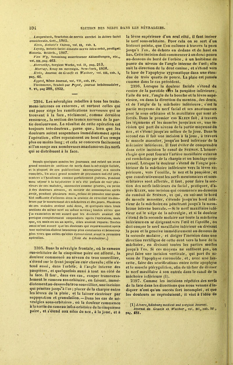 Langenbeck, Tractatus <le nervis cerebri in dolore faciei consideratis. Gott., 1805. Klein, i'iebold's Cbiron, vol. II, eah. I. Leydig, Doloris faciei dissccto nervo infra-orhit, profligati Bistoria. Eeidelb., 1807. Van Wy, Sanmilung auserlesener Abhandlungen, etc., vol. ni, pag. 463. Âbernethy, Surgical Works, vol. Il, pag. 213. Murray, Essay on nevralgia. New-York, 1816. Klein, Journal de Graefe et Walther, vol. 111, eah. 1, pag. 46. Eygert, Même Journal, vol. VII, cab. IV. Tiedemann, Traduit par Piyné, journal hebdomadaire , T. VI, pag 388, 1832. 2394. Les névralgies rebelles à tous les traite- mens internes ou externes, et surtout celles qui ont pour siège les ramifications nerveuses qui se trouvent à la face, réclament, comme dernière ressource, , la section des troncs nerveux de la par- tie douloureuse. Le résultat de celle opération est toujours très-douteux, parce que, bien que les douleurs soient suspendues immédiatement après l’opération, elles reparaissent au bout d’un temps plus ou moins long ; et cela se concevra facilement si l’on songe aux nombreuses anastomoses des nerfs qui se distribuent à la face. Depuis quelques années les journaux ont relaté un assez grand nonibrede sections de nerfs dans la névralgie faciale, et la plupart de ces publications annonçaient des succès complets. En assez grand nombre de personnes ont été pré- sentées à l’Académie comme parfaitement guéries, pondant mou séjour à la Salpétrière il m’a été permis de voir'plu- sieurs de ces malades, annoncées comme géuries, en proie a des douleurs atroces, et mourir de consomption après avoir, pendant plusieurs mois, refusé de prendre une quan- tité suffisante d’alnnens dans la crainte de réveiller les dou- leurs par le mouvement des mâchoires et des joues. Plusieurs de ces malades avalent subi deux, et quelques-unes trois sections du même nerf au même niveau; toutes celles que j’ai examinées m’ont assuré que les douleurs avaient été presque complètement suspendues après l’opération, mais ■que, six mois ou un an après, elles avaient reparu. Toutes aussi m’ont assuré que les douleurs qui reparaissaient après une opération étaient beaucoup plus constantes et beaucoup plus vives que celles qu’elles éprouvaient avant la première opération. [Noie du traducteur.) 2395. Dans la névralgie frontale, où le raraean sus-orbitaire de la cinquième paire est affecté, la douleur commencé au niveau du trou sourcillier, s’étend sur le front jusqu’au cuir chevelu ; elle s’é- tend aussi, dans l’orbite, à l’angle interne des paupières, et quelquefois aussi à tout un côté de la lace. Il faut, dans ces cas , couper transversa- lement le rameau sus-orbitaire, en faisant, immé- diatement au-dessus du trou sourcillier, une incision qui pénètre jusqu'à l’os ; placer de la charpie entre les lèvres de la plaie , et la laisser cicatriser par suppuration et granulation.—Dans les cas de né- vralgies sous-orbitaires , où la douleur commence à la sortie du rameau infra-orbitaire de la cinquième paire, et s’étend aux ailes du nez , à la joue, et à la lèvre supérieure d’un seul côté, il faut inciser le nerf sous-orbitaire. Pour cela on se sert d’un bistouri pointu, que l’on enfonce à travers la peau jusqu’à l'os, de dehors en dedans et de haut en bas. Cette incision doit commencer à un demi-pouce au-dessous du bord de l’orbite , à un huitième de pouce du niveau de l’angle interne de l’œil; elle suit la direction de la dent canine , et s’étend vers la base de l’apophyse zygomatique dans une éten- due de trois quarts de pouce. La plaie est pansée comme dans le cas précédent. 2396. Lorsque la douleur faciale s’étend du centre de la parotide v#rs la paupière inférieure, l’aile du Dez, l’angle de la bouche et la lèvre supé- rieure, ou dans la direction du menton, des dents, et de l'angle de la mâchoire inférieure, c’est la partie moyenne du nerf facial et ses anastomoses avec le sous orbitaire et le.maxillaire qui sont af- fectés. Dans le premier cas Klein fait, à travers les tégumens et les muscles jusqu’aux os, uue in- cision qui part du niveau delà partie moyenne du nez, et s’étend jusqu’au milieu de la joue. Dans le second cas il fait une incision à la joue , à travers le muscle masséter, jusqu’au bord inférieur de la mâchoire inférieure. 11 faut éviter de comprendre dans cette incision le canal de Sténon. L’hémor- rhagie que peut fournir l’artère maxillaire externe est combattue par de la charpie et un bandage com- pressif. Lorsque la douleur s’étend de l’angle pos- térieur de la mâchoire inférieure vers la lèvre su- périeure, vers l’oreille, le nez et la paupière , et que consécutivement les nerfs menlonniers et sous- orbitaires sont affectés, il faut, pour faire la sec- tion des nerfs inférieurs du facial, pratiquer, d’a- près Klein, une incision qui commence au-dessous du conduit de Sténon, et qui, en suivant le bord du muscle masséter, s’étende jusqu'au bord infé- rieur de la mâchoire en pénétrant jusqu’à la mem- brane interne buccale. —Si le nerf maxillaire infé- rieur est le siège de la névralgie, et si la douleur s’étend de la seconde molaire sur toute la mâchoire inférieure en se dirigeant vers l’œil et l’qreille, on doit couper le nerf maxillaire inférieur en divisant la peau et la gencive immédiatement au-dessous de la seconde molaire ,' et diriger l’incision dans une direction rectiligne de cette dent vers la base de la mâchoire, en divisant toutes les parties molles jusqu’à l’os. Si ces moyens ne suffisent pas, on peut faire une incision verticale, qui part du ni- veau de l’apophyse coronoïde , et, avec une lan- cette, faire des scarifications entre celte apophyse et le muscle ptérygoïdien, afin de tâcher de diviser le nerf maxillaire à son entrée dans le canal de la mâchoire inférieure (1). 2397. Comme les incisions répétées des nerfs de la face dans les directions que nous venons d’in- diquer n’ont qu’un succès fort incomplet, et que les douleurs se reproduisent, il vint à l’idée de (1) .Zh'zar.?, Edinburg medical and surgical Journal. Journal de Graefe et Wallher , vol. III, cab. IH , pag. 481.