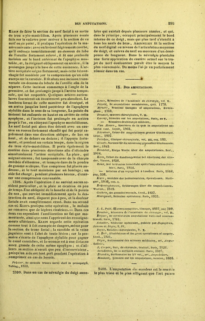 Klein de faire la section du nerf facial à sa sortie du trou siylo-masloïdien. Après plusieurs essais laits sur le cadavre pour arriver à la section de ce nerf en ce point, il pratiqua l'opération de la ma- nière suivante : avec un bistouri légèrement courbe, qu’il enfonça immédiatement au-dessous du lobe de l’oreille fortement relevé , il fît une profonde incision sur le bord antérieur de l’apophyse mas- toïde, et, la dirigeant obliquement en arriére , il la prolongea jusqu’à la base de cette éminence. L’ar- tère occipitale saigna fortement; mais celte hémor- rhagie fut modérée par la compression qu’un aide exerça sur la carotide. II fil alors une incision trans- versale au-dessous du lobule de l’oreille afin de le séparer. Cette incision commença à l'angle de la première, et fut prolongée jusqu’à l’artère tempo- rale, qui lut respectée. Quelques artères auricu- laires fournirent un écoulement peu abondant. Le lambeau formé de cefte manière fut disséqué, et on arriva jusqu’au bord postérieur de l’apophyse styloïde dans le sens de sa longueur. La pointe du bistouri fut enfoncée en haut et en arrière de cette apophyse, et l’incision fut prolongée en arrière jusqu’à l’os, en côtoyant l’apophyse mastoïdienue. Le nerf facial put alors être détruit avec un cau- tère en roseau fortement chauffé qui fut porté ra- pidement dans une direction oblique, de bas en haut, et de dehors en dedans; il l’appuya forte- ment , et pendant un certain temps , dans la région du trou stylo-mastoïdien. Il porta également le cautère dans plusieurs directions afin d’atteindre simultanément l'artère occipitale. La plaie, qui saignait encore , fut tamponnée avec de la charpie imbibée d’albumine , et trempée dans de la poudre de gomme arabique. Une compresse fut placée au- dessus, et le tout maintenu par un bandage; un aide fut chargé , pendant plusieurs heures , d’exer- cer une compression convenable. 1398. Après l’opération il ne survint aucun ac- cident particulier , et la plaie se cicatrisa en peu de temps.Une obliquité de la bouche etde la pointe du nez, qui survint immédiatement après la des- truction du nerf, disparut peu à peu, et la douleur faciale avait complètement cessé. Dans uu second cas où Klei% pratiqua celle opération , le malade ne conserva que de légères cicatrices.— Dans ces deux cas cependant l’amélioration ne fut que mo- mentanée, ainsi que nous l’apprirent des renseigne- ments ultérieurs. Klein regarde cette opération comme tout à fait exempte de dangers,même pour la section du tronc facial ; la carotide et !a veine jugulaire sont à l’abri de toute lésion ; car la pre- mière s’écarte de l’apophyse styloïde pour gagner le canal carotidien, et la seconde est à une distance assez grande de celte même apophyse ; et d’ail- leurs sa section n'aurait que peu d’inconvéniens , puisqu’un aide est tout prêt pendant l’opération à comprimer en cas de besoin. Frieker, De secatido trunco nervi durl in prosopalgià. Tnbing., 181.3, 2399. Dans un cas de névralgie du doigt annit- laire qui existait depuis plusieurs années, et qui. dans le principe, occupait principalement le bord interne de ce doigt, mais qui plus tard s’étendit à tous les nerfs du bras , Abernetky fit la section du nerf digilal au niveau de l'articulation moyenne du doigt, et enleva du nerf un morceau d’un demi- pouce de longueur. Dans la névralgie plantaire une forte application du cautère actuel sur le tra- jet du nerf douloureux paraît être le moyen le plus convenable. Du moins l’ai-je vu parfaitement , réussir dans un cas. • ïX. Des amputations. Louis, Mdmoires de l'Académie de chirurgie, vol. il. Pezold, De amputatione membrorum. colt. 1778. Mynors, Practical thouglits of amputations. Birmin- gham , 1783. Desault, œuvres chirurgicales, T. H. Larrey, Mémoire sur les amputations. Paris, an y. — Mémoires de chirurgie militaire. Van Hoorn , Specimen de iis quæ in amputatione no- tandæ sunt. Leyde, 1803. Schretner, Ueberdie Amputationen grosser Gliedmassen. Leips., 1807. Pelletait, Clinique chirurgicale, vol. ni, pag. 183. Graefe, Normen (Ur die Abloesung groesserer Gliedmassen. Berl., I8l2. Benedict, Einige Worte üher die Amputationen. Berl., 18J4. ' Kern, Ueberdie fiandlungsweise bol Ahsetzung der Glie- der. Vienne, 1826. Roux, Sur iaréunion immédiate après l’amputation circu- laire. Paris, 1814. — Relation d’un voyagerait à Londres. Paris, 1814, pag. 336. KleP , Ansichte der bedeutendsten. Operationen. Stutt- gart , 18 K6, cab. i. Brünninghausen, F.rfahrungen ilber die Amputationep. Wurlzh., 1818. Guthrie, On gounshotwounds. t ond.. 1827. Maingault, Médecine opératoire. Paris, 1822. J.-L. Pelit, Œuvres complètes. Limoges, 1837, pag.799'. Boucher, Mémoires de l’Académie de chirurgie, vol. II. Bi/guer, De membrorum amputatione rarissime adminis- trandâ. Italie, 1761. Sabatier, Médecine opératoire, publiée par Dupuytren, Sanson et Bégin, T. IV. Boyer, Maladies chirurgicales, T. X. C. Bm, illustrations of Ihe great uperationen of surgery. tond. , 1821. Bégin, Dictionnaire des sciences médicales, art. Ampu- - tâtions. J. Conper, Dict. de chirurgie, traduct. Paris, 1826. Scoutetten, De ia méthode ovalaire. Paris, 1827. Blandin, Dictionnaire en XV vol., art. Amputation. Maunotr, Mémoire sur les amputations. Genève, 1825. 2400. h'amputation des membres est le remède le plus triste et le plus afüigeaut que l’art puisse
