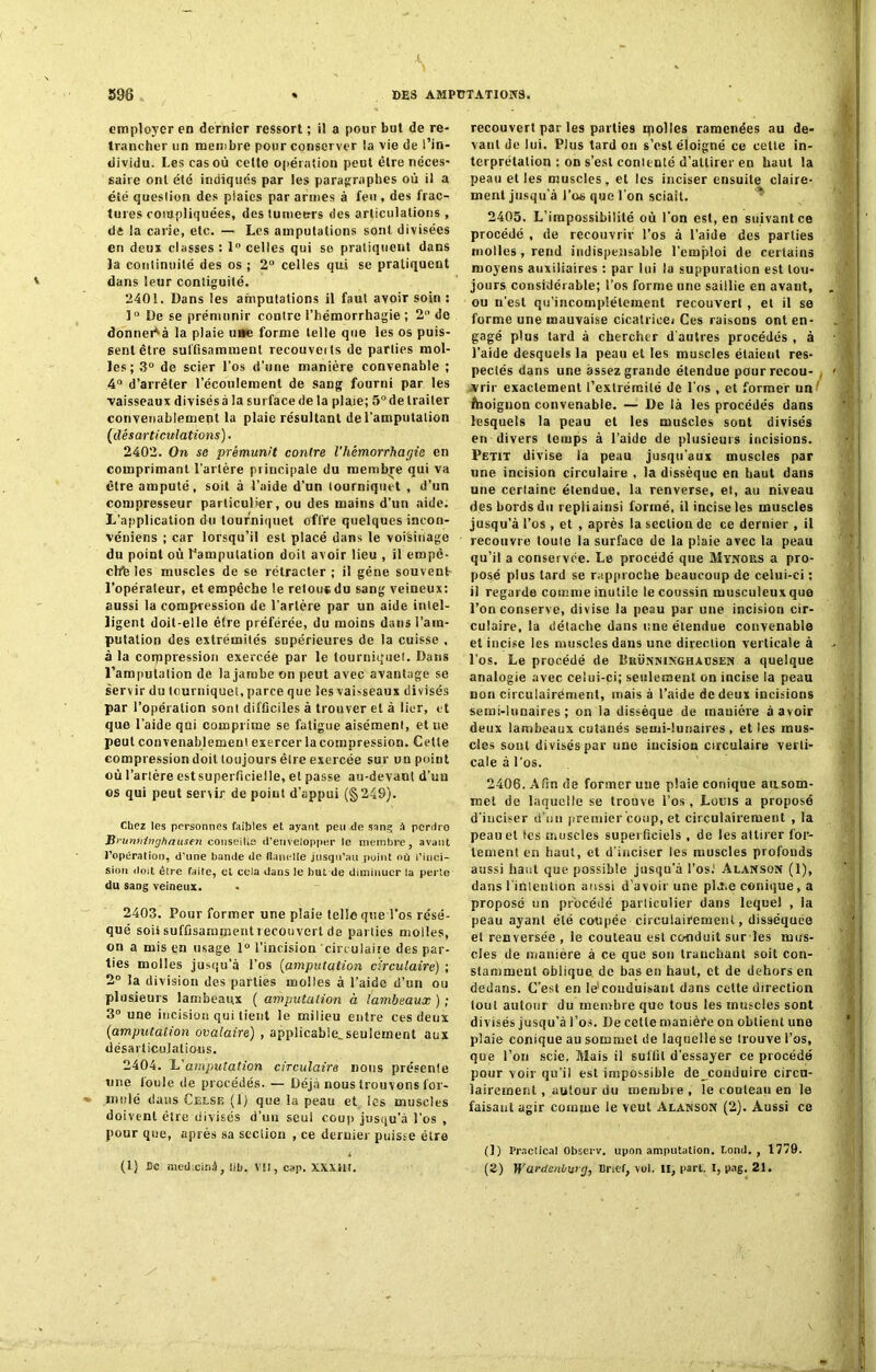 employer en dernier ressort ; il a pour but de re- trancher un membre pour conserver la vie de l’in- dividu. Les cas où celte opération peut être néces- saire ont été indiqués par les paragraphes où il a été question des plaies par armes à feu , des frac- tures compliquées, des tumeurs des articulations , di ia carie, etc. — Les amputations sont divisées en deux classes : 1° celles qui se pratiquent dans la continuité des os ; 2° celles qui se pratiquent dans leur contiguité. 2401. Dans les amputations il faut avoir soin : 1° De se prémunir contre l’hémorrhagie ; 2° de donnera la plaie u»e forme telle que les os puis- sent être suffisamment recouveits de parties mol- les; 3° de scier l'os d’une manière convenable ; 4° d’arrêter l’écoulement de sang fourni par les vaisseaux divisés à la surface de la plaie; 5° de traiter convenablement la plaie résultant de l’amputation (désarticulations). 2402. On se prémunit contre l'hémorrhagie en comprimant l’artère principale du membre qui va être amputé, soit à l’aide d’un tourniquet , d’un compresseur particulier, ou des mains d’un aide. L'application du tourniquet offre quelques incon- véniens ; car lorsqu’il est placé dans le voisinage du point où l'amputation doit avoir lieu , il empê- ché les muscles de se rétracter ; il gêne souvent l’opérateur, et empêche le relou* du sang veineux: aussi la compression de l’artère par un aide intel- ligent doit-elle être préférée, du moins dans l’am- putation des extrémités supérieures de la cuisse , à la corppression exercée par le tourniquet. Dans l’amputation de la jambe on peut avec avantage se servir du tourniquet, parce que les vaisseaux divisés par l’opération sont difficiles à trouver et à lier, et que l’aide qui comprime se fatigue aisément, et ne peut convenablement exercer la compression. Cette compression doit toujours être exercée sur un point où l’artère est superficielle, et passe au-devant d’un os qui peut sertir de point d’appui (§249). Chez les personnes faibles et ayant peu de sang à perdre Bmnninghausen conseille d’envelopper le membre, avant l’opération, d’une bande de flanelle jusqu’au point où l’inci- sion doit être faite, et cela dans le but de diminuer la perle du sang veineux. 2403. Pour former une plaie telle que l'os résé- qué soii suffisamment recouvert de parties molles, on a mis en usage 1° l’incision circulaire des par- ties molles jusqu’à l’os (amputation circulaire) ; 2° la division des parties molles à l’aide d’un ou plusieurs lambeaux ( amputation à lambeaux ) ; 3° une incision qui tient le milieu entre ces deux (amputation ovalaire) , applicable.seulement aux désarticulations. 2404. L’amputation circulaire nous présente une lonle de procédés. — Déjà nous trouvons for- mulé dans Celsiî (1) que la peau et les muscles doivent être divisés d’un seul coup jusqu'à l'os , pour que, après sa section , ce dernier puisse être (1) Ce medicinà, lib. VU, cap. mm, recouvert par les parties ipolles ramenées au de- vant de lui. Plus tard on s’est éloigné ce cette in- terprétation : on s’est contenté d’attirer en haut la peau et les muscles, et les inciser ensuite claire- ment jusqu'à l’os que l'on sciait. 2405. L’impossibilité où l’on est, en suivant ce procédé , de recouvrir l’os à l’aide des parties molles , rend indispensable l’emploi de certains moyens auxiliaires : par lui lu suppuration est tou- jours considérable; l’os forme une saillie en avant, ou n'est qu’incomplélement recouvert, et il se forme une mauvaise cicatrice» Ces raisons ont en- gagé plus tard à chercher d'autres procédés , à l’aide desquels la peau et les muscles étaient res- pectés dans une assez grande étendue pour recou- , vrir exactement l’extrémité de l'os , et former un ffaoignon convenable. — De là les procédés dans lesquels la peau et les muscles sont divisés en divers temps à l’aide de plusieurs incisions. Petit divise la peau jusqu’aux muscles par une incision circulaire , la dissèque en haut dans une certaine étendue, la renverse, et, au niveau des bords du repli ainsi formé, il incise les muscles jusqu’à l’os , et , après la section de ce dernier , il recouvre toute la surface de la plaie avec la peau qu’il a conservée. Le procédé que Mynous a pro- posé plus tard se rapproche beaucoup de celui-ci : il regarde comme inutile le coussin musculeux que l’on conserve, divise la peau par une incision cir- culaire, la détache dans une étendue convenable et incise les muscles dans une direction verticale à l’os. Le procédé de Bhünninghacsen a quelque analogie avec celui-ci; seulement on incise la peau non circulairément, mais à l’aide de deux incisions semi-lunaires; on la dissèque de manière à avoir deux lambeaux cutanés semi-lunaires, et les mus- cles sont divisés par une iucisiou circulaire verti- cale à l’os. 2406. Afin de former une plaie conique au som- met de laquelle se trouve l’os , Louis a proposé d'inciser d’un premier coup, et cirçulairement , la peau et les muscles superficiels , de les attirer for- tement en haut, et d'inciser les muscles profonds aussi haut que possible jusqu’à l’os.' Alanson (1), dans riUlention aussi d’avoir une pld.e conique, a proposé un procédé parliculier dans lequel , la peau ayant été coupée circuiaièemenl, disséquée el renversée , le couteau est conduit sur les mus- cles de manière à ce que son tranchant soit con- stamment oblique de bas en haut, et de dehors eu dedans. C’est en le1 conduisant dans celte direction tout autour du membre que tous les muscles sont divisés jusqu’à Los. De celle manière ou obtient une plaie conique au sommet de laquelle se trouve l’os, que l’on scie. Mais il suffit d'essayer ce procédé pour voir qu’il est impossible de^couduire circu- lairement , autour du membre, le couteau en le faisaut agir comme le veut Alanson (2). Aussi ce (!) Practical Observ. upon amputation. Lond. , 1779. (2) Wurdenüwj, Grief, vol. II, part. I, pag. 21.
