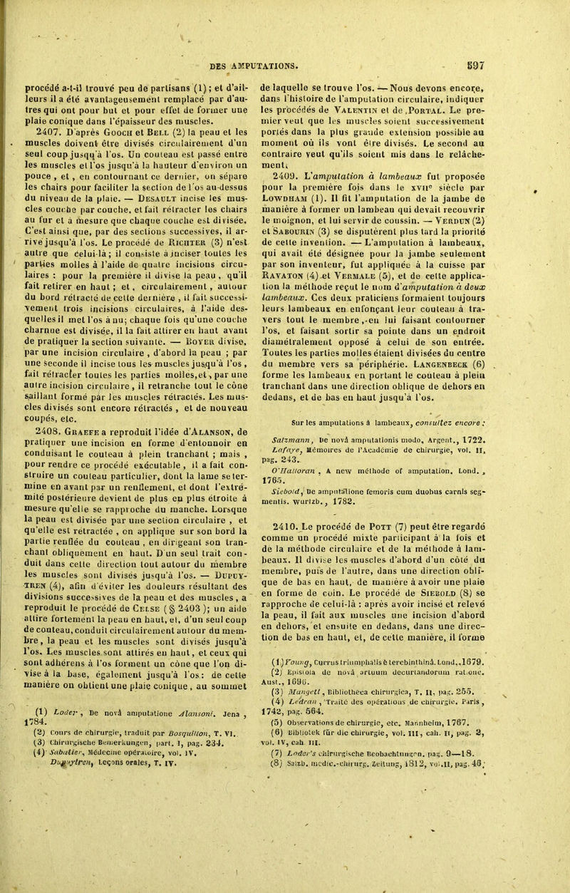 procédé a-t-il trouvé peu de partisans (1) ; et d’ail- leurs il a été avantageusement remplacé par d’au- tres qui ont pour but et pour effet de former une plaie conique dans l’épaisseur des muscles. 2407. D'après Goocii et Bell (2) la peau et les muscles doivent être divisés circulairement d’un seul coupjusqqa l’os. Un couteau est passé entre les muscles et l’os jusqu’à la hauteur d’environ un pouce , et, en contournant ce dernier, on sépare les chairs pour faciliter la section de l'os au-dessus du niveau de la plaie. — Desault incise les mus- cles couche par couche, et fait rétracter les chairs au fur et à mesure que chaque couche est divisée. C’est ainsi que, par des sections successives, il ar- rive jusqu’à l’os. Le procédé de Ricuter (3) n'est autre que Celui-là; il consiste à inciser toutes les parties molles à l’aide de quatre incisions circu- laires : pour la première il divise la peau, qu’il fait retirer en haut ; et, circulairement, autour du bord rétracté de celte dernière , il fait successi- vement trois incisions circulaires, à l’aide des- quelles il met l’os à nu; chaque fois qu’une couche charnue est divisée, il Sa fait attirer eu haut avant de pratiquer la section suivante. — Boyer divise, par une incision circulaire , d’abord la peau ; par une Seconde il incise tous les muscles jus.qu’à l’os , fait rétracter toutes les parties inoi!es,et-, par une autre incision circulaire , il retranche tout le cône saillant formé par les muscles rétractés. Les mus- cles divisés sont encore rétractés, et de nouveau coupés, etc. 240S. Graefe a reproduit l’idée d’ALANSON, de pratiquer une incision en forme d'entouuoir en conduisant le couteau à plein tranchant ; mais , pour rendre ce procédé exécutable , il a fait con- struire un couleau particulier, dont la lame se ter- mine en avant par un renflement, et dont l’extré- mité postérieure devient de plus eu plus étroite à mesure qu’elle se rapproche du manche. Lorsque la peau est divisée par une section circulaire , et qu'elle est rétractée , on applique sur son bord la partie renflée du couleau , en dirigeant son tran- chant obliquement en haut. D un seul trait con- duit dans cette direction tout autour du membre les muscles sont divisés jusqu’à l’os. — Dupuy- tren (4), afin d'éviler les douleurs résultant des divisions sucee>sives de la peau et des muscles, a reproduit le procédé de Celse (§ 2403); un aide attire fortement la peau en haut, el, d’un seul coup de couteau, conduit circulairement autour du mem- bre , la peau et les muscles sont divisés jusqu’à l’os. Les muscles sont attirés eu haut, et ceux qui sont adhérens à l’os forment un cône que l’on di- vise à la base, également jusqu’à l’os: de cette manière on obtient une plaie conique, au sommet (1) Locler , De novà amputatione Alansoni. Jena , 1 >84. (2) cours de chirurgie, traduit par BosquHlon, T. VI. (3) Chirurgische Bemerkungcn, part. I, pag. 234. (4) ' Sabatier, Jlédecine opératoire, vol. IV. Dugiytren, Leçons orales, T. iv. de laquelle se trouve l’os. — Nous devons encore, dans i’bistoirede l’amputation circulaire, indiquer les procédés de Valentin el de .Portal. Le pre- mier veut que les muscles soient successivement portés dans la plus grande extension possibie au moment où ils vont èire divisés. Le second au contraire veut qu’ils soient mis dans le relâche- ment, 2409. L’amputation à lambeaux fut proposée pour la première fois dans le xvue siècle par Lowdham (1). Il fit l’amputation de la jambe de manière à former un lambeau qui devait recouvrir le moignon, et lui servir de coussin. — Verdun (2) et Sabourin (3) se disputèrent plus tard la priorité de celte invention. —L'amputation à lambeaux, qui avait été désignée pour la jambe seulement par son inventeur, fut appliquée à la cuisse par Ravaton (4) .et Vermale (5), et de celte applica- tion la méthode reçut le nom d'amputation à deux lambeaux. Ces deux praticiens formaient toujours leurs lambeaux en enfonçant leur couteau à tra- vers tout le membre ,-en lui faisant contourner l’os, et faisant sortir sa pointe dans un endroit diamétralement opposé à celui de son entrée. Toutes les parties molles étaient divisées du centre du membre vers sa périphérie. Langenbeck (6) forme les lambeaux en portant le couteau à plein tranchant dans une direction oblique de dehors en dedans, et de bas eu haut jusqu’à l’os. Sur les amputations à lambeaux, consultez encore ; Salzmann, De novâ amputationis modo. Argent., 1722. Lctfaye, Mémoires de l’Académie de chirurgie, vol. n, pag. 243. O'HaUoran , A new méthode of amputation. Lond. , 1765. Sieboid, De amputatione femoris cum duohus carnls seg- mentis. wurlzb., 1782. 2410. Le procédé de Pott (7) peut être regardé comme un procédé mixte participant à la fois et de !a méthode circulaire et de la méthode à lam- beaux. 11 divise les muscles d’abord d’un côté du membre, puts de l’autre, dans une direction obli- que de bas en haut, de manière à avoir une plaie en forme de coin. Le procédé de Siebold (8) se rapproche de celui-là : après avoir incisé et relevé la peau, il fait aux muscles une incision d’abord en dehors, el ensuite en dedans, dans une direc- tion de bas en haut, et, de cette manière, il forme (1.)Ÿ'oungf Currus triumpüaUsè terebinlhinâ.Land,. 1879. {2j Epistola de novâ arluum decunandorum rat.one. Aust., l69ü. (3) Mangett, Bibliotheea chirurgies, T. n, pag. 255. (4) Le'dran , Traité des opérations de chirurgie. Paris, 1742, pag. 564. (5) Observations de chirurgie, etc. Mannheim, 1767. (6) Bibliotek lür die chirurgie, vol. III, eali. u, pag. 2, vol. IV, cah Itl. (7) Lodar’s chirurgische Bcobachtungrn. pag. 9—18. (8) Salïh. incdic.-cliirurg, geitung, |812, vut.il, pag. 46; I
