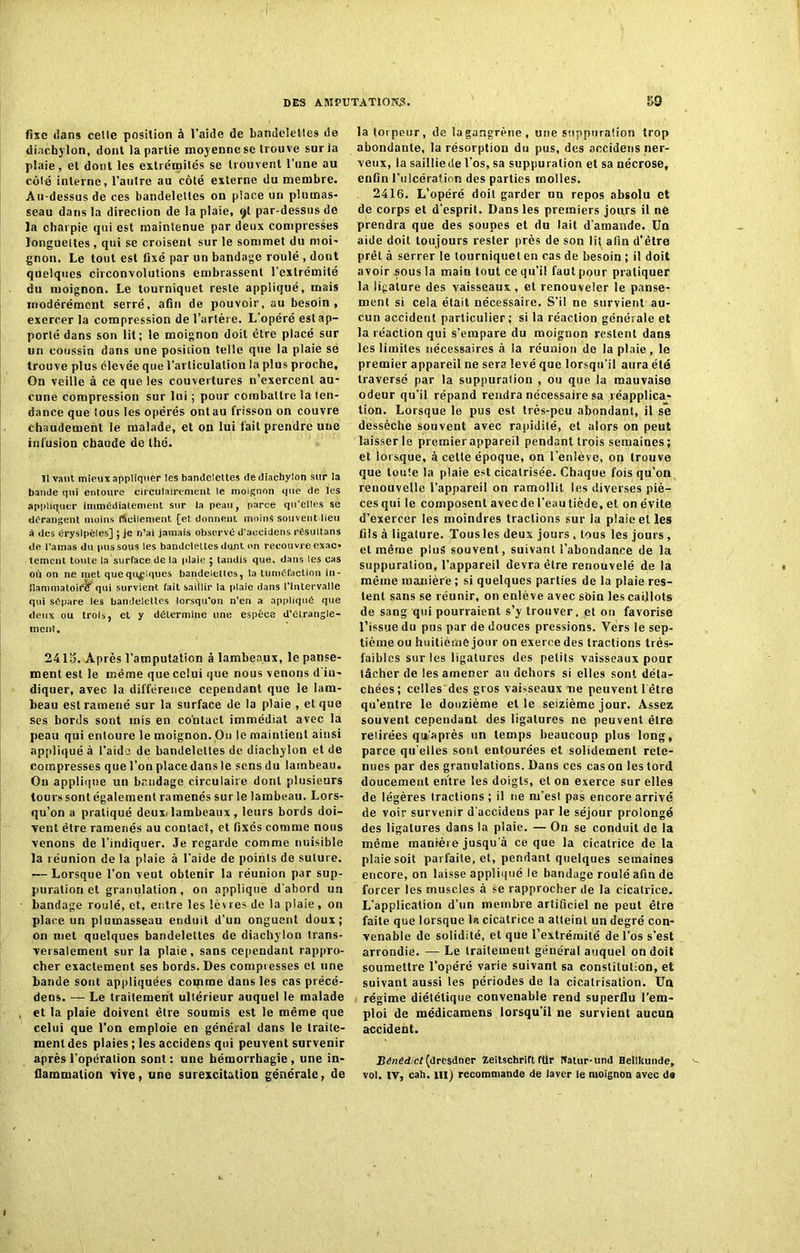 fixe dans celle position à l’aide de bandelettes de diachylon, dont la partie moyenne se trouve sur la plaie, et dont les extrémités se trouvent l’une au côté interne, l’autre au côté externe du membre. Au-dessus de ces bandelettes on place un plumas- seau dans la direction de la plaie, 9I par-dessus de la charpie qui est maintenue par deux compresses longuettes , qui se croisent sur le sommet du moi- gnon. Le tout est fixé par un bandage roulé , dont quelques circonvolutions embrassent l’extrémité du moignon. Le tourniquet reste appliqué, mais modérément serré, afin de pouvoir, au besoin , exercer la compression de l’artère. L’opéré est ap- porté dans son lit; le moignon doit être placé sur un coussin dans une position telle que la plaie sé trouve plus élevée que l’articulation la plus proche. On veille à ce que les couvertures n’exercent au- cune compression sur lui ; pour combattre ia ten- dance que tous les opérés ontau frisson on couvre chaudement le malade, et on lui fait prendre une infusion chaude de thé. Il vaut mieux appliquer les bamteiettes de diachylon sur la bande qui entoure circulairement le moignon que de les appliquer immédiatement sur la peau, parce qu elles se dérangent moins richement [et donnent moins souvent lieu i des érysipèles] ; je n’ai jamais observé d’accidens résultans de t’amas du pus sous tes bandelettes dont on recouvre exac- tement toute la surface de la plaie ; tandis que, dans les cas où on ne met quequflques bandelettes, la tuméfaction in- Jlammatoiéir qui survient fait saillir la plaie dans l’intervalle qui sépare les bandelettes lorsqu’on n’en a appliqué que deux ou trois, et y détermine une espèce d’élrangle- ment. 2415. Après l’amputation à lambeaux, le panse- ment est le même que ceiui que nous venons d'in- diquer, avec la différence cependant que le lam- beau est ramené sur la surface de la plaie , et que ses bords sont mis en contact immédiat avec la peau qui entoure le moignon. On le maintient ainsi appliqué à l’aide de bandelettes de diachylon et de compresses que l’on place dansle sensdu lambeau. On applique un bandage circulaire dont plusieurs tours sont également ramenés sur le lambeau. Lors- qu’on a pratiqué deux; lambeaux , leurs bords doi- vent être ramenés au contact, et fixés comme nous venons de l’indiquer. Je regarde comme nuisible la réunion de la plaie à l'aide de points de suture. -— Lorsque l’on veut obtenir la réunion par sup- puration et granulation, on applique d'abord un bandage roulé, et, entre les lèvres de la plaie, on place un plumasseau enduit d’un onguent doux; on met quelques bandelettes de diachylon trans- versalement sur la plaie, sans cependant rappro- cher exactement ses bords. Des compresses et une bande sont appliquées coipme dans les cas précé- dées. — Le traitement ultérieur auquel le malade et la plaie doivent être soumis est le même que celui que l’on emploie en général dans le traite- ment des plaies ; les accidens qui peuvent survenir après l’opération sont : une hémorrhagie , une in- flammation vive, une surexcitation générale, de la torpeur, de la gangrène, une suppuration trop abondante, la résorption du pus, des accidens ner- veux, la saillie rie l’os, sa suppuration et sa nécrose, enGn l'ulcération des parties molles. 2416. L’opéré doit garder un repos absolu et de corps et d’esprit. Dans les premiers jours il ne prendra que des soupes et du lait d'amande. Un aide doit toujours rester près de son lit afin d'être prêt à serrer le tourniquet en cas de besoin ; il doit avoir sous la main tout ce qu’il faut pour pratiquer la ligature des vaisseaux, et renouveler le panse- ment si cela était nécessaire. S’il ne survient au- cun accident particulier; si la réaction générale et la réaction qui s’empare du moignon restent dans les limites nécessaires à la réunion de ia plaie, le premier appareil ne sera levé que lorsqu’il aura été traversé par la suppuralion , ou que la mauvaise odeur qu’il répand rendra nécessaire sa réapplica- tion. Lorsque le pus est très-peu abondant, il se dessèche souvent avec rapidité, et alors on peut laisser le premier appareil pendant trois semaines; et lorsque, à celle époque, on l’enlève, on trouve que loule la plaie est cicatrisée. Chaque fois qu’on renouvelle l’appareil on ramollit les diverses piè- ces qui le composent aveede l’eautiède, et on évite d’exercer les moindres tractions sur la plaie et les fils à ligature. Tous les deux jours , tous les jours, et même plus souvent, suivant l’abondance de la suppuration, l’appareil devra être renouvelé de la même manière; si quelques parties de la plaie res- tent sans se réunir, on enlève avec soin les caillots de sang qui pourraient s’y trouver, et on favorise l’issue du pus par de douces pressions. Vers le sep- tième ou huitième jour ou exerce des tractions très- faibles sur les ligatures des petits vaisseaux pour tâcher de les amener au dehors si elles sont déta- chées; celles des gros vaisseaux ne peuvent l être qu’entre le douzième et le seizième jour. Assez souvent cependant des ligatures ne peuvent être retirées qu’après un temps beaucoup plus long, parce qu elles sont entourées et solidement rete- nues par des granulations. Dans ces cas ou les tord doucement entre les doigts, et on exerce sur elles de légères tractions ; il ne m'est pas encore arrivé de voir survenir d’accideus par le séjour prolongé des ligatures dans la plaie. — On se conduit de la même manière jusqu'à ce que la cicatrice de la plaie soit parfaite, et, pendant quelques semaines encore, on laisse appliqué le bandage roulé afin de forcer les muscles à se rapprocher de la cicatrice. L’application d’un membre artificiel ne peut être faite que lorsque la cicatrice a atteint un degré con- venable de solidité, et que l’extrémité de l’os s’est arrondie. — Le traitement général auquel on doit soumettre l’opéré varie suivant sa constitution, et suivant aussi les périodes de la cicatrisation. Un régime diététique convenable rend superflu l’em- ploi de médicamens lorsqu’il ne survient aucun accident. JSênedict (dresdner Zeitschrift für Nalur-und Hetlkunde, vol. IV, cah. ni) recommande de laver le moignon avec d»