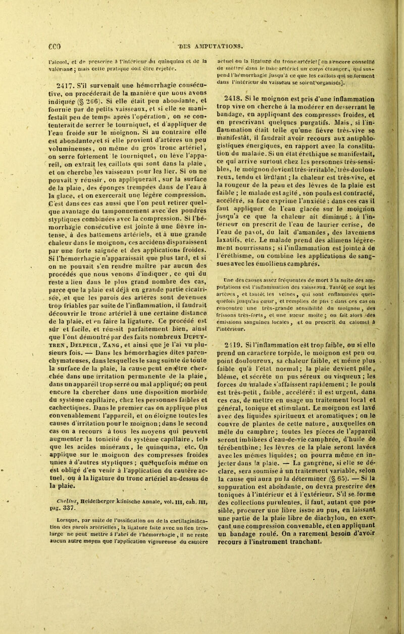 l'alcool, et de prescrire à l'intérieur du quinquina et de la valériane ; mais celle pratique doit cire rejetée. 2417. S’il survenait une hémorrhagie consécu- tive, ou procéderait de la manière que uous avons indiquée (§ 2G6). Si elle était peu abondante, et fournie par de petits vaisseaux, et si elle se mani- festait peu de temps après l’opération , on se con- tenterait de serrer le tourniquet, et d'appliquer de l’eau froide sur le moignon. Si au contraire elle est abondante,-et si elle provient d’artères un peu volumineuses, ou même du gros tronc artériel, on serre follement le tourniquet, on lève l’appa- reil, on extrait les caillots qui sont dans la plaie , et on cherche lès vaisseaux pour les lier. Si ou ne pouvait y réussir, on appliquerait, sur la surface de la plaie, des éponges trempées dans de l’eau à la glace, et on exercerait une légère compression. C'est dans ces cas aussi que l’on peut retirer quel- que avanlage du tamponnement avec des poudres styptiques combinées avec la compression. Si l’hé- morrhâgie consécutive est jointe à une fièvre in- tense, à des battemens artériels, et à une grande chaleur dans le moignon, ces accidens disparaissent par une forte saignée et des applications froides. Si l’hémorrhagie n’apparaissait que plus tard, et si on ne pouvait s’en rendre maître par aucun des procédés que nous venons d'indiquer, ce qui du reste a lieu dans le plus grand nombre des cas, parce que la plaie est déjà en grande partie cicatri- sée, ,et que les parois des artères sont devenues trop friables par suite de l’inflammation, il faudrait découvrir le tronc artériel à une certaine distance de la plaie, et en faire la ligature. Ce procédé ost sûr et facile, et réussit parfaitement bien, ainsi que l’ont démontré par des faits nombreux Dupuy- tren , Delpecu , Zang , et ainsi que je l’ai vu plu- sieurs fois. — Dans les hémorrhagies dites paren- chymateuses, dauslesquellesle sangsuinte detoule la surface de la plaie, la cause peut en être cher- chée dans une irritation permanente de la plaie, dans un appareil trop serré ou mal appliqué; on peut encore la chercher dans une disposition morbide du système capillaire, chez les personnes faibles et cachectiques. Dans le premier cas on applique plus convenablement l’appareil, et on éloigne toutes les causes d’irritation pour le moignon ; dans le second cas on a recours à tous les moyens qui peuvent augmenter la tonicité du système capillaire, tels que les acides minéraux, le quinquina, etc. On applique sur le moignon des compresses froides unies à d’autres styptiques ; quelquefois même on est obligé d’en venir à l’application du caulère ac- tuel. ou à la ligature du tronc artériel au-dessus de la plaie. Chelins, Heidelberger klinische Annale, vol. ni, cah. III, pag, 337. Lorsque, par suite de l'ossiQcation ou delà cartilaginiflca- tion des parois artérielles, la ligature faite avec un lien très- large ne peut mettre â l’abri de l’hémorrhagie , il ne reste aucun autre moyen que l’application vigoureuse du caulère actuel ou la ligature du tronc artériel [on a encore conseillé de mèlire dans le lune artériel un corps étranger, qui sus- pend l'hémorrhagie jusqu'à ce que les caillots qui se forment dans l’intérieur du vaisseau se soient-organisés], 2418. Si le moignon est pris d’une inflammation trop vive on cherche à la modérer en desserrant le bandage, en appliquant des compresses froides, et en prescrivant quelques purgatifs. Mais, si l'in- flammation était telle qu’une fièvre très-vive se manifestât, il faudrait avoir recours aux antiphlo- gistiques énergiques, en rapport aveo la constitu- tion du malade. Si un état éréthique se manifestait, ce qui arrive surtout chez Iss personnes très-sensi- bles, le moignon doYieiittrès-irritable.'très-doulou- reux, tendu et brûlant ; la chaleur est très-vive, et la rougeur de la peau et des lèvies de la plaie est faible ; le malade est agité , son pouls est contracté, accéléré, sa face exprime l’anxiété : dans ces cas il faut appliquer de l’eau glacée sur le moignon jusqu’à ce que la chaleur ait diminué ; à l’in- térieur on prescrit de l’eau de laurier cerise, de l’eau de pavot, du lait d’amandes, des lavemens laxatifs, etc. Le malade prend des alirnens légère- ment nourrissans; si l’inflammation estjointeà de l’éréthisme, ou combine les applications de sang- suesavecles émollieuscamphrés. Une des causes assez frequentes de mort à ta suite des am- putations est l'inflammation des vaisseaux. Tantùt ce sopt les artères , et tantôt les veines, qui sont enflammées quel- quefois jusqu’au cœur, et remplies de pus : dans ces cas ou rencontre une très-grande sensibilité du moignon , des frissons très-forts, et une sueur moite; on fait alors des émissions sanguines locales, et on prescrit du calomel à l’intérieur. 2419. Si l’inflammation eàt trop faible, ou si elle prend un caractère torpide, ie moignon est peu ou point douloureux, sa chaleur faible, et même plus faible qu’à l’étal normal; la plaie devient pâle, blême, et sécrète un pus séreux ou visqueux ; les forces du malade s’affaissent rapidement ; le pouls est très-petit, faible , accéléré : il est urgent, dans ces cas, de mettre en usage un traitement local et général, tonique et stimulant. Le moignon est lavé avec des liquides spiritueux et aromatiques; on le couvre de plantes de cette nature, auxquelles on mêle du camphre; toutes les pièces de l’appareil seront imbibées d’eau-de-vie camphrée, d’huile de térébenthine; les lèvres de la plaie seront lavées avec les mêmes liquides; on pourra même en in- jecter dans !a plaie. — La gangrène, si elle se dé- clare, sera soumise à un traitement variable, selon la cause qui aura pu la déterminer (§ 65). — Si la suppuration est abondante, on devra prescrire des toniques à l’intérieur et à l’extérieur. S’il se forme des coliectious purulentes, il faut, autant que pos- sible, procurer une libre issue au pus, en laissant une partie de la plaie libre de diachylon, en exer- çant une compression convenable, eten appliquant un bandage roulé. On a rarement besoin d’avoir recours à l’instrument tranchant.