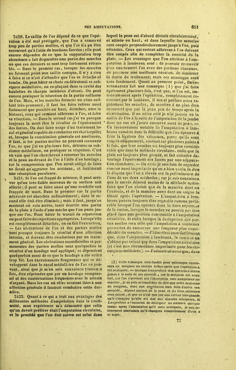 2420. La saillie de l’os dépend de ce que l’opé- ration a été mal pratiquée, que l’on a conservé trop peu de parties molles* et que l’os n’a pu être recouvert qu’à l’aide de tractions forcées ; elle peut encore dépendre de ce 'que la suppuration trop abondante a fait disparaître une partie des muscles ou que ces derniers se sont trop fortement rétrac- tés. — Dans le premier cas, lorsque les muscles ne forment point une saillie conique, il n y a rien à faire si ce n’est d’attendre que l’os se détaché et tombe. On peut hâter sa chute en détruisant sa sub- stance médullaire, ou en plaçant dans sa cavité des boulettes de charpie imbibées d’alcool; On peut encore pratiquer la résection de la partie saillante de l’os. Mais, si les muscles forment un cône sail- lant trcs-prononcé, il faut les faire retirer aussi fortement que possible en haut, delacher, avec le bistouri, ceux qui seraient adhérens à l’os, et faire sa résection. —Dans le second cas j’ai vu presque toujours la mort être le résultat de l’épuisement des forces. On doit faire usage d'un traitement lo- cal et général capable de combattre cet étal torpide; et, lorsque la constitution générale est améliorée, il faut, si les parties molles ne peuvent recouvrir l’os, ce que j’ai vu plusieurs fois, détruire sa sub- stance médullaire, ou pratiquer sa réfection. G est eh vain que l'on chercherait à ramener les muscles et la peau au-devant de l’os à l’aide d’un bandage ; car la compression que Ton serait obligé de faire ne ferait qu'aggraver les accidens, et faciliterait une résorption purulente. 2421. Si l'os est frappé de nécrose, il peut arri- ver qu'un très-faible morceau de sa surface soit affecté ; il peut se faire aussi qu’une rondelle soit frappée de mort. Dans le premier cas la partie nécrosée est absorbée ordinairement; dans le se- cond elle doit être éliminée ; mais il faut, jusqu’au moment où cela arrive, tenir écartée une partie de la plaie à l'aide d’une mèche que l'on porte jus- que sur l’os. Pour hâter le travail de séparation on peut faine des injections appropriées. Lorsqu’elle est complètement détachée, on en fait l’extraction. — Les ulcérations de l’os et des parties molles sont presque toujours le résultat d’une affection interne, et doivent être combattues par un traite- ment général. Les ulcérations superficielles et per? manentes des parties molles sont quelquefois le résultat d’un bandage mal appliqué, et dépendent quelquefois aussi de ce que le bandage a été retiré trop tôt. Les excroissances fongueuses qui se dé- veloppent dans le canal médullaire de l’os ne peu- vent, ainsi que je m’en suis convaincu plusieurs fois, être réprimées que par un bandage compres- sif et des cautérisations fréquentes avec le nitrate d’argent. Dans les cas où elles seraient liées à une affection générale il faudrait combattre celte der- rière. 2422. Quant â ce qui a trait aux avantages des différentes méthodes d’amputation dans la conti- nuité, mon expérience m’a démontré que celle qu’on devait préférer était l’amputation circulaire, et le procédé que l’on doit suivre est celui dans lequel la peau est d’abord divisée circuiaircrnent, et attirée en haut, et dans laquelle les muscles sont coupés perpendiculairement jusqu a l’os, puis rétractés. Ceux qui restent adhérens à l’os doivent être coupés afin de compléter la conicité de la plaie. — Les avantages que l’on attribue à l'am- putation à lambeaux sont : de pouvoir recouvrir plus exactement l’os avec des portions charnues, de procurer une meilleure réunion, de diminuer la durée du traitement; mais ces avantages sont sans fondement. Quant au premier point, îîrün- njngoacsen fait une remarque ( 1 ) que j’ai faite également plusieurs fois, c’est que, si l’os est, im- médiatement après l’opération, complètement re- couvert par le lambeau, il use et perfore assez ra- pidement les muscles, de manière à ne plus être recouvert que par la peau peu de temps après la cicatrisation. D uo autre côté je n’ai jamais vu la saillie de l’os à la suite de l’amputation de la jambe dans les cas où j’avais conservé assez de peau. Un inconvénient notable de l’amputation à-lam- beaux consiste dans la difficulté que l’on éprouve à faire la ligature des vaisseaux, parce qu’ils sont coupés obliquement, souvent sur plusieurs points à ' la fois, que leur nombre est toujours plus considé- rable que dans la méthode circulaire, enfin que la plaie est toujours plus grande, et fait craindre da- vantage l’épuisement des forces par une suppura- tion abondante. — Du reste je suis loin de regarder comme aussi importante qu’on a bien voulu le dire la dispute que l'on a élevée sur la prééminence de l'une de ces deux méthodes ; car je suis convaincu que le succès dépend moins de la méthode opéra- toire que l’on choisit que de la manière dont on l’exécute, et de la manière aussi dont on soigne 18 blessé après l’opéralion. — L’amputation à lam- beaux pourra toujours être regardée comme préfé- rable lorsque l'on opérera dans le tiers supérieur de la cuisse, lorsque le membre ne pourra pas être placé dans une position convenable à l'amputation circulaire, et enfin lorsque la dcslrjiciion des par- ties molles sera telle què l’amputation à lambeaux permettra de conserver une longueur plus consi- dérable du membre. — l'admettrai aussi facilement que, dans l'amputation à lambeaux, le couteau na s'abîme pas autant qup dans l’amputation Circulaire (et c'est une circonstance importante pour les chi- rurgiens militaires). — J’admettrai aussi que, dans (1) Celte remarque sera fondée pour quiconque exami- nera un moignon un certain terilps après que l’opération a été pratiquée. — Quoique Lançenbeck dise que cela n'arrive jamais à la suite de son procédé, car le moignon est assez fort, car l’os s’arrondit par l’absorption sans comprimer les muscles , je ne puis m'empêcber de dire que cette épaisseur du moignon, dans une amputation bien faite d’après son procédé, dépend surtout de la peau et du tissu cellulaire sous-jacent, et que ce n’est que par une erreur très-grande qu'il s’imagine qu’elle est due aux muscles interposés. Si Langenbeck a l'occasion de disséquer un membre quoique temps après l’amputation qu’il aura pratiquée, je suis in- timement convaincu qu’il changera complètement d’avis à ce sujet. 77