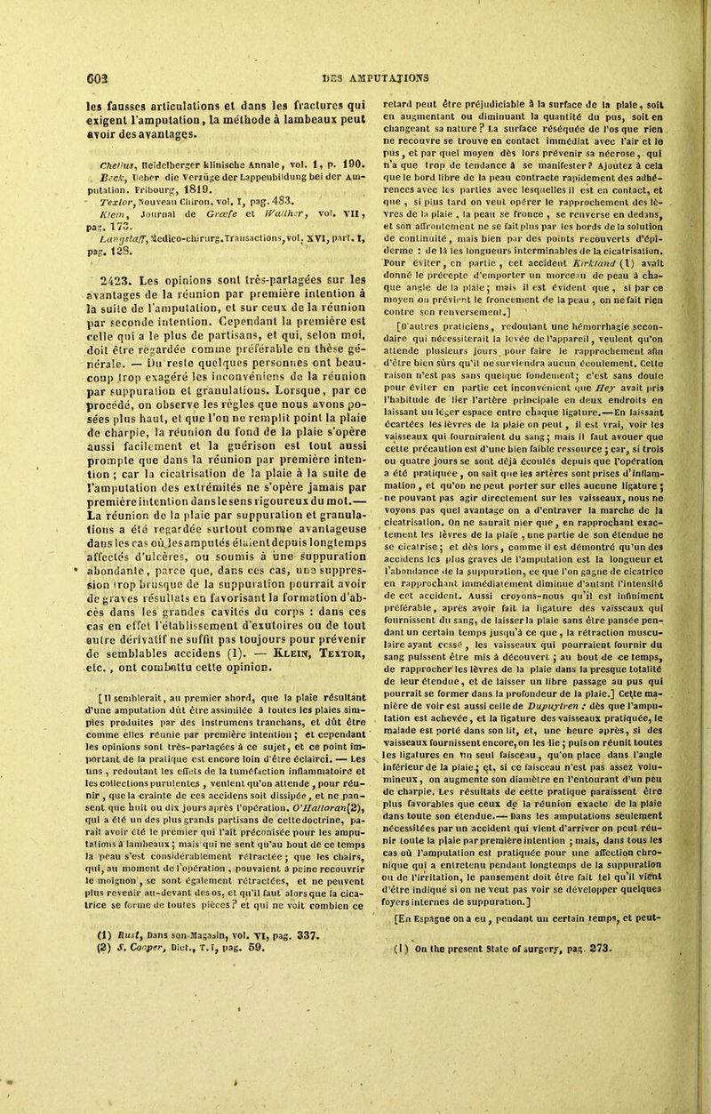 les fausses articulations et dans les fractures qui exigent l'amputation, la méthode à lambeaux peut avoir des avantages. Cheliuj, neidelberger klinische Annale, vol. 1, p. 190. Bsck, Ueher die Verzüge der Lappenbildung bei der Am- putation. Fribourg, 1819. Texlor, nouveau Cliiron, vol. ï, pag. 483. IOein, Journal de Grcefe et JVaUhsr, vol. VII, pag. 173. LantjstafT, ttedico-chirurg.Transactions, voI; XVI, part. I, pag. 128. 2423. Les opinions sont très-partagées sur les avantages de la réunion par première intention à la suile de l’amputation, et sur ceux de la réunion par seconde intention. Cependant la première est celle qui a le plus de partisans, et qui, selon moi, doit être regardée comme préférable en thèse gé- nérale. — Ou reste quelques personnes ont beau- coup trop exagéré les inconvéniens de la réunion par suppuraliou et granulatious. Lorsque, par ce procédé, on observe les règles que nous avons po- sées plus haut, et que l’on ne remplit point la plaie de charpie, la réunion du fond de la plaie s'opère aussi facilement et la guérison est tout aussi prompte que dans la réunion par première inten- tion ; car la cicatrisation de la plaie à la suite de l'amputation des extrémités ne s’opère jamais par première intention dans le sens rigoureux du mot.— La réunion do la plaie par suppuration et granula- tions a été regardée surtout comme avantageuse dans les cas ouïes amputés étaient depuis longtemps affectés d’ulcères, ou soumis à une suppuration abondante, parce que, dans ces cas, une suppres- sion trop brusque de la suppuration pourrait avoir de graves résullats en favorisant la formation d’ab- cès dans les grandes cavités du corps : dans ces cas en effet l’établissement d’exutoires ou de tout autre dérivatif ne suffit pas toujours pour prévenir de semblables accidens (1). — Klein, Textor, etc., ont combattu cette opinion. [U semblerait, au premier abord, que la plaie résultant d’une amputation dut être assimilée à toutes les plaies sim- ples produites par des Instrumens tranchans, et dût être comme elles réunie par première intention ; et cependant les opinions sont très-partagées à ce sujet, et ce point im- portant de la pratique est encore loin d'être éclairci. — Les uns , redoutant les effets de la tuméfaction inflammatoire et les collections purulentes , ventent qu’on attende , pour réu- nir , que la crainte de ces accidens soit dissipée, et ne pan- sent que huit ou dix jours après l’opération. 0'Halloran[2), qui a été un des plus grands partisans de cettedoctrine, pa- rait avoir été le premier qui l’ait préconisée pour les ampu- tations à lambeaux ; mais qui ne sent qu’au bout de ce temps la peau s’est considérablement rétractée ; que les chairs, qui, au moment do l’opération , pouvaient, à peine recouvrir le moignon , se sont également rétractées, et ne peuvent plus revenir au-devant des os, et qu’il faut alors que ta cica- trice se forme de toutes pièces? et qui ne voit combien ce (1) Rust, Dans son Magasin, vol. VI, pag. 337. (2) S. Conper, Dict., T.f, pag. 59. retard peut être préjudiciable à la surface de la plaie, soit en augmentant ou diminuant la quantité du pus, soit en changeant sa nature ? La surface réséquée de l’os que rien ne recouvre se trouve en contact immédiat avec l’air et le pus , et par quel moyen dès lors prévenir sa nécrose , qui n’a que trop de tendance à se manifester? Ajoutez à cela que le bord libre de la peau contracte rapidement des adhé- rences avec les parties avec lesquelles il est en contact, et que , si plus tard on veut opérer le rapprochement des lè- vres de la plaie , la peau se fronce , se renverse en dedans, et son affrontement ne se fait plus par tes bords de la solution de continuité, mais bien par des points recouverts d’épi- derme : delà les longueurs interminables de la cicatrisation. Pour éviter, en partie, cet accident Kirkland (l) avait donné le précepte d’emporter un morceau de peau à cha- que angle delà plaie ; mais il est évident que, si par ce moyen on prévient le froncement de la peau , on nefait rien contre son renversement.] [D'autres praticiens, redoutant une hémorrhagie secon- daire qui nécessiterait la levée de l’appareil, veulent qu'on attende plusieurs jours pour faire le rapprochement afin d’être bien sûrs qu’il ne surviendra aucun écoulement. Cette raison n’est pas sans quelque fondement; c’est sans doute pour éviter en partie cet inconvénient que Hey avait pris l’habitude de lier l’artère principale en deux endroits en laissant uu léger espace entre chaque ligature.—En laissant écartées les lèvres de la plaie on peut , il est vrai, voir les vaisseaux qui fourniraient du sang; mais il faut avouer que cette précaution est d'une bien faible ressource ; car, si trois ou quatre jours se sont déjà écoulés depuis que l’opération a été pratiquée , on sait que les artères sont prises d’inflam- mation , et qu’on ne peut porter sur elles aucune ligature ; ne pouvant pas agir directement sur les vaisseaux, nous ne voyons pas quel avantage on a d’entraver la marche de la cicatrisation. On ne saurait nier que, en rapprochant exac- tement les lèvres de la plaie , une partie de son étendue ne se cicatrise ; et dès lors, comme il est démontré qu’un des accidens les plus graves de l’amputation est la longueur et l’abondance de la suppuration, ce que l’on gagne de cicatrice en rapprochant immédiatement diminue d'autant l’intensité de cet accident. Aussi croyons-nous qu’il est infiniment préférable, après avoir fait la ligature des vaisseaux qui fournissent du sang, de laisser la plaie sans être pansée pen- dant un certain temps jusqu’à ce que, la rétraction muscu- laire ayant cessé , les vaisseaux qui pourraient fournir du sang puissent être mis à découvert ; au bout de ce temps, de rapprocher les lèvres de la plaie dans la presque totalité de leur étendue, et de laisser un libre passage au pus qui pourrait se former dans la profondeur de la plaie.] Cet,te ma- nière de voir est aussi celle de Dupuytren : dès que l’ampu- tation est achevée, et la ligature des vaisseaux pratiquée, le malade est porté dans son lit, et, une heure après, si des vaisseaux fournissent encore, on les lie; puis on réunit toutes les ligatures en Un seul faisceau , qu’on place dans l'angle inférieur de la plaie.; çt, si ce faisceau n'est pas assez volu- mineux, on augmente son diamètre en l’entourant d’un peu de charpie. Les résultats de cette pratique paraissent être plus favorables que ceux de la réunion exacte de la plaie dans toute son étendue.— Dans les amputations seulement nécessitées par un accident qui vient d’arriver on peut réu- nir toute la plaie par première intention ; mais, dans tous les cas où l’amputation est pratiquée pour une affection chro- nique qui a entretenu pendant longtemps de la suppuration ou de l’irritation, le pansement doit être fait tel qu’il vient d’être indiqué si on ne veut pas voir se développer quelques foyers internes de suppuration.] [En Espagne on a eu, pendant un certain temps, et peut- (1 ) On lhe présent State of surgery, pag. 273.