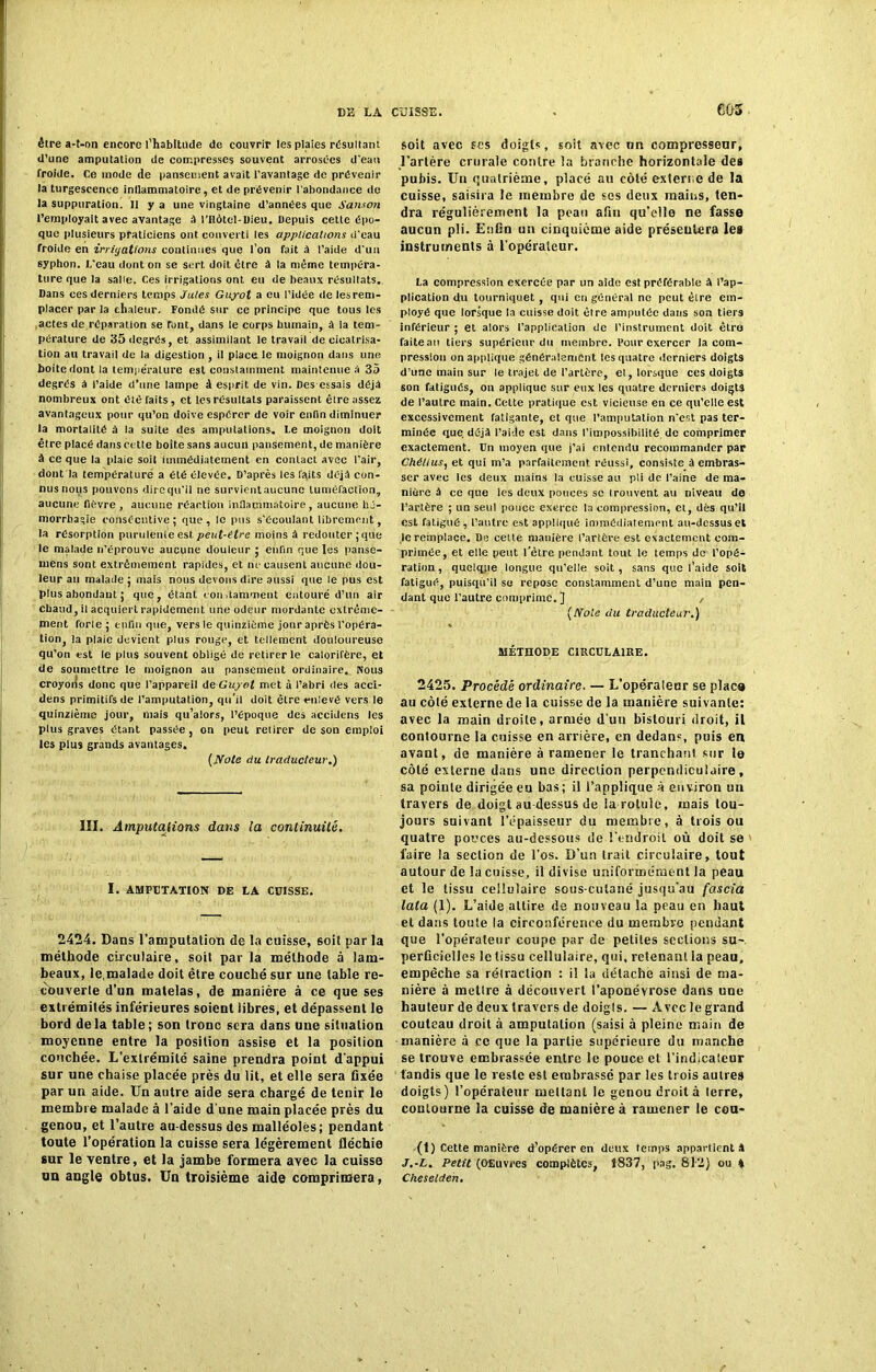 C05 être a-t-on encore l’habitude de couvrir les plaies résultant d’une amputation de compresses souvent arrosées d'eau froide. Ce mode de pansement avait l'avantage de prévenir la turgescence inflammatoire, et de prévenir l'abondance de la suppuration. 11 y a une vingtaine d’années que San.ion l’employait avec avantage à l’Hôtel-Dieu. Depuis cette épo- que plusieurs praticiens ont converti les applications d'eau froide en irriyations continues que l’on fait à l’aide d'un syphon. L'eau dont on se sert doit être à la même tempéra- ture que la salie. Ces irrigations ont eu de beaux résultats. Dans ces derniers temps Jules Guyot a eu l’idée de les rem- placer par la chaleur. Fondé sur ce principe que tous les actes de réparation se t'ont, dans le corps humain, à la tem- pérature de 35 degrés, et assimilant le travail de cicatrisa- tion au travail de la digestion, il place le moignon dans une boite dont la tempe'rature est constamment maintenue a 35 degrés à l’aide d’une lampe â esprit de vin. Des essais déjà nombreux ont été raits , et les résultats paraissent être assez avantageux pour qu’on doive espérer de voir enfin diminuer la mortalité à la suite des amputations. Le moignon doit être placé dans cette boîte sans aucun pansement, de manière à ce que la plaie soit immédiatement en contact avec l'air, dont la température a été élevée. D’après les faits déjà con- nus nous pouvons dire qu'il ne survientaucune tuméfaction, aucune fièvre , aucune réaction inflammatoire, aucune hé- morrhagie consécutive ; que , le pus s'écoulant librement, la résorption purulente est. peut-être moins à redouter , que le malade n’éprouve aucune douleur ; enfin que les panse- mens sont extrêmement rapides, et ne causent aucune dou- leur au malade ; mais nous devons dire aussi que le pus est plus abondant ; que, étant condaniment entouré d’un air chaud, il acquiert rapidement une odeur mordante extrême- ment forle ; enfin que, vers le quinzième jour après l’opéra- tion, la plaie devient plus rouge, et tellement douloureuse qu’on est le plus souvent obligé de retirer le calorifère, et de soumettre le moignon au pansement ordinaire.. Nous croyoïis donc que l’appareil deGuyol met à l’abri des acci- dens primitifs de l’amputation, qu’il doit être enlevé vers le quinzième jour, mais qu’alors, l’époque des accidens les plus graves étant passée, on peut retirer de son emploi les plus grands avantages. {Note du traducteur.) III. Amputations dans ta continuité. I. AMPUTATION DE LA CUISSE. 2424. Dans l'amputation de la cuisse, soit par la méthode circulaire, soit par la méthode à lam- beaux, le,malade doit être couché sur une table re- couverte d’un matelas, de manière à ce que ses extrémités inférieures soient libres, et dépassent le bord delà table; son tronc sera dans une situation moyenne entre la position assise et la position couchée. L’exlrémité saine prendra point d’appui sur une chaise placée près du lit, et elle sera fixée par un aide. Un autre aide sera chargé de tenir le membre malade à l’aide d'une main placée près du genou, et l’autre au-dessus des malléoles; pendant toute l’opération la cuisse sera légèrement fléchie sur le ventre, et la jambe formera avec la cuisse un angle obtus. Un troisième aide comprimera, soit avec scs doigts, soit avec un compresseur, l’artère crurale contre la branche horizontale des pubis. Un quatrième, placé au côté externe de la cuisse, saisira le membre de ses deux mains, ten- dra régulièrement la peau afin qu’elle ne fasse aucun pli. Enfin un cinquième aide présentera les instruments à l’opérateur. La compression exercée par un aide est préférable à l’ap- plication du tourniquet , qui eu général ne peut êlre em- ployé que lorsque la cuisse doit être amputée dans son tiers inférieur ; et alors l’application de l’instrument doit ètro faiteau tiers supérieur du membre. Pour exercer la com- pression on applique généralement les quatre derniers doigts d’une main sur le trajet de l’artère, et, lorsque ces doigts son fatigués, on applique sur eux les quatre derniers doigts de l’autre main. Cette pratique est vicieuse en ce qu’elle est excessivement fatigante, et que l’amputation n'est pas ter- minée que déjà l’aide est dans l’impossibilité de comprimer exactement. Un moyen que j’ai entendu recommander par Chélius, et qui m’a parfaitement réussi, consiste à embras- ser avec les deux mains la cuisse au pli de l’aine de ma- nière à ce que les deux pouces sc trouvent au niveau de l’artère ; un seul ponce exerce la compression, et, dès qu’il est fatigué, l’antre est appliqué immédiatement au-dessus et le remplace. De cette manière l’artère est exactement com- primée, et elle peut l’être pendant tout le temps de l’opé- ration , quelque longue qu’elle soit, sans que l’aide soit fatigué, puisqu’il se repose constamment d’une main pen- dant que l’autre comprime.] , [Note du traducteur.) MÉTHODE CIRCULAIRE. 2425. Procédé ordinaire. — L’opéralear se plaça au côlé externe de la cuisse de la manière suivante: avec la main droite, armée d’un bistouri droit, il contourne la cuisse en arrière, en dedans, puis en avant, de manière à ramener le tranchant sur le côlé externe dans une direction perpendiculaire, sa pointe dirigée eu bas ; il l’applique à environ un travers de doigt au-dessus de la rotule, mais tou- jours suivant l’épaisseur du membre, à trois ou quatre pouces au-dessous de l’endroit où doit se faire la section de l’os. D’un trait circulaire, tout autour de la cuisse, il divise uniformément la peau et le tissu cellulaire sous-culané jusqu'au fascia lata (1). L’aide attire de nouveau la peau en haut et dans toute la circonférence du membre pendant que l’opérateur coupe par de petites sections su-, perficielles le tissu cellulaire, qui, retenaEU la peau, empêche sa réfaction : il la détache ainsi de ma- nière à mettre à découvert l’aponévrose dans une hauteur de deux travers de doigls. — Avec le grand couteau droit à amputation (saisi à pleine main de manière à ce que la partie supérieure du manche se trouve embrassée entre le pouce et l’indicateur tandis que le reste est embrassé par les trois autres doigts) l’opérateur mettant le genou droit à lerre, contourne la cuisse de manière à ramener le cou- (1) Cette manière d’opérer en deux temps appartient A J.-L. Petit (Œuvres complètes, 1837, pag. 812) ou * Chesetden.