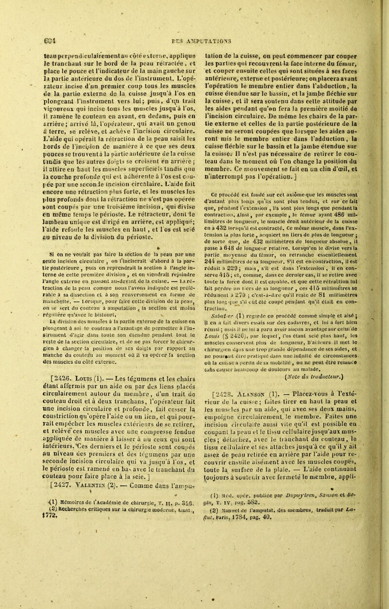 teau perpendiculairementau côté externe, applique le tranchant sur le bord de la peau rétractée, et place le pouce et l’indicateur de la main gauche sur la partie antérieure du dos de l'instrument. L'opé- rateur incise d'un premier coup tous les muscles de la partie externe de la cuisse jusqu’à l’os en plongeant l’instrument vers lut; puis, d’t\n trait vigoureux qui incise tous les muscles jusqu'à l’os, il ramène le couteau en avant, en dedans, puis en arrière; arrivé là,l’opérateur, qui avait un genou à terre, se relève, et achève l’incision circulaire. L’aide qui opérait la rétraction de la peau saisit les Lords de l’jncirsion de manière à ce que ses deux pouces se trouvent à la partie antérieure de la cuisse tandis que les autres doigts se croisent en arrière ; il attire en haut les muscles superficiels tandis que la couche profonde qui est adhérente à l’os est cou- pée par une seconde incision circulaire. L’aide fait encore une rétraction plus forte, et les muscles les plus profonds dont la rétraction ne s’est pas opérée sont coupés par une troisième incision, qui divise en même temps lepériosle. Le rélracteur, dont le lambeau unique est dirigé en arrière, est appliqué; l’aide refoule les muscles en haut, et 1 os est scié gu piveau de la division du périoste. » Si on ne voulait pas faire la section de la peau par une seule incision circulaire , on l’inciserait d’abord à la par- tie postérieure , puis on reprendrait la section à l’angle in- terne de cette première division , et on viendrait rejoindre l’angle externe en passant au-devant de la cuisse. — l a ré- traction de la peau comme nous l'avons indiquée est préfé- rable à sa dissection et d son renversement en Tonne de manchette. — l orsque, pour faire cette division de la peau, on se sert du couteau â amputation , la section est mains régulière qu’avec le bistouri. v ta division des muscTes à la partie externe de la cuisse en plongeant à soi le couteau a l’avantage de permettre à l’in- Struiuent d’agir dans toute son étendue pendant tout le reste de la section circulaire, et de ne pas forcer le chirur- gien à changer la position de ses doigts par rapport au manche du couteau au moment où il va opérer Ta section des muscles du côté externe. [2426. Louis (1). — Les tégumens et les chairs étant affermis par un aide ou par des liens placés circulairement autour du membre, d’un trait do couteau droit et à deux Iranchans, l’opérateur fait une incision circulaire et profonde, fait cesser la coustriction qu’opère l’aide ou un lien, et qui pour- rait empêcher les muscles extérieurs de se retirer, et relève ces muscles avec une compresse fendue appliquée de manière à laisser à nu ceux qui sont intérieurs,'Les derniers et le périosle sont coupés gu niveau des premiers et des tégumens par une seconde incision circulaire qui va jusqu'à l'os, et le périosle est ramené en ba^ avec le tranchant du couteau pour faire place à la scie. ] [2427. Valentin (2). — Comme dans l'ampu» » ’ >(l) Mémoires de l’Académie de chirurgie, T. u, p. 356. (2) Recherches critiques sur la chirurgie moderne. Ainsi. . 4772, talion de la cuisse, on peut commencer par couper les parties qui recouvrent la face interne du fémur, et couper ensuite celles qui sont situées à ses faces antérieure, externe et postérieure; on.placera avant l’opération le membre entier dans l’abduction, la cuisse étendue sur le bassin, et la jambe fléchie sur la cuisse, et il sera soutenu dans celte attitude par les aides pendant qu’on fera la première moitié de l’incision circulaire. De même les chairs de la par- tie externe et celles de la partie postérieure de la cuisse ne seront coupées que lorsque les aides au- ront mis le membre entier dans l’adduction, la cuisse fléchie sur le bassin et la jambe étendue sur la cuisse.- Il n’est pas nécessaire de retirer le cou- teau dans le moment où l’on change la position du membre. Ce mouvement se fait en un clin d’œil, et n’interrompt pas l’opération.] Ce procédé esl fondé sur cet axiome que les muscles sont d’autant plus longs qu’ils sont plus tendus, et sur ce fait que, pendant l’extension , ils sont plus longs que pendantla contraction. Ainsi , par exemple , le fémur ayant 486 mil- limètres de longueur, le muscle droit antérieur de la cuisse en a 432 lorsqu’il est contracté. Ce même muscle, dans l’ex- tension la plus forte , acquiert un tiers de plus de longueur ; de sorte que, de 432 milliriiètres de longueur absolue, il passe à 648 de longueur relative. Lorsqu’on le divise vers la partie moyenne du fémur, on retranche essentiellement 244 millimètres de sa longueur. S’il est en contraction, il est réduit â 229; mais, s'il est dans l’extension , il en con- serve 415; et, comme, dans ce dernier cas, il se retire avec toute la force dont il est capable, et que cette rétraction lui fait perdre un tiers de sa longueur , ces 415 millimètres se réduisent à 270 ; c’cst-â-dire qu’il reste de 81 millimètres plus long que s’il eût été coupé pendant qu’il était en con- traction. Sabatier (1) regarde ce procédé comme simple et aisé ; il en a fait divers essais sur des cadavres, et lui a fort bien réussi; mais il ne lui a paru avoir aucun avantage sur celui de Louis (§ 2420), par lequel, l’os étant scié plus haut, les muscles conservent plus de longueur. D'ailleurs il met le chirurgien dqns une trop grande dépendance de ses aides, et ne pourrait cire pratiqué dans une infinité de circonstances où la cui.'Sc a perdu de sa mobilité , ou ne peut être remuée sahs causer beaucoup de douleurs au malade, [Note du traducteur.) [2428. Alanson (1). — Placez-vous à l’exté- rieur de la cuisse; fuites tirer en haut la peau et les muscles par un aide, qui avec ses deux mains, empoigne Circulairement. le membre. Faites une incision circulaire aussi vite qu’il est possible en coupant la peau et le tissu cellulaire jusqu’aux mus- cles; détachez, avec le tranchant du couteau, le tissu cellulaire e! ses allaches jusqu'à ce qu’il y ait assez de peau retirée en arrière par l’aide pour re- couvrir ensuite aisément avec les muscles coupés, toute la surface de la plaie. — L’aide continuant toujours à'soutenir avec fermeté le membre, appli- • (1) Med. opér. publiée par Dupuylren, Sanson et Bé- gin t T. IVj Pag. 582. (2) Manuel de l'amputai, des membres, traduit par La- tlut. Paris, 1784, pag. 40.