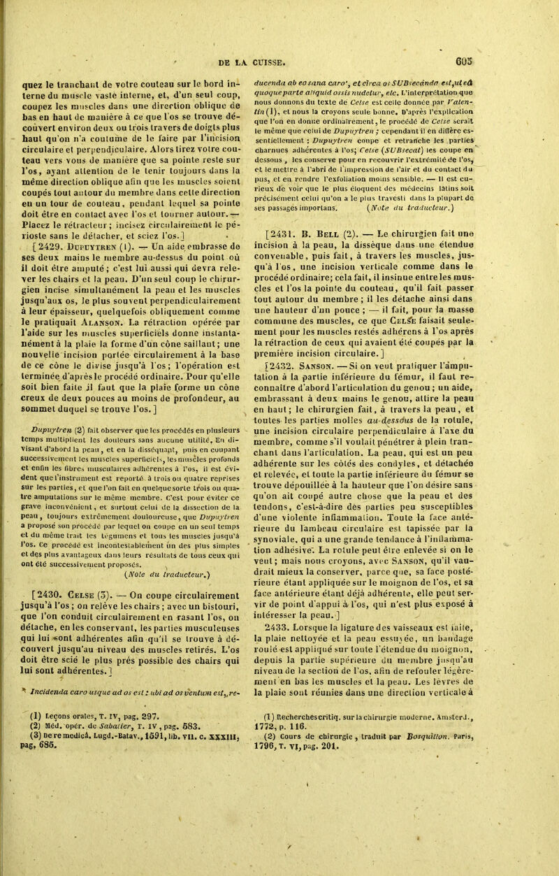 quez le tranchant de votre couteau sur le bord in- terne du muscle vaste interne, et, d’un seul coup, coupez les muscles dans une direction oblique de bas eu haut de manière à ce que l’os se trouve dé- couvert environ deux ou trois travers de doigts plus haut qu’on n'a coutume de le l'aire par l’incision circulaire et perpendiculaire. Alors tirez votre cou- teau vers vous de manière que sa pointe reste sur l’os, ayant attention de le tenir toujours dans la même direction oblique afin que les muscles soient coupés tout autour du membre dans cette direction en un tour de couteau, pendant lequel sa pointe doit être en contact avec l’os et tourner autour.— Placez le rélracteur; incisez circulairement le pé- rioste sans le détacher, et sciez l’os.] [2429. Ddpevtken (I). — Un aide embrasse de ses deux mains le membre au-dessus du point où il doit être amputé; c’est lui aussi qui devra rele- ver les chairs et la peau. D’un seul coup le chirur- gien incise simultanément la peau et les muscles jusqu’aux os, le plus souvent perpendiculairement à leur épaisseur, quelquefois obliquement comme le pratiquait Alanson. La rétraction opérée par l’aide sur les muscles superficiels donne instanta- nément à la plaie la forme d’un cône saillant ; une nouvelle incision portée Girculairement à la base de ce cône le divise jusqu’à l’os; l’opération est terminée d'après le procédé ordinaire. Pour qu'elle soit bien faite jl faut que la plaie forme un cône creux de deux pouces au moins de profondeur, au sommet duquel se trouve l’os. ] Dupuylren (2) fait observer que les procédés en plusieurs temps multiplient les douleurs sans aucune utilité. En di- visant d’abord la peau , et en la disséquant, puis en cuupant successivement les muscles superficiels, tes muscles profonds et enfin les fibres musculaires adhérentes â l’os, il est évi- dent que l'instrument est reporté, à trois ou quatre reprises sur les parties, et que l’on fait en quelque sorte trois ou qua- tre amputations sur le même membre. C’est pour éviter ce grave inconvénient, et surtout celui de la dissection de la peau , toujours extrêmement douloureuse, que Dupuylren a proposé son procédé par lequel on coupe en un seul temps et du même trait les légumens et tous les muscles jusqu’à i’os. Ce procédé est incontestablement un des plus simples etdqs plus avantageux dans leurs résultats de tous ceux qui ont été successivement proposés. . (Note du traducteur.) [2430. Celse (o). — On coupe circulairement jusqu’à l’os ; on relève les chairs ; avec un bistouri, que l’on conduit circulairement on rasant l’os, ou détache, en les conservant, les parties musculeuses qui lui •«ont adhérentes afin qu’il se trouve à dé- couvert jusqu'au niveau des muscles retirés. L’os doit être scié le plus prés possible des chairs qui lui sont adhérentes.] * Incidenda caro usque ad os est : ubiad os ventum est,,re~ (1) t.eçons orales, T. IV, pag. 297. (2) Méd.opér. de Sabatier, T. IV , pag. 683. (3) fieremedicâ. Lugd.-Batav,, 1691, lib. vil. c. xxxill. Pag, 686. ducenda ab eo sana caro', et circa os SUBsecânda est,ut eâ quoqueparte aliquid assisnudelur, etc. L’interprétation que nous donnons du texte de Celse est celle donnée par Valen- tin( 1), et nous la croyons seule bonne. D’après l’explication que l'on en donne ordinairement, le procédé de Celse serait le même que celui de Dupuylren ; cependant il en diffère es- sentiellement : Dupuylren coupe et retranche les parties charnues adhérentes à l’os; Celse (SUBsecal) les coupe en dessous , les conserve pour en recouvrir l’extrémité de l’os, etlemetlreà l’abri de l’impression de l’air et du contact du pus, et en rendre l’exfoliation moins sensible. — Il est cu- rieux de voir que le plus éloquent des médecins latins soit précisément celui qu’on a le plus travesti dans la plupart de ses passages importans. (Note du traducteur.) [2431. IL Bell (2). — Le chirurgien fait une incision à la peau, la dissèque dans une étendue convenable, puis fait, à travers les muscles, jus- qu'à Los, une incision verticale comme dans le procédé ordinaire; cela fait, il insinue entre les mus- cles et l’os la poinie du couteau, qu’il fait passer tout autour du membre ; il les détache ainsi dans une hauteur d’un pouce ; — il fait, pour la masse commune des muscles, ce que CelSe faisait seule- ment pour les muscles restés adhérens à l’os après la rétraction de ceux qui avaient été coupés par la première incision circulaire.] [2432. Sanson. —Si on veut pratiquer l’ampu- tation à la partie inférieure du fémur, il faut re- connaître d’abord l’articulation du genou ; un aide, embrassant à deux mains le genou, attire la peau en haut; le chirurgien fait, à travers la peau, et toutes les parties molles au-dessous de la rotule, une incision circulaire perpendiculaire à l’axe du membre, comme s’il voulait pénétrer à plein tran- chant dans l’arliculalion. La peau, qui est un peu adhérente sur les côtés des condyles, et détachée et relevée, et toute la partie inférieure du fémur se trouve dépouillée à la hauteur que l’on désire sans qu’on ait coupé autre chose que la peau et des tendons, c’est-à-dire dès parties peu susceptibles d’une violente inflammation. Toute la face anté- rieure du lambeau circulaire est tapissée par la synoviale, qui a une grande tendance à l’intlamma- tion adhésive'. La rotule peut êire enlevée si on le veut; mais nous croyons, avec Sanson, qu’il vau- drait mieux la conserver, parce que, sa face posté- rieure étant appliquée sur le moignon de l’os, et sa face antérieure étant déjà adhérente, elle peut ser- vir de point d'appui à l’os, qui n’est plus exposé à intéresser la peau.] 2433. Lorsque la ligature des vaisseaux est iaile, la plaie nettoyée et la peau esstnée, un bandage roulé-est appliqué sur toute l’étendue du moignon, depuis la partie supérieure du membre jusqu’au niveau de la section de l’os, afin de refouler légère- ment en bas les muscles et la peau. Les lèvres de la plaie sont réunies dans une direction verticale à (1) Recherchescritiq. sur la chirurgie moderne. AmsterJ., 1772, p. 116. (2) Cours de chirurgie , traduit par Bosquitlon. Paris, 1796, T. VI, pag. 201.
