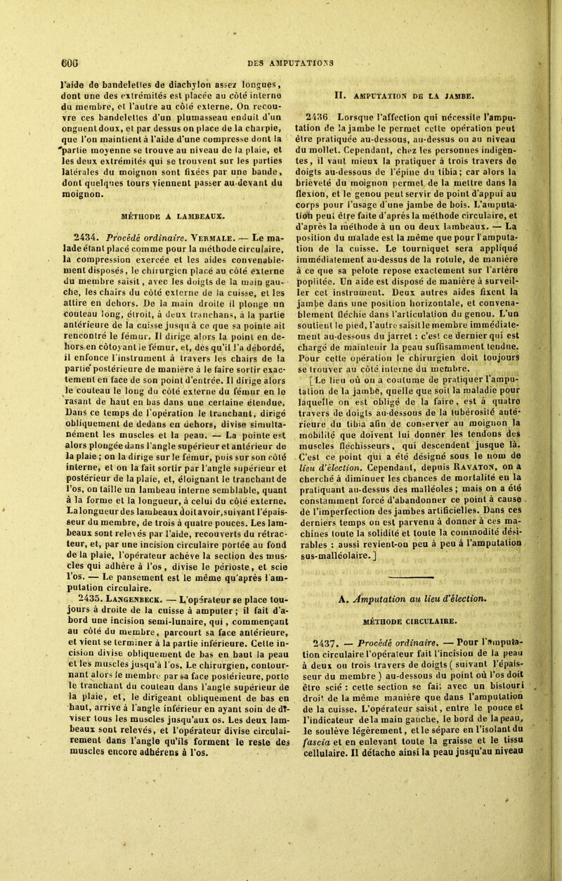 l’aide de bandeletles de diachylon assez longues, dont une des extrémités est placée au côté interne du membre, et l’autre au côté externe. On recou- vre ces bandelettes d’un plumasseau enduit d’un onguent doux, et par dessus on place de la charpie, que l’on maintient à l’aide d’une compresse dont la 'partie moyenne se trouve au niveau de la plaie, et les deux extrémités qui se trouvent sur les parties latérales du moignon sont fixées par une bande, dont quelques tours viennent passer au-devant du moignon. MÉTHODE A LAMBEAUX. 2434. Procédé ordinaire. Vermale. — Le ma- lade étant placé comme pour la méthode circulaire, la compression exercée et les aides convenable- ment disposés, le chirurgien placé au côté externe du membre saisit, avec les doigts de la main gau- che, les chairs du côté externe de la cuisse, et les attire en dehors. De la main droite il plonge un Couteau long, étroit, à deux tranchans, à la partie antérieure de la cuisse jusqu à ce que sa pointe ait rencontré le fémur. Il dirige alors la point en de- hors en côtoyant le fémur, et, dès qu’il l’a débordé, il enfonce l'instrument à travers les chairs de la partie’ postérieure de manière à le faire sortir exac- tement en face de son point d’entrée. Il dirige alors le couteau le long du côté externe du fémur en le rasant de haut en bas dans une cerlaine étendue. Dans ce temps de l’opération le tranchant, dirigé obliquement de dedans en dehors, divise simulta- nément les muscles et la peau. — La pointe est alors plongée dans l'angle supérieur et antérieur de la plaie ; on la dirige sur le fémur, puis sur son côté interne, et on la fait sortir par l’angle supérieur et postérieur de la plaie, et, éloignant le tranchant de l’os, on taille un lambeau interne semblable, quant à la forme et la longueur, à celui du côté externe. La longueur des lambeaux doit avoir, suivant l’épais- seur du membre, de trois à quatre pouces. Les lam- beaux sont relevés par l’aide, recouverts du rétrac- teur, et, par une incision circulaire portée au fond de la plaie, l’opérateur achève la section des mus- cles qui adhère à l’os, divise le périoste, et scie l’os. — Le pansement est le même qu’après 1 am- putation circulaire. 2435. Langenbeck. — L’opérateur se place tou- jours à droite de la cuisse à amputer ; il fait d’a- bord une incision semi-lunaire, qui, commençant au côté du membre, parcourt sa face antérieure, et vient se terminer à la partie inférieure. Cette in- cision divise obliquement de bas en haut la peau et les muscles jusqu’à l’os. Le chirurgien, contour- nant alors le membre par sa face postérieure, porto le tranchant du couteau dans l’angle supérieur de la plaie, et, le dirigeant obliquement de bas en haut, arrive à l’angle inférieur en ayant soin de dî- viser tous les muscles jusqu’aux os. Les deux lam- beaux sont relevés, et l’opérateur divise circulai- rement dans l’angle qu’ils forment le reste des muscles encore adhérens à l’os. II. AMPUTATION DE LA JAMBE. 2436. Lorsque l’affection qui nécessite l’ampu- tation de la jambe le permet celte opération peut être pratiquée au-dessous, au-dessus ou au niveau du mollet. Cependant, chez les personnes indigen- tes, il vaut mieux la pratiquer à trois travers de doigts au-dessous de l’épine du tibia; car alors la brièveté du moignon permet de la mettre dans la flexion, et le genou peut servir de point d’appui au corps pour l’usage d’une jambe de bois. L’amputa- tion peut être faite d’après la méthode circulaire, et d’après la méthode à un ou deux lambeaux. — La position du malade est la même que pour l’amputa- tion de la cuisse. Le tourniquet sera appliqué immédialement au-dessus de la rotule, de manière à ce que sa pelote repose exactement sur l’artère poplitée. Un aide est disposé de manière à surveil- ler cet instrument. Deux autres aides fixent la jamlje dans une position horizontale, et convena- blement fléchie dans l’articulation du genou. L’un soutient le pied, l’autre saisitle membre immédiate- ment au-dessous du jarret : c’est ce dernier qui est chargé de maintenir la peau suffisamment tendue. Pour celte opération le chirurgien doit toujours se trouver au côté.interne du membre. [Le lieu où ou a coutume de pratiquer l’ampu- tation de la jambe, quelle que soit la maladie pour laquelle on est obligé de la faire, est à quatre travers de doigts au-dessous de la tubérosité anté- rieure du tibia afin de conserver au moignon la mobilité que doivent lui donner les tendons des muscles fléchisseurs, qui descendent jusque là. C’est ce point qui a été désigné sous le nom de lieu d’élection. Cependant, depuis Ravaton, on a cherché à diminuer les chances de mortalité en la pratiquant au-dessus des malléoles ; mais on a été constamment forcé d’abandonner ce point à cause de l’imperfection des jambes artificielles. Dans ces derniers temps on est parvenu à donner à ces ma- chines toute la solidité et toute la commodité dési- rables : aussi revient-ou peu à peu à l’amputation sus-malléolaire. ] A. Amputation au lieu d’élection. MÉTHODE circulaire. 2437. — Procédé ordinaire. —Pour l’amputa- tion circulaire l’opérateur fait l’incision de la peau à deux ou trois travers de doigts ( suivant l’épais- seur du membre ) au-dessous du point où l’os doit être scié : celte section se fait avec un bistouri droit de la même manière que dans l’amputation de la cuisse. L’opérateur saisit, entre le pouce et l’indicateur delà main gauche, le bord de la peau, le soulève légèrement, et le sépare en l’isolant du fascia et en enlevant toute la graisse et le tissu cellulaire. Il détache ainsi la peau jusqu’au niveau