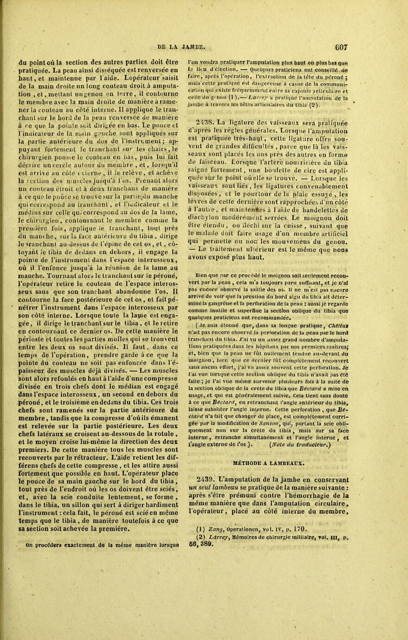 du point où la section des autres parties doit être pratiquée. La peau ainsi disséquée est renversée en haut, et maintenue par l aide. Lopérateur saisit de la main droite un long couteau droit à amputa- tion , et, mettant un genou en terre, il contourne le membre avec la main droite de manière à rame- ner la couteau au côté interne. Il applique le tran- chant sur le bord de la peau renversée de manière à ce que la pointe soit dirigée en bas. Le pouce et l'indicateur de la main gauche sont appliqués sur la partie antérieure du dos de l'instrument ; ap- puyant fortement le tranchant sur les chairs , le chirurgien pousse le couteau en lias, puis lui fait décrire un cercle autour du membre , et, lorsqu’il est arrivé au côté externe, il le relève, et achève la section des muscles jusqu’à l'os. Prenant alors un couteau étroit eï à deux tranchans de manière à ce que le pouce se trouve sur la partiejdu manche qui correspond au tranchant, et l’indicateur et le médius sur celle qu. correspond au dos de la lame, le chirurgien, contournant le membre comme la première fois, applique le tranchant, tout près du manche, sur la face antérieure du tibia, dirige le tranchant au-dessus de l’épine de cet os, et, cô- toyant ie tibia de dedans en dehors, il engage la pointe de l’instrument dans l'espace interosseux, où il l’enfonce jusqu'à la réunion de la lame au manche. Tournant alors le tranchant sur le péroné, l’opérateur relire le couteau de l’espace inleros- seux sans que sou tranchant abandonne l’os, il contourne la face postérieure de cet os , et fait pé- nétrer l’instrument dans l’espace interosseux par son côté interne. Lorsque toute la lame est enga- gée, il dirige le tranchant sur le tibia , et le relire en contournant ce dernier os. De cette manière le périoste et toutes les parties molles qui se trouvent entre les deux os sont divisés. Il faut, dans ce temps de l’opération, prendre garde à ce que la pointe du couteau ne soit pas enfoncée dans l’é- paisseur des muscles déjà divisés. —Les muscles sont alors refoulés en haut à l’aide d’une compresse divisée en trois chefs dont le médian est engagé dans l’espace interosseux, un second en dehors du péroné, et le troisième en dedans du tibia. Ces trois chefs sont ramenés sur la partie antérieure du membre, tandis que la compresse d’où ils émanent est relevée sur la partie postérieure. Les deux chefs latéraux se croisent au-dessous de la rotule , et le moyen croise lui-même la direction des deux premiers. De cette manière tous les muscles sont recouverts par le rétracteur. L’aide retient les dif- férens chefs de celte compresse, et les attire aussi fortement que possible en haut. L’opérateur place le pouce de sa main gauche sur le bord du tibia , tout près de l’endroit où les os doivent être sciés, et, avec la scie conduite lentement, se forme , dans le tibia, un sillon qui sert a diriger hardiment l’instrument :cela fait, ie péroné est scié en même temps que le tibia, de manière toutefois à ce que 6a section soit achevée la première. On procédera exactement de la même manière lorsque l'on voudra pratiquer l’amputation plus haut ou plus bas que le lieu d'élection. — Quelques praticiens ont conseillé de faire, après l'opération, l’extraction de la tête du péroné 5 mais cette pratiqué est dangereuse à cause de la communi- cation quLexiste fréquemment entre sa capsule articulaire et celle du genou (T).— Larrey a pratiqué l’amputation de la jambe à travers les têtes articulaires du tibia (S). 2438. La ligature des vaisseaux sera pratiquée d’après les règles générales. Lorsque l’amputation est pratiquée très-haqt, cette ligature offre sou- vent de grandes difficultés , parce que là les vais- seaux sont placés les uns près des autres en forme de faisceau. Lorsque l’artère nourricière du tibia saigne fortement, une boulette de cire est appli- quée sur le point oùellese trouve. — Lorsque les vaisseaux sont liés , les ligatures convenablement disposées, et le pourtour de la plaie essuyé , les lèvres de cette dernière sont rapprochées d'un côté à l’autre, et maintenues à l'aide de bandelettes de diachylon modérément serrées. Le moignon doit cire étendu, ou fléchi sur îa cuisse, suivant que le malade doit faire usage d’un membre artificiel qui permette ou non les mouvemens dn genou. — Le traitement ultérieur est le même que noos avons exposé plus haut. Bien que par ce procédé le moignon soit seulement recou- vert par la peau , cela m’a toujours paru suffisant, et je n’at pas encore observé la saillie des os. Il ne m est pas encore arrivé de voir que la pression du bord aigu do tibia ait déter- miné la gangrène et la perforation de la peau : aussi je regarde comme inutile et superflue la section oblique du tibia que quelques praticiens ont recommandée. [Je suis étonné que, dans sa longue pratique, ChéliuS 11’ait pas encore observé la perloration de la peau par le bord tranchant du tibia. J’ai vu un assez grand nombre d’amputa- tions pratiquées dans les hôpitaux par nos premiers maitres; et, bien que la peau 11e fût nullement tendue au-devant du moignon, bien que ce dernier fût complètement recouvert sans aucun effort, j’ai vu assez souvent cette perforation. Je l’ai vue lorsque cette section oblique du tibia n'avait pas été faite ; je l’ai vue même survenir plusieurs fois à la suite de la section oblique de la crête du tibia que Bédard a mise en usage, et qui est généralement suivie. Cela tient sans doute à ce que Béclard, en retranchant l’angle antérieur du tibia, laisse subsister l’angle interne. Cette perforation , que Bé- clard n’a fait que changer de place, est complètement corri- gée par la modification de Sanson, qui, portant la scie obli- quement non sur la Crète du tibia, mais sur sa face interne, retranche simultanément et l’angle interne, et l’angle externe de l’os ]. (Note du traducteur,') MÉTHODE A LAMBEAUX. 2439. L’amputation de la jambe en conservant un seul lambeau se pratique de la manière suivante : après s’être prémuni contre l’hémorrhagie de la même manière que dans l’amputation circulaire, l’opérateur, placé au côté interne du membre, (1) Zantj, Operationen, vol. IV, p. 170. (2) Larrey, Mémoires de chirurgie militaire, vol. ni, p. 66, 389.