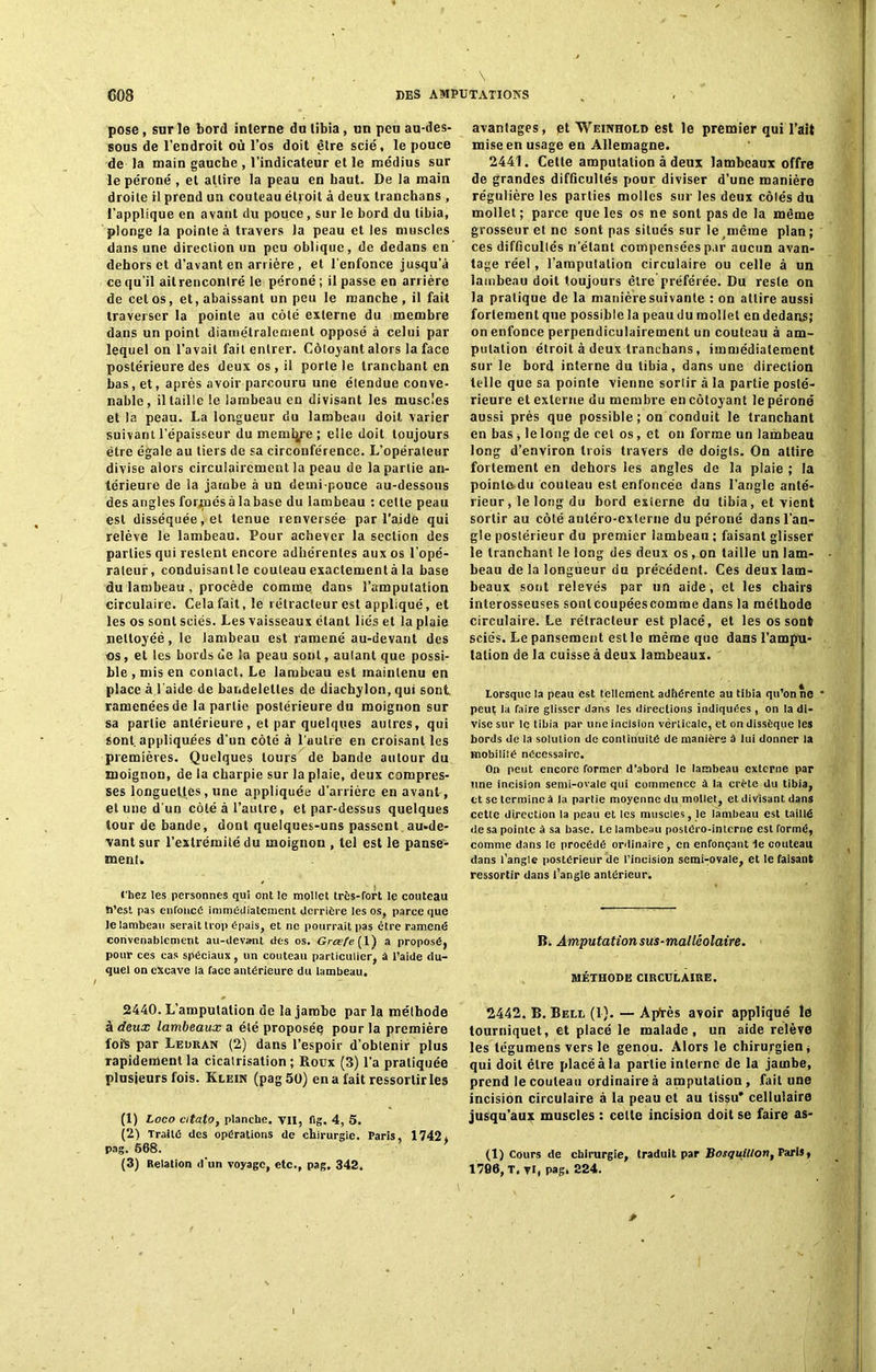 pose, sur le bord interne du tibia, un peu au-des- sous de l’endroit où l’os doit être scié, le pouce de la main gauche , l’indicateur et le médius sur le péroné , et attire la peau en haut. De la main droite il prend un couteau étroit à deux tranchans , l’applique en avant du pouce, sur le bord du tibia, plonge la pointe à travers la peau et les muscles dans une direction un peu oblique, de dedans en dehors et d’avant en arrière , et l'enfonce jusqu’à ce qu'il ail rencontré le péroné ; il passe en arrière de cet os, et, abaissant un peu le manche, il fait traverser la pointe au côté externe du membre dans un point diamétralement opposé à celui par lequel on l’avait fait entrer. Côtoyant alors la face postérieure des deux os, il porte le tranchant en bas, et, après avoir parcouru une étendue conve- nable, illaille le lambeau en divisant les muscles et la peau. La longueur du lambeau doit varier suivant l’épaisseur du membre ; elle doit toujours être égale au tiers de sa circonférence. L’opérateur divise alors circulaircment la peau de la partie an- térieure de la jambe à un demi-pouce au-dessous des angles formés à la base du lambeau : cette peau est disséquée, et tenue renversée par l’aide qui relève le lambeau. Pour achever la section des parties qui restent encore adhérentes aux os l’opé- rateur, conduisantle couteau exactementà la base du lambeau , procède comme dans l’amputation circulaire. Cela fait, le rétracteur est appliqué, et les os sont sciés. Les vaisseaux étant liés et la plaie neltoyéé, le lambeau est ramené au-devant des os, et les bords de la peau sont, autant que possi- ble , mis en contact. Le lambeau est maintenu en place à l'aide de bandelettes de diachylon, qui sont ramenées de la partie postérieure du moignon sur sa partie antérieure, et par quelques autres, qui sont, appliquées d’un côté à l’autre en croisant les premières. Quelques tours de bande autour du moignon, de la charpie sur la plaie, deux compres- ses longuettes , une appliquée d’arrière en avant, et une d'un côté à l’autre, et par-dessus quelques tour de bande, dont quelques-uns passent au-de- vant sur l’extrémité du moignon , tel est le panse- ment. chez les personnes qui ont le mollet très-fort le couteau n’est pas enfonce immédiatement derrière les os, parce que te lambeau serait trop épais, et ne pourrait pas être ramené convenablement au-devant des os. Grœfe [ 1) a proposé, pour ces cas spéciaux, un couteau particulier, à t’aide du- quel on excave la face antérieure du lambeau. 2440. L’amputation de la jambe par la méthode à deux lambeaux a été proposée pour la première foik par Ledran (2) dans l’espoir d’obtenir plus rapidement la cicatrisation ; Roux (3) l’a pratiquée plusieurs fois. Klein (pag50) en a fait ressortir les (1) Loco citato, planche, vil, fig. 4, 5. (2) Traité des opérations de chirurgie. Paris, 1742, pag. 668. (3) Relation d’un voyage, etc., pag. 342. avantages, et Weinhold est le premier qui l’ait mise en usage en Allemagne. 2441. Celle amputation à deux lambeaux offre de grandes difficultés pour diviser d’une manière régulière les parties molles sur les deux côtés du mollet; parce que les os ne sont pas de la même grosseur et ne sont pas situés sur le même plan; ces difficultés n’étant compensées par aucun avan- tage réel, l’amputation circulaire ou celle à un lambeau doit toujours être préférée. Du reste on la pratique de la manière suivante : on attire aussi fortement que possible la peau du mollet en dedans; on enfonce perpendiculairement un couteau à am- putation étroit à deux tranchans, immédiatement sur le bord interne du tibia, dans une direction telle que sa pointe vienne sortir à la partie posté- rieure et externe du membre en côtoyant le péroné aussi près que possible; on conduit le tranchant en bas , le long de cet os, et on forme un lambeau long d’environ trois travers de doigts. On attire fortement en dehors les angles de la plaie ; la pointe du couteau est enfoncée dans l’angle anté- rieur, le long du bord externe du tibia, et vient sortir au côté antéro-exlerne du péroné dans l’an- gle postérieur du premier lambeau; faisant glisser le tranchant le long des deux os, on taille un lam- beau de la longueur du précédent. Ces deux lam- beaux sont relevés par un aide, et les chairs interosseuses sonlcoupéescomme dans la méthode circulaire. Le rélracteur est placé, et les os sont sciés. Le pansement est le même que dans l’ampn- tation de la cuisse à deux lambeaux. Lorsque la peau est tellement adhérente au tibia qu’on ne * peut la faire glisser dans les directions indiquées , on la di- vise sur le tibia par une incision verticale, et on dissèque les bords de la solution de continuité de manière à lui donner la mobilité nécessaire. On peut encore former d’abord le lambeau externe par une incision semi-ovale qui commence à la crête du tibia, et se termine à la partie moyenne du mollet, et divisant dans cette direction la peau et les muscles, le lambeau est taillé de sa pointe à sa base. Le lambeau postéro-interne est formé, comme dans le procédé ordinaire, en enfonçant te couteau dans l’angle postérieur de l’incision semi-ovale, et le faisant ressortir dans l’angle antérieur. B. Amputation sus-malléolaire. méthode circulaire. 2442. B. Bell (1). — Aptes avoir appliqué le tourniquet, et placé le malade, un aide relève les légumens vers le genou. Alors le chirurgien, qui doit être placé à la partie interne de la jambe, prend le couteau ordinaire à amputation, fait une incision circulaire à la peau et au tissu’ cellulaire jusqu’aux muscles : celle incision doit se faire as- (1) Cours de ebirurgie, traduit par Bosquillon, Paris, 1766, T, vl, pag, 224.