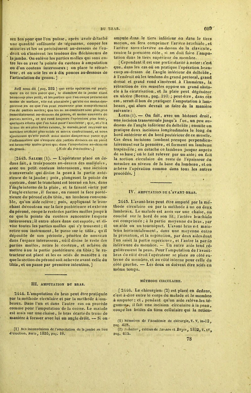 sez bas pour que l'on puisse , après avoir détaché une quantité suffisante de tégutnens, couper les muscles et les os précisément au-dessous de l’en- droit où s’insèrent les tendons des fléchisseurs de la jambe. On enlève les parties molles qui sont en- tre les os avec la pointe du couteau à amputation ou d’un couteau interosseux ; on place le rétrac- teur, et on scie les os à dix pouces au-dessous de l’articulation du genou.] Bell nous dit ( pag. 323 ) que celte opération est prati- quée en ce lieu parce que, le diamètre de la jambe étant beaucoup plus petit, et les parties que l'on coupe présentant moins de surface , elle est plus aisée; qu'elle est moins dan- gereuse en ce que l’ou peut recouvrir plus complètement l’os de parties molles; que les os au contraire sont plus gros immédiatement au-dessous du genou, et moins couverts de parties molles, ce qui rend toujours l’opération plus lente, quelques efforts que l’on fasse pour l’accélérer ; que, et c’est la une de ses plus fortes raisons, le malade.peut recevoir un membre artillciel plus solide et mieux confectionné, et nous ajouterons qu'elle paraît aussi moins dangereuse parce que l’inflammation qui s’empare des parties divisées en ce point est beaucoup moins grave que dans l’amputation au-dessous du genou. (Noie du traducteur.) [2443. Salemi (1). — L’opérateur placé en de- dans fait, à trois'pouces au-dessus des malléoles, avec un petit couteau interosseux, une incision transversale qui divise la peau à la partie anté- rieure de la jambe ; puis, plongeant la poittle du couteau , dont le tranchant est tourné en bas, dans l’angle interne de la plaie, et la faisant sortir par l’angle externe , il forme , en rasant la face posté- rieure du péroné eldu tibia, un lambeau convena- ble, qu’un aide relève ; puis, appliquant le tran- chant du couteau sur la face postérieure et externe du péroné, coupe le restedes parties molles jusqu'à ce que la pointe du couteau rencontre lespace interosseux ; il entre alors dans cet espace, et di- vise toutes les parties molles qui s’y trouvent ; il retire son instrument, le passe sur le tibia, qu’il dépouille de son périoste, pénètre de nouveau dans l’espace interosseux, où il divise le reste des parties molles, retire le couteau, et achève de mettre à nu la partie postérieure du tibia ; le ré- fracteur est placé et les os sciés de manière à ce que la section du péroné soit achevée avant celle du tibia, et on panse par première intention. ] III. AMPUTATION DU BRAS. 2444. L’amputation du bras peut être pratiquée par la méthode circulaire et par la méthode à lam- beaux. Dans l’un et dans l’autre cas on procède comme pour l’amputation de la cuisse. Le malade est assis sur une chaise, le bras écarté du tronc de manière à former avec lui un angle drôit. — Si ou (1 ) Des inconvéniens <Ie l’amputation de la jambe au lieu d’élection, paris, 1835, pag. 18. ampute dans le tiers inférieur ou dans le tiers moyen, on fera comprimer l'artère brachiale , et l'artère sous-clavière au-dessus de la clavicule, contre la première cèle, si on doit faire l’ampu- talion dans le tiers supérieur du membre. [Cependant il est une particularité à noter : c’est que, dans les cas où on pratique l’opération beau- coup au-dessus de l’angle inférieur du deltoïde , à l’endroit où les tendons du grand pectoral, grand dorsal et grand rond s’insèrent à l’humérus, la rétraction de ces muscles oppose un grand obsta- cle à la cicatrisation , et la plaie peut dégénérer en ulcère (Boyer, pag. 191) ; peut-être, dans ces cas , serait-il bon de pratiquer l’amputation à lam- beaux, qui alors devrait se faire de la manière suivante : Louis(l).— On fait, avec un bistouri droit, une incision transversale jusqu’à l’os, un peu au- dessus de l’angle inférieur du deltoïde ; ensuite on pratique deux incisions longitudinales le long du bord antérieur et du bord postérieur de ce muscle. Ces deux incisions tombent presque perpendicu- lairement sur la première, et forment un lambeau trapézoïde; on détache ce lambeau jusque auprès de sa base; on le fait relever par un aide; on fait la section circulaire du reste de l’épaisseur du membre au niveau de la base du lambeau, et ou achève l’opération comme dans tous les autres procédés. ] IV. AMPUTATION DE L’AVANT-BRAS. 2445. L’avant-bras peut être amputé par la mé- thode circulaire ou par la méthode à un ou deux lambeaux. Le malade est assis sur une chaise, ou couché sur le bord de son lit; l’artère brachiale est comprimée ; à la partie moyenne du bras , par un aide ou un tourniquet. L’avant bras est main- tenu horizontalement, dans une moyenne entre la pronation, et la supination, par deux aides dout l’un saisit Ja partie supérieure, et l’autre la partie inférieure du membre. — Un autre aide tend ré- gulièrement la peau. Pour l’amputation de l'avant- bras du côté droit l'opérateur se place au côté ex- terne du membre, et au côté interne pour celle du côté gauche. — Les deux os doivent être sciés en même temps. MÉTHODE CIRCULAIRE. [ 2446. Le chirurgien (2) est placé en dedans, c’est à-dire entre le corps du malade et le membre à amputer ; et, pendant qu’un aide relève les té- gument, ü fait une incision circulaire à la peau , coupe les brides du tissu cellulaire qui la relien- (1) Mémoires de l’Académie de chirurgie,T. V, in-12, pag. 438. (3) Sabatier, édition de Sanson et jBégin f 1832, T, iv pag. 615. 78