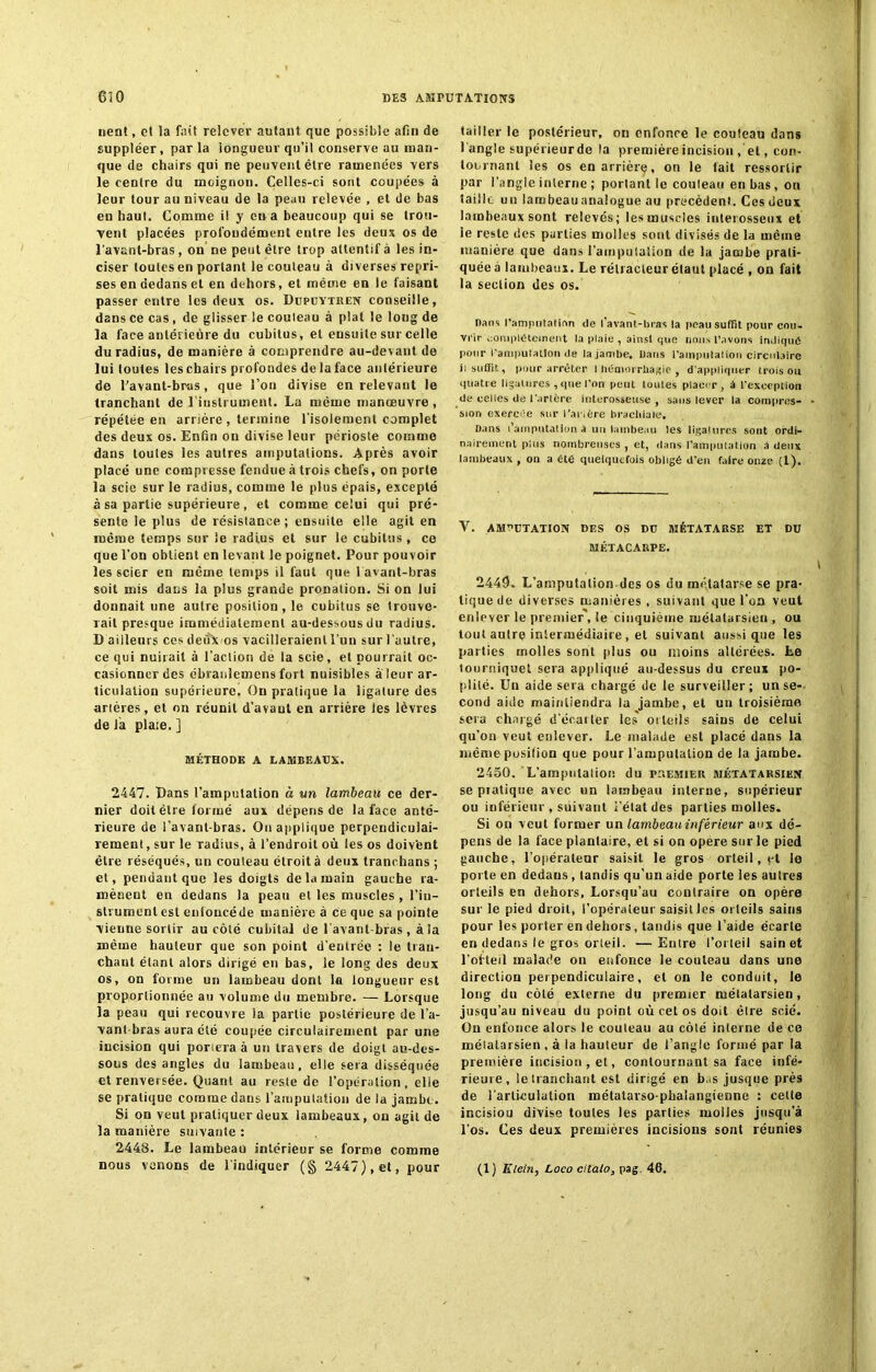 nent, et la fait relever autant que possible afin de suppléer, parla longueur qu’il conserve au man- que de chairs qui ne peuvent être ramenées vers le centre du moignon. Celles-ci sont coupées à leur tour au niveau de la peau relevée , et de bas en haut. Comme il y en a beaucoup qui se trou- vent placées profondément entre les deux os de l’avant-bras, on ne peut être trop attentif à les in- ciser toutes en portant le couteau à diverses repri- ses en dedans et en dehors, et même en le faisant passer entre les deux os. Dupuytren conseille, dans ce cas , de glisser le couleau à plat le long de la face antérieure du cubitus, et ensuite sur celle du radius, de manière à comprendre au-devant de lui toutes les chairs profondes de la face antérieure de l'avant-brus, que l’on divise en relevant le tranchant de l'instrument. La même manœuvre , répétée en arrière , termine l'isolement complet des deux os. Enfin on divise leur périoste comme dans toutes les autres amputations. Après avoir placé une compresse fendue à trois chefs, on porte la scie sur le radius, comme le plus épais, excepte à sa partie supérieure, et comme celui qui pré- sente le plus de résistance; ensuite elle agit en même temps sur le radius et sur le cubitus , ce que l'on obtient en levant Je poignet. Pour pouvoir les scier en même temps il faut que 1 avant-bras soit mis dans la plus grande pronation. Si on lui donnait une autre position, le cubitus se trouve- rait presque immédiatement au-dessous du radius. B ailleurs ces deux os vacilleraient l'un sur l’autre, ce qui nuirait à l’action de la scie, et pourrait oc- casionner des ébranlemens fort nuisibles à leur ar- ticulation supérieure. On pratique la ligature des artères, et on réunit d’avaut en arrière les lèvres de la plaie. ] MÉTHODE A LAMBEAUX. 2447. Bans l’amputation à un lambeau ce der- nier doit être formé aux dépens de la face anté- rieure de l’avant-bras. On applique perpendiculai- rement , sur le radius, à l’endroit où les os doivent être réséqués, un couteau étroit à deux tranohans ; et, pendant que les doigts de la main gauche ra- mènent en dedans la peau et les muscles , l’in- strument est enfoncé de manière à ce que sa pointe vienne sortir au côté cubital de l'avant-bras , à la même hauteur que son point d'entrée : le tran- chant étant alors dirigé en bas, le long des deux os, on forme un lambeau dont la longueur est proportionnée au volume du membre. — Lorsque la peau qui recouvre ia partie postérieure de l’a- vant-bras aura été coupée circulairement par une incision qui poriera à un travers de doigt au-des- sous des angles du lambeau, elle sera disséquée et renversée. Quant au reste de l’opération, elie se pratique comme dans l’amputation de la jambe. Si on veut pratiquer deux lambeaux, on agit de la manière suivante : 2443. Le lambeau intérieur se forme comme nous venons de l'indiquer (§ 2447), et, pour tailler le postérieur, on enfonce le couleau dans l’angle supérieurde la première incision , el, con- tournant les os en arrière, on le lait ressortir par l’angle interne ; portant le couleau en bas, on taille un lambeau analogue au précèdent. Ces deux lambeaux sont relevés; les muscles interosseux et le reste des parties molles sont divisés de la même manière que dans l'amputation de la jambe prati- quée à lambeaux. Le rélracleur élaut placé , on fait la seclion des os. Dans l'amputation de I avant-bras la peau suffit pour cou- vrir complètement la plaie , ainsi que nous l’avons indique pour l'amputation de la jambe. Dans l'amputaiion circulaire il suffit, pour arrêter I biimorrbagie , d’appliquer trois ou quatre ligatures , que l'on peut toutes placer, à l’exception de celles de l'artère interosseuse , sans lever la compres- sion exercée sur l'artère brachiale. Dans l’amputation â un lambeau les ligatures sont ordi- nairement plus nombreuses , et, dans l’amputation à deux lambeaux , on a été quelquefois obligé d’en faire onze (1). Y. AMPUTATION DES OS DU MÉTATARSE ET DU MÉTACARPE. 2449. L’amputation des os du métatarse se pra- tique de diverses manières , suivant que l’on veut enlever le premier , le cinquième mélalarsien , ou tout autre intermédiaire, et suivant aussi que les parties molles sont plus ou moins altérées. Le tourniquet sera appliqué au-dessus du creux po- plité. Un aide sera chargé de le surveiller; un se- cond aide maintiendra la jambe, et un troisième sera chargé d’écarter les orteils sains de celui qu’on veut enlever. Le malade est placé dans la même posilion que pour l’amputation de la jambe. 2450. L’ampntaliot! du premier métatarsien se pratique avec un lambeau interne, supérieur ou inférieur , suivant l’état des parties molles. Si on veut former un lambeau inférieur aux dé- pens de la face plantaire, et si on opère sur le pied gauche, l’opérateur saisit le gros orteil, et le porte en dedans , tandis qu’un aide porte les autres orteils en dehors, Lorsqu’au contraire on opère sur le pied droit, l’opérateur saisit les orteils sains pour les porter en dehors, tandis que l’aide écarte en dedans le gros orteil. —Enire l’orteil sain et l’ofteil malade on enfonce le couteau dans une direction perpendiculaire, et on le conduit, le long du côté externe du premier métatarsien, jusqu’au niveau du point où cet os doit être scié. On enfonce alors le couteau au côté interne de ce mélalarsien , à la hauteur de l’angle formé par la première incision, et, contournant sa face infé- rieure, le tranchant est dirigé en b,.s jusque prés de l’articulation métatarso-phalangienne : celte incisiou divise toutes les parties molles jusqu’à l’os. Ces deux premières incisions sont réunies (1) Klein, Loco citalo, pag. 46.