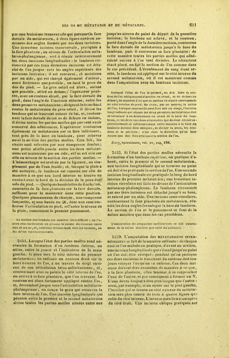 par une troisième transversale qui parcourtla face dorsale du métatarsien, à deux lignes environ au- dessous des angles formés par ces deux incisions. Une deuxième incision transversale, pratiquée à la face plantaire , au niveau de l'articulation inéla* tarso-phalangienue, sert à réunir inférieurement les deux incisions longitudinales : le lambeau cir- conscrit par ces trois dernières incisions est déta- ché de l'os jusque vers les angles supérieurs des incisions latérales; il est renversé, et maintenu par un aide, qui est chargé également d’attirer, aussi fortement que possible , en haut la peau du dos du pied. — Legros orteil est alors, autant que possible, attiré en dedans;- l’opérateur pénè- tre, avec un couteau étroit, par la face dorsale du pied , dans I angle de l’incision externe, entre les deux premiers métatarsiens ; dirigeant le tranchant contre le métatarsien du gros orteil, il divise les tendons qui se trouvent autour de lui, et, contour- nant la face dorsale de cet os de dehors en dedans, il divise toutes les parties molles qui peuvent avoir conservé des adhérences. L’opérateur contourne également ce métatarsien par sa face inférieure, tout près de la base du lambeau, pour achever aussi la section des parties molles. Cela fait, les chairs sont relevées par une compresse fendue; une petite attelle passée entre les deux inélatar- siens est maintenue par un aide, etl’os est scié sur elle au niveau de la section des parties molles. — L’hémorrhagie estarrêlée par la ligature, ou sim- plement par de l'eau froide; et, lorsque la plaie a été nettoyée, le lambeau est ramené, sur elle de manière à ce que son bord interne se trouve eu contact avec le bord de la division de la peau dor- sale du pied. — Quelques bandeleltesde diachylon, ramenées de la face plantaire sur la face dorsale, suffisent pour le maintenir dans cette position. Quelques plumasseaux de charpie, une compresse longuette, et une bande en GO, dont une anseem- brasse l’articulation du pied, etl’aulre le niveau de la plaie, consliluent le premier pansement. I.a section <ies tendons est souvent très-difficile : on l’o- père plus facilement en glissant la pointe du couteau entre eux et les os , et, tournant le tranchant vers les (eudons, on les divise à piein tranchant. 2451. Lorsque l'étal des parties molles rend né- cessaire la formation d’un lambeau interne, on attire, entre le pouce et l’indicateur de la main gauche, la peau vers le côte interne du premier métatarsien; on enfonce un couteau droit sur1 le bord externe de l’os, à un travers de doigt envi- ron de son articulation tarso-inétalrasieune, et, contournant avec sa pointe le côté interne de l’os, ou arrive à sa face plantaire, que l’on traverse. Le couteau est alors fortement appliqué contre l’os, et, descendant jusque vers l’articulation métatarso- phalangienne , on coupe la peau qui recouvre la face interne de l’os. Une incision longitudinale qui pénètre entre le premier et le second métatarsien divise toutes les parties molles situées entre eux jusqu'au niveau du point de départ de la première incision; le lambeau est relevé, et le couteau, porté dans l’anglede la dernièreincision, contourne la face dorsale du métatarsien jusqu’à la base du lambeau, puis il contourne sa face plantaire: de celle manière toutes les parties molles qui adhé- raient encore à i’os sont divisées. Le rélracleur étant placé, on fai! la section de l’os comme dans le cas précédent. L’écoulement du sang élanl ar- rêté, le lambeau est appliqué sur le côté interne du second métatarsien, où il est maintenu comme dans l’amputation avec un lambeau inférieur. Lorsque l’état de l’os le permet, ou doit faire la sec- tion del’os obliqueinentd’arrière en avant, et de dedans en dehors, de manière à ce que sa surface réséquée corresponde au côté interne du pied. On évite, par ce moyen, la saillie de l’os. Lorsque ce procédé peut être mis en usage, l’incision longil udinale qui sépare les deux premiers métatarsiens doit se terminer à un demi-pouce en avant de la base du lam- beau, et les deux incisions circulaires qui doivent réunirsu- périeurement et inférieurement celle incision à la base du lambeau doivent être obliques, et diviser la peau, les ten- dons et le périoste : c'esl dans la direction qu’on leur donne que doit être pratiquée la section del’os. Zanij, Operationen, vol. iv, pas. 184. 2452. Si l'état des parties molles nécessite la formation d’un lambeau supérieur, on pratique d’a- bord, entre le premier et le second métatarsien, une incision longitudinale qui se termine au point où doit être pratiquée la section del’os. Une seconde incision longitudinale est pratiquée le long du bord interne du premier métatarsien; une troisième in- cision circulaire est faite au-dessus de l’articulation métatarso-phalangienne. Le lambeau circonscrit par ces trois incisions est détaché jusqu’à sa base, et relevé par un aide. Une incision semi-circulaire, contournant !a face plantaire du métatarsien, réu- nira les deux angles formés par !a base du lambeau. La- section de l'os et le pansement se font de la même manière que dans les cas précédens. 'L’amputation du cinquième métatarsien se fait exacte- ment de la même manière que celle du premier'. 24531. L’amputation des métatarsiens intek- MÉoiAiitES se fait de !a manière suivante : de chaque côté ue l’os malade on pratique, d’avant eu arrière, uneincision longitudinale qui s'étend jusqu’au point où l’os doit être réséqué; pendant qu’on pratique ces deux incisions ie tranchant du couteau doit tou- jours côtoyer l’os qu’on \a enlever. Ces deux inci- sions doivent dire conduites de manière à ce que, à la face plantaire, elles tendent,à se rapprocher l’une de l’autre, et par conséquent à former un Y. L’une devra toujours èlre plus longue que l'autre : ainsi, par exemple, si on opère sur le pied gauche, !’incision qui se trouve au côlé externe du métatar- sien sera plus courte de trois à quatre lignes que celle du côlé interne. L’inverse aura iieu si on opère du côté droit. Uhe incision oblique pratiquée sur