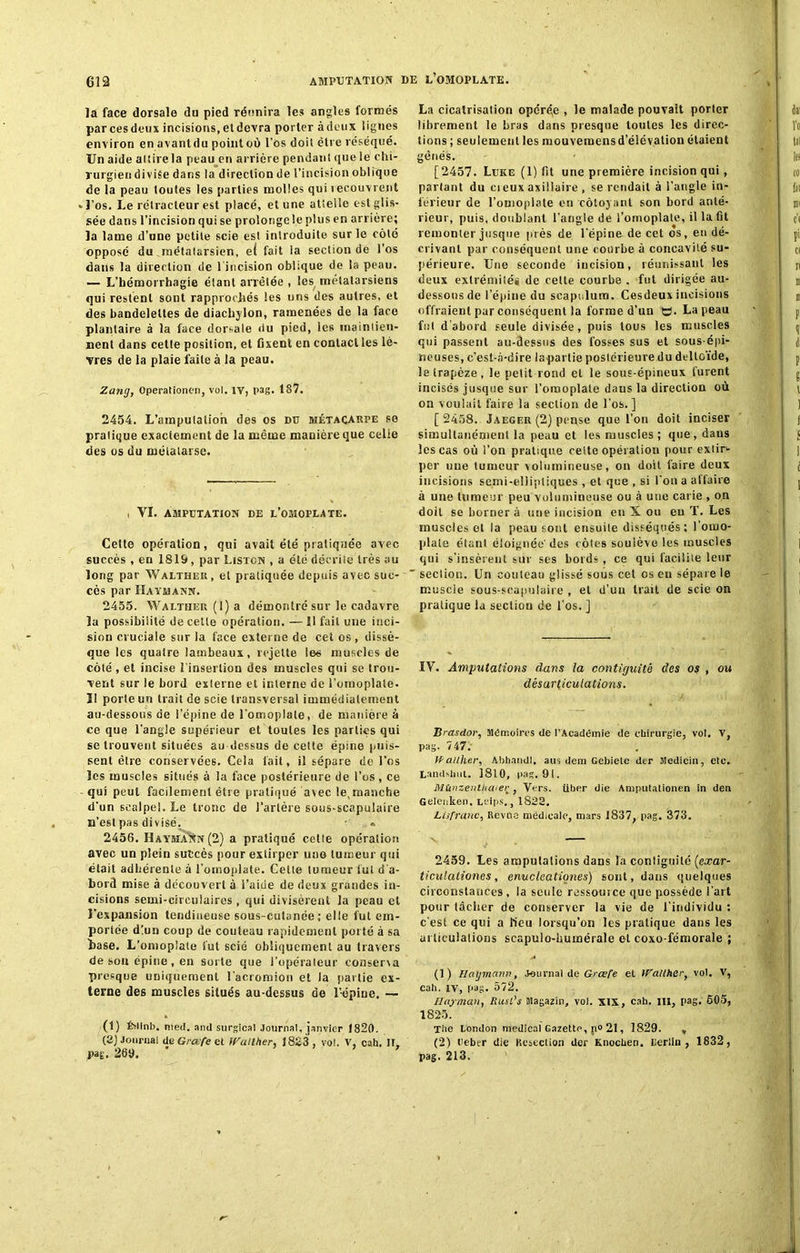 AMPUTATION DE L’OMOPLATE. la face dorsale du pied réunira les angles formés par ces deux incisions, et devra porter à deux lignes environ en avantdu point où l'os doit être réséqué. Un aide attire la peau en arrière pendant que ie chi- rurgien divise dans la direction de l’incision oblique de la peau toutes les parties molles qui recouvrent .l’os. Le rélracleur est placé, et une attelle est glis- sée dans l’incision qui se prolonge le plus en arrière; la lame d’une petite scie est introduite sur le coté opposé du .métatarsien, ei fait la section de l’os dans la direction de l’incision oblique de la peau. — L’hémorrhagie étant arrêtée , les métatarsiens qui restent sont rapprochés les uns des autres, et des bandelettes de diachylon, ramenées de la face plantaire à la face dorsale du pied, les maintien- nent dans cette position, et fixent en contact les lè- vres de la plaie faite à la peau. Zang, Operationen, vol. IV, pag. 187. 2454. L’amputation des os du métacarpe se pratique exactement de la même manière que celle des os du métatarse. i VI. AMPUTATION DE L’OMOPLATE. Cette opération, qui avait été pratiquée avec succès , en 1819, par Liston , a été décrite très au long par Walther , et pratiquée depuis avec suc- cès par Haymann. 2455. Walther (I) a démontré sur le cadavre la possibilité de cette opération. — Il fait une inci- sion cruciale sur la face externe de cet os , dissè- que les quaire lambeaux, rejette les muscles de côté , et incise l’insertion des muscles qui se trou- vent sur le bord externe et interne de l'omoplate. I! porte un trait de scie transversal immédiatement au-dessous de l’épine de l'omoplate, de manière à ce que l'angle supérieur et toutes les parties qui se trouvent situées au dessus de cette épine puis- sent être conservées. Cela tait, il sépare de l’os les muscles situés à la face postérieure de l’os , ce qui peut facilement être pratiqué avec ^manche d’un scalpel. Le tronc de l’arlère sous-scapulaire n’esl pas divisé. - « 2456. Hayma'Nn (2) a pratiqué celte opération avec un plein succès pour exlirper uno tumeur qui était adhérente à l'omoplate. Celle tumeur lut d'a- bord mise à découvert à l’aide de deux grandes in- cisions semi-circulaires , qui divisèrent la peau et l’expansion tendineuse sous-cutanée; elle fut em- portée d!un coup de couteau rapidement porté à sa base. L’omoplate fut scié obliquement au travers de son épine , en sorte que l'opérateur conserva presque uniquement l'acrornion et la partie ex- terne des muscles situés au-dessus de l’épine. — (1) ÏMInb. nted. and surgical Journal, janvier 1820. (2) Journal de Grœfe et Wullher, 1823 , vol. V, cah. Il, m. 269. ' ' La cicatrisation opérée , le malade pouvait porter librement le bras dans presque toutes les direc- tions ; seulement les m ou veraens d’élévation étaient gênés. [2457. Luke (1) fit une première incision qui, parlant du ci eux axillaire , se rendait à l’angle in- férieur de l’omoplate en côtoyant son bord anté- rieur, puis, doublant l'angle de l’omoplate, il la fit remonter jusque près de l'épine de cet os, en dé- crivant par conséquent une courbe à concavité su- périeure. Une seconde incision, réunissant les deux extrémités de cette courbe . fut dirigée au- dessous de l’épine du scapulura. Cesdeux incisions offraient par conséquent la forme d’un O. La peau fut d’abord seule divisée, puis tous les muscles qui passent au-dessus des fosses sus et sous-épi- neuses, c’est-à-dire la-parlie postérieure du deltoïde, le trapèze, le petit rond et le sous-épineux furent incisés jusque sur l’omoplate daus la direction où on voulait faire la section de l’os.] [ 2458. Jaeger (2) pense que L’on doit inciser simultanément la peau et les muscles; que, dans les cas où i’on pratique cette opération pour extir- per uue tumeur volumineuse, on doit faire deux incisions semi-elliptiques , et que , si l'on a affaire à une tumeur peu volumineuse ou à uue carie , on doit se bornera une incision en X ou eu T. Les muscles et la peau sont ensuite disséqués: l’omo- plate étant éloignée’ dçs côtes soulève les muscles qui s’insèrent sur ses bords, ce qui facilite leur  section. Un couteau glissé sous cet os eu sépare le muscle sous-scapulaire , et d’uu trait de scie on pratique la section de l'os. ] IV. Amputations dans la contiguïté des os , ou désarticulations. Brasdor, Mémoires de l’Académie de chirurgie, vol. V, pag. 747. JP ailher, Abhandl. aus dem Gebiete der siedicio, etc. Eandshut. 1810, pag. 9t. Mùnzenlhaier, Vers, über die Amputalionen in den Gelenken. Lsips., 1822. Lisfranc, Revue médicale, mars J837, pag. 373. 2459. Les amputations dans la contiguïté (exar- ticulaliones, enuclcationes) sont, dans quelques circonstances, la seule ressource que possède l’art pour lâcher de conserver la vie de l’individu ; c'est ce qui a lieu lorsqu’on les pratique dans les articulations scapulo-humérale et coxo-fémorale ; (1) Haymann, Journal de Grœfe et Walther, vol. V, cah. iv, r>ag. 572. Hayman, Rusl's Magazin, vol. XIX, cah. III, pag. 605, 1825. The London medical Gazette, n° 21, 1829. » (2) Ueber die Kesection der Knocben. Lerlln , 1832, pag. 213.