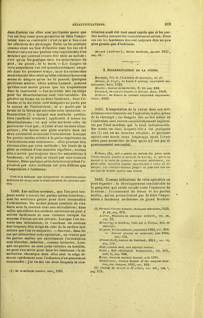 dans d'antres cas elles sont pratiquées parce que l’os esl trop court pour permettre de faire l’ampu- tation dans sa continuité : c’est ce qui a lieu dans les affections des phalanges. Enfin on les pratique comme étant un lieu d’élection dans les cas où il faudrait enlever une portion trop considérable d’un membre qui pourrait encore être utile au malade : c’est qu’on les pratique dans les articulations du pied , du genou , de la main. — Les dangers de celte amputation ont été considérablement exagé- rés dans tes premiers temps, mais les recherches modernes ont démontré qu’elles offraient beaucoup moins de dangers qu’on ne le pensait. Quelques praticiens mêmes, eftlre autres Larrey, pensent qu’elles sont moins graves que les amputations dans la continuité. — Les procédés mis en usage pour les désarticulations sont très-variables. En général on forme un ou deux lambeaux , dont l’é- tendue et la direction sont indiquées en partie par la nature de l’articulation , et e.1 partie par la forme de la lésion qui nécessite celte opération. — Scoutetten (1) a indiqué une méthode particu- lière (méthode ovalaire) applicable à toutes les désarticulations : ce que cetle méthode offre de particulier c’est que , a l aide d’une incision trian- gulaire, elle forme une plaie ovalaire dont les deux extrémités avoisinent l’articulation. Lorsque les parties molles situées à la partie supérieure de l’articulation sont intéressées , elles peuvent être circonscrites.'par cette méthode ; les bords de la plaie se retirent d’une manière régulière , comme cela n'arrive pas toujours dans les amputations à lambeaux, et la plaie se réunit par une cicatrice linéaire. Dans quelques articulationscependant l'o- pération par cette méthode esl plus difficile que l’amputation à lambeaux. C’est là la métliode que Langenbeck et plusieurs autres mettaient en usage pour la désarticulation de certaines par- ties. 2460. Les saillies osseuses, que l’on peut tou- jours sentir à travers les parties même tuméfiées , sont les meilleurs guides pour faire reconnaître l’articulation. On ne doit jamais pénétrer de vive force avec le.couteau dans une articulation : dans celles qui offrent des surfaces enclavées on peut y arriver facilement et sans violence lorsque les moyens d’union ont été détruits. Lorsque l’on tra- verse une articulation, le tranchant du couteau doit toujours être dirigé du côté de la surface arti- culaire que l’on va emporter. — Souvent, dans les cas qui nécessitent cette opération , on trouve que les parties molles qui environnent l’articulation sont blanches, indurées , comme lardacées. Lors- que ces parties ne sont point réduites en bouillie, on peut s’eu servir pour faire les lambeaux ; la tu- méfaction chronique dont elles sont le siège di- minue rapidement sous l’influence d’un pansement convenable : j'ai vu des cas dans iesqueis la cica- trisation avait clé tout aussi rapide que si les par- ties molles eussent été complètement saines. Dans ces cas les lambeaux doivent toujours être un peu plus grands que d’habitude. Margot ( Lis franc ) , Revue médicale, janvier 1827 , pag. 41.- I. DÉSARTICULATION DE LA CUISSE. Barbette, Prix de l'Académie de chirurgie, vol. iv. Meckel, et Unger, An fémur è cavitate cotyloïdeâ am- putandum. Halle, 1793. Moublei, Journal de'médeeine, T. XI, pag. 240. Tallichetf l)e reseelo femore ex articule. Halle, 180S. Iledemis , De femore in cavitate cotyloideâ ampulando. I.eips., 1823. 2461. L’ampulation de la cuisse dans son arti- culation coxo-fémorale esl l’opération la plus grave de la chirurgie ; les dangers dus au fait même da l’opération sont encore considérablement augmen- tés par l’état morbide qui la rend indispensable. Sur trente cas dans lesquels elle a été pratiquée dix (1) ont eu un heureux résultat, et quelques opérés sont morts assez longtemps après l’avoir subie pour permettre de dire qu'ils n'y ont pas ri- goureusement succombé.- Krimer, (2), qui a perdu un malade dix jours après l’avoir amputé d’après ie procédé de Larrey, el qui le vjt mourir â la suite de crampes survenues suintement, re- garde cette opération comme impraticable â cause de ses dangers, l.es résultats obtenus jusqu'à ce jour sont loin ce- pendant de la faire rejeter sans retour. 2462. Comme indications de cetle opération on peut regarder : le développement considérable de la gangrène qui aurait envahi toute l’épaisseur de la cuisse ; l’écrasement du fémur et des parties molles, quine permettraient pas défaire l'ampu- tation a lambeaux au-dessous du grand trochan- (1) Perautl, cité par Sabatier, Médecine opératoire, 1832, T. IV, pag, 673. Larrey, Mémoires de chirurgie militaire, vol. IY, pag. 27. Browmigg et Gulhrie, Cités par S. Coopey, üict. de chirurgie. Delpech, Revue médicale, septembre 1824, pag. 333. — Journal général de médecine, juin 1828, pag. 424. Wendelsla<Ut Journal de Hufeland, 1811 , vol. VI, pag. 110. Motl, l.ondon med. and physieal Journal. Or Ion , Med.-chirurgical Transactions, vol. XIII, part. Il, pag. 606. Bryce, Glascovv medical Journal’, août 1831. Macfar/ane, Clinlcal Report of the surgical prac- tice, etc. Glasgow, 1832, pag. 182. (2) Journal de Graefe et Waither* vol. AI!, cab, pag. 121. (1) De la mélbode ovalaire. Paris, 1837.