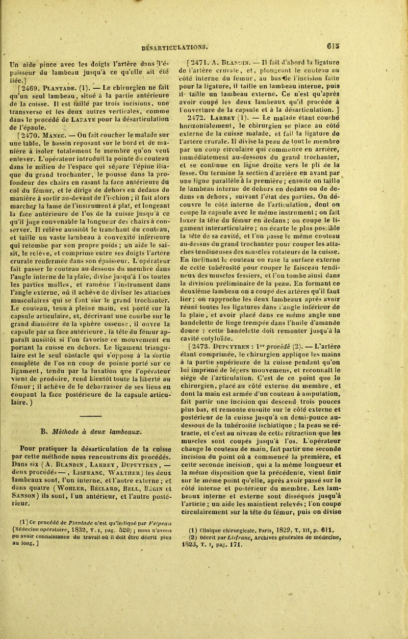 Un aide pince avec les doigts l’artère dans 'l’é- paisseur du lambeau jusqu’à ce qu’elle ait été liée.] [2469. Plantade. (1). — Le chirurgien ne fait qu’un seul lambeau, situé à la pas lie antérieure de la cuisse. Il est taillé par trois incisions, une transverse et les deux autres verticales, comme dans le procédé de Lafaye pour la désarticulation de l’épaule. [ 2470. Manec. — On fait coucher le malade sur une table, le bassin reposant sur le bord et de ma- nière à isoler totalement le membre qu’on veut enlever. L’opérateur introduit la pointe du couteau dans le milieu de l’espace qui sépare l’épine ilia- que du grand trochanter, le pousse dans la pro- fondeur des chairs en rasant la face antérieure du col du fémur, et le dirige de dehors en dedans de manière à sortir au-devant de l’hchion ; il fait alors marche/ la lame de l'instrument à plat, et longeant la face antérieure de l’os de la cuisse jusqu’à ce qu’il juge convenable la longueur des chairs à con- server. Il relève aussitôt le tranchant du couteau, et taille un vaste lambeau à convexité inférieure qui retombe par son propre poids ; un aide le sai- sit, le relève, et comprime entre ses doigts l’artère crurale renfermée dans son épaisseur. L'opérateur fait passer le couteau au-dessous du membre dans l’angle interne de la plaie, divise jusqu’à l'os toutes les parties molles, et ramène l’instrument dans l’angle externe, où il achève de diviser les attaches musculaires qui se font sur le grand trochanter. Le couteau, tenu à pleine main, est porté sur la capsule articulaire, et, décrivant une courbe sur le grand diamètre de la sphère osseuse, il ouvre la capsule par sa face antérieure, la tête du fémur ap- paraît aussitôt si l’on favorise ce mouvement en portant la cuisse en dehors. Le ligament triangu- laire est le seul obstacle qui s’oppose à la sortie complète de l’os un coup de pointe porté sur ce ligament, tendu par la luxation que l’opérateur vient de produire, rend bientôt toute la liberté au fémur; il achève de le débarrasser de ses liens en coupant la face postérieure de la capsule articu- laire. ) B. Méthode à deux lambeaux. Pour pratiquer la désarticulation de la cuisse par cette méthode nous rencontrons dix procédés, llar.s six (À. Blandin, Larrey, Dcpüytren, — deux procédés—, Lisfranc, Walther) les deux lambeaux sont, l’un interne, et l’autre externe ; et dans quatre (Wohler, Béclard, Bell, Bfgin et Sanson) ils sont, 1 un antérieur, et l’autre posté- rieur. (1 ) Ce procédé de Plantade n’est qu’indiqué par Velpeau (Médecine opératoire, 1832, T.i, pag. 52ÛJ ; nous n’avons pu avoir connaissance du travail où il doit être décrit plus au long. ] [2471. A. Blandin. — Il fait d'abord la ligature de i’arière crurale, et, plongeant le couteau au côté interne du fémur, au basale l’incision faite pour la ligature, il taille un lambeau interne, puis il< taille un lambeau externe. Ce n’est qu’après avoir coupé les deux lambeaux qu’il procède à l'ouverture de la capsule et à la désarticulation, j 2472. Larrey (1). — Le malade étant couché horizontalement, le chirurgien se place au côté externe de la cuisse malade, et fait la ligature de l’artère crurale. Il divise la peau de tout le membre par un coup circulaire qui commence en arrière, immédiatement au-dessous du grand trochanter, et se continue en ligue droite vers le pli de la fesse. On termine la section d’arrière en avant par une ligne parallèle à la première; ensuite on taille le lambeau interne de dehors en dedans ou de de- dans en dehors, suivant l’élat des parties. Ou dé- couvre le côté interne de l’articulation, dont ou coupe la capsule avec le même instrument ; on fait luxer la tête du fémur en dedans ; ou coupe le li- gament inlerarliculaire ; on écarte le plus possible la tête de sa cavité, et l’on passe le même couteau au-dessus du grand trochanter pour couper les atta- ches tendineuses des muscles rotateurs de la cuisse. En inclinant le couteau on rase la surface externe de celte tubérosité pour couper le faisceau tendi- neux des muscles fessiers, et l’on tombe ainsi dans la division préliminaire de la peau. En formant ce deuxième lambeau on a coupé des artères qu’il faut lier; on rapproche les deux lambeaux après avoir réuni toutes les ligatures dans i'angle inférieur de la plaie, et avoir placé dans ce même angle une bandelette de linge trempée dans l’huile d’amande douce : cette bandelette doit remonter jusqu’à la cavité cotyloïde. [2473. Ddplytren : Ierprocédé (2). — L’artère étant comprimée, le chirurgien applique les mains à la partie supérieure de la cuisse pendant qu’on lui imprkné de légers mouvemens, et reconnaît le siège de i’articulatien. C’est de ce point que le chirurgien, placé au côté externe du membre, et dont la main est armée d’un couteau à amputation, fait partir une incision qui descend trois pouces plus bas, et remonte eusuite sur le côté externe et postérieur de la cuisse jusqu'à un demi-pouce au- dessous de la lubérosilé ischiatique ; la peau se ré- tracte, et c’est au niveau de cette rétraction que les muscles sont coupés jusqu’à l’os. L’opérateur change le couteau de main, fait partir une seconde incision du point où a commencé la première, et celle seconde incision , qui a la même longueur et la même disposition que la précédente, vient finir sur le même point qu’elle, après avoir passé sur le côté interne et postérieur du membre. Les lam- beaux interne et externe sont disséqués jusqu’à l’article ; uu aide les maintient relevés ; l'on coupe circulairemenl sur la tète du fémur, puis on divise (t) Clinique chirurgicale. Paris, 1829, T. III, p. 611. (2j Décrit par Lis franc, Archives générales de médecine, 1823, T. i, pag. 171.