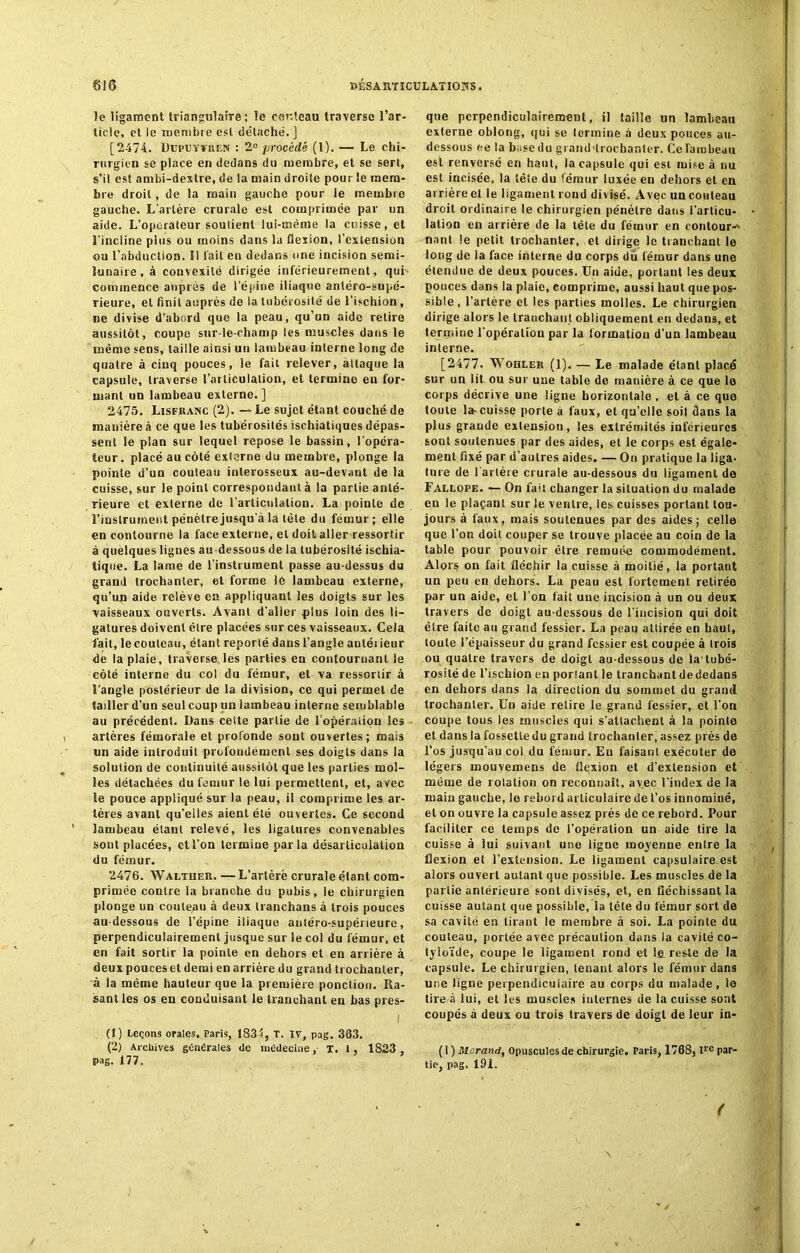 îe ligament triangulaire; le couteau traverse l’ar- ticle, et le membre est détaché. ] [2474. Dupuytren : 2e procédé (l). — Le chi- rurgien se place en dedans du membre, et se sert, s’il est ambi-dextre, de la main droite pour le mem- bre droit, de la main gauche pour le membre gauche. L'artère crurale est comprimée par un aide. L'operateur soutient lui-même la cuisse, et l’incline plus ou moins dans la flexion, l’extension ou l’abduction. Il lait en dedans une incision semi- lunaire, à convexité dirigée inférieurement, qui commence auprès de l’épine iliaque antéro-supé- rieure, et finit auprès de la tubérosité de l’ischion , ne divise d’abord que la peau, qu’un aide relire aussitôt, coupe sur-le-champ les muscles dans le même sens, taille ainsi un lambeau interne long de quatre à cinq pouces, le fait relever, attaque la capsule, traverse l’articulation, et termine en for- mant un lambeau externe.] 2475. Lisfranc (2). — Le sujet étant couché de manière à ce que les tubérosités ischiatiqucs dépas- sent le plan sur lequel repose le bassin, l’opéra- teur . placé au côté externe du membre, plonge la pointe d’un couteau inlerosseux au-devant de la cuisse, sur le point correspondant à la partie anté- rieure et externe de l’articulation. La pointe de l’instrument pénètre jusqu'à la tète du fémur; elle en contourne la face externe, et doit aller ressortir à quèlques lignes au dessous de la tubérosité ischia- tique. La lame de l’instrument passe au-dessus du grand trochanter, et forme le lambeau externe, qu’un aide relève en appliquant les doigts sur les vaisseaux ouverts. Avant d’aller plus loin des li- gatures doivent être placées sur ces vaisseaux. Cela fait, le couteau, étant reporté dans l’angle auléiieur de la plaie, traverse les parties en contournant le côté interne du col du fémur, et va ressortir à l’angle postérieur de la division, ce qui permet de tailler d’un seul coup un lambeau interne semblable au précédent. Dans cette partie de l’opération les artères fémorale et profonde sont ouvertes; mais un aide introduit profondément ses doigts dans la solution de continuité aussitôt que les parties mol- les détachées du fémur le lui permettent, et, avec le pouce appliqué sur la peau, il comprime les ar- tères avant qu'elles aient été ouvertes. Ce second lambeau étant relevé, les ligatures convenables sont placées, et l’on termine parla désarticulation du fémur. 2476. Walther. — L’artèrë crurale étant com- primée contre la branche du pubis, le chirurgien plonge un couteau à deux tranchans à trois pouces au-dessous de l’épine iliaque antéro-supérieure, perpendiculairement jusque sur Je col du fémur, et en fait sortir la pointe en dehors et en arrière à deux pouces et demi en arrière du grand trochanter, à la même hauteur que la première ponction. Ra- sant les os en conduisant le tranchant en bas pres- (1) Leçons orales. Paris, 1834, T. IV, pag. 363. (2) Archives générales de médecine, T. I , 1823 pag. 177. que perpendiculairement, il taille un lambeau externe oblong, qui se termine à deux pouces au- dessous ce la base du grand-trochanter. Ce lambeau est renversé en haut, la capsule qui est mise à nu est incisée, la tête du fémur luxée en dehors et en arrière et le ligament rond divisé. Avec un couteau droit ordinaire le chirurgien pénètre dans l’articu- lation en arrière de la tête du fémur en contour-' nant le petit trochanter, et dirige le tranchant le long de la face interne du corps du fémur dans une étendue de deux pouces. Un aide, portant les deux pouces dans la plaie, comprime, aussi haut que pos- sible, l’artère et les parties molles. Le chirurgien dirige alors le trauchaiil obliquement en dedans, et termine l’opération par la formation d’un lambeau interne. [2477* Wohler (1). — Le malade étant placé sur un lit ou sur une table de manière à ce que le corps décrive une ligne horizontale . et à ce que toute la-cuisse porte à faux, et qu’elle soit dans la plus grande extension, les extrémités inférieures sout soutenues par des aides, et le corps est égale- ment fixé par d’autres aides. — On pratique la liga- ture de lariète crurale au-dessous du ligament de Fallope. — On fai! changer la situation du malade en le plaçant sur le ventre, les cuisses portant tou- jours à faux, mais soutenues par des aides; celle que l’on doit couper se trouve placée au coin de la table pour pouvoir être remuée commodément. Alors on fait fléchir la cuisse à moitié, la portant un peu en dehors. La peau est fortement retirée par un aide, et l’on lait une incision à un ou deux travers de doigt au-dessous de l’incision qui doit être faite au grand fessier. La peau attirée en haut, toute l’épaisseur du grand fessier est coupée à trois ou quatre travers de doigt au-dessous de la tubé- rosité de l’ischion eu porlant le tranchant dededans en dehors dans la direction du sommet du grand trochanter. Un aide relire le grand fessier, et l’on coupe tous les muscles qui s’attachent à la pointe et dans la fossette du graud trochanter, assez près de l’os jusqu'au col du fémur. Eu faisant exécuter de légers mouvemens de flexion et d’extension et même de rotation on reconnaît, av.ee l’index de la main gauche, le rebord articulaire de l’os innommé, et on ouvre la capsule assez près de ce rebord. Pour faciliter ce temps de l’opération un aide tire la cuisse à lui suivant une ligne moyenne entre la flexion et l’extension. Le ligament capsulaire est alors ouvert autant que possible. Les muscles de la partie antérieure sont divisés, et, en fléchissant la cuisse autant que possible, la tète du fémur sort de sa cavité en tirant le membre à soi. La pointe du couteau, portée avec précaution dans la cavité co- tyloïde, coupe le ligament rond et 1ê reste de la capsule. Le chirurgien, tenant alors le fémur dans une ligne perpendiculaire au corps du malade, le tire à lui, et les muscles internes de la cuisse sont coupés à deux ou trois travers de doigt de leur in- ( I ) Morand, Opuscules de chirurgie. Paris, 1768, lre par- tie, pag. 191. (