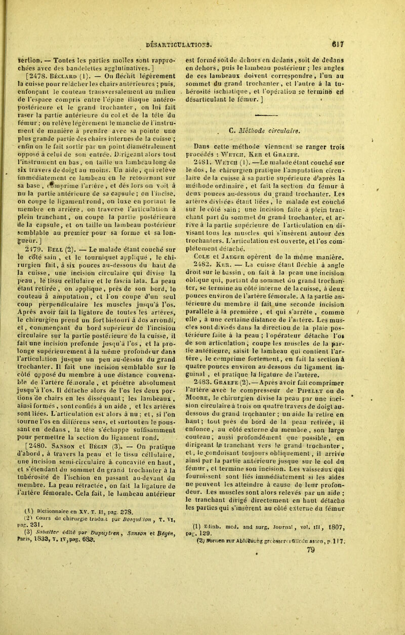 serlion. — Toutes les parties molles sont rappro- chées avec des bandelettes agglutinatives. ] [2478. Béclard (1). — On fléchit légèrement la cuisse pour relâcher les chairs antérieures ; puis, enfonçant le couteau transversalement au milieu de l'espace compris entre l'épine iliaque antéro- postérieure et le grand trochanter, on lui fait raser la partie antérieure du col et de la tôle du fémur ; on relève légèrement le manche de l'instru- ment de manière à prendre avec sa pointe une plus grande partie des chairs internes de la cuisse ; enfin on le fait sortir par un point diamétralement opposé ci celui de sou entrée. Dirigeant alors tout l'instrument en bas, or| taille un lambeau long de six travers de doigt au moins. Un aide, qui relève immédiatement ce lambeau en le retournant sur sa base , comprime l’arière , et dés lors on voit à nu la partie antérieure de sa capsule; on l’incise, on coupe ie ligament rond, on luxe en portant le membre en arrière, on traverse l’articulation à plein tranchant, on coupe la partie postérieure de la capsule, et on taille un lambeau postérieur semblable au premier pour sa forme et sa lon- gueur. ] 2179. Dell (2). — Le malade étant couché sur le coté sain , et le tourniquet appliqué , le chi- rurgien fait, à six pouces au-dessous du liant de la cuisse, une incision circulaire qui divise la peau, le (issu cellulaire et le faseia lata. La peau étant retirée , on applique, près de son bord, le couteau à amputation, et l’on coupe d’un seul coup perpendiculaire les muscles jusqu’à l’os. Après avoir fait la ligature de toutes les arlères, le chirurgien prend un fort bistouri â dos arrondi, et, commençant du bord supérieur de l'incision circulaire sur la partie postérieure de la cuisse, il fait une incision profonde jusqu’à l’os, et la pro- longe supérieurement à la même profondeur dans l’articuh.lion jusque un peu au-dèssus dujjrand trochanter. Il fait une incision semblable sur lè côté opposé du membre à nue distancé convena- ble de Tarière fémorale , et pénètre absolument jusqu’à l'os. Il détache alors de Tos les deux por- tions'de chairs en les disséquant; les lambeaux , ainsi formés , sont confies à un aide , et les arlères sont liées. L’articulation est alors à nu ; et, si Ton tourne Tos en différons sens, et surtouten le pous- sant en dedans , la tète s’échappe suffisamment pour permettre la section du ligament rond. [2480. Sanson et Bégin (3). — On pratique d’abord, à travers la peau et le tissu cellulaire, une incision semi-circulaire à- concavité en haut, et s’étendant du sommet du grand trochanter à la tubérosité de l’ischion en passant au-devant du membre. La peau rétractée, on fait la ligature de 1 artère fémorale. Gela fait, le lambeau antérieur (I) Dictionnaire en XV. T. I!, pag. 278. (2> Cours de chirurgie tradu.t par Bosqui lon , T. Vi, pag. 231, (3) Sabatier édité par Dupujlren , Sanson et Bégin, Paris, 1833, T. IV,pag. 683. est formésoilde dehors en dedans, soit de dedans en dehors, puis le lambeau postérieur ; les angles de ces lambeaux doivent correspondre, l’un au sommet du grand trochanter, et l’autre à la tu- bérosité ischiatique, et l’opération se terminé eri désarticulant le fémur. ] > G. Méthode circulaire. Dans cetle méthode viennent se ranger trois procédés : Wetch, Kep. et Graefe. 2481. Wetch (1). —Le maladeélant couché sur le dos, le chirurgien pratique Tainpulalion circu- laire delà cuisse à sa partie supérieure d;après la méihode ordinaire , et fait la section du fémur à deux pouces au-dessous du grand trochanter. Les artères divisées étant liées , le malade est couché sur le côté sain; une incision faite à plein tran- chant part du sommet du grand trochanter, et ar- rive à la partie supérieure de l'articulation en di- visant tous les muscles qui s’insèrent autour des trochanters. L'articulation est ouverte, et l’os com- plètement déiaché. Cole et Jaegf.k opèrent de la même manière. 2482. Ken. — La cuisse étant fléchie à angle droit sur le bassin , on fait à la peau une incision oblique qui, parlant du sommet du grand trochan- ter, se termine au côté interne de la cuisse, à deux pouces environ de l’artère fémorale. A la partie an- térieure du membre il fait une seconde incision parallèle à la première , et qui s’arrête , comme elle , à une certaine distance de l’ai 1ère. Les mus- cles sont divisés dans la direction de ia plaie pos- térieure faite à la peau ; l opérateur détache Tos de son articulation, coupe les muscles de ia par- tie anléfieiire, saisit le lambeau qui contient l’ar- tère, le comprime fortement, en fail la section à quatre pouces environ au dessous du ligament in- guinal , et pratique la ligature de l’artère. 2483. Gp.aefe (2). — Après avoir fait comprimer Tarière avec le compresseur de Pipelet ou do Moore, le chirurgien divise la peau par une inci- sion circulaire à trois ou quatre travers de doigt au- dessous du grand trqchanlcr ; un aide la retire en haut; tout près du bord de la peau retirée, il enfonce, au côté externe du membre, sou large couteau, aussi profondément que possible, en dirigeant le tranchant vers le grand trochanter , et, le^conduisant toujours obliquement, il arrive ainsi par la partie antérieure jusque sur le col du fémur, et termine son incision. Les vaisseaux qui fournissent sont liés immédiatement si les aides ne peuvent les atteindre à cause de leur profon- deur. Les muscles sont alors relevés par un aide ; le tranchant dirigé directement en haut détacha les parties qui s’insèrent au côté externe du fémur (1) EJinb. med. and surg, Journal, vol. Ht, 1807, pag. 129. (2; Nbruen mr Abloësuèg grrèssert iGlicdn asicn, p.l 17, 79