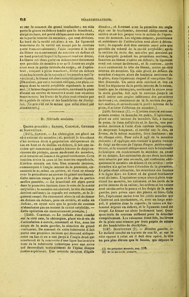 et sur le sommet du grand trochanter; un aide porte le genou en dehors tandis que le tranchant, dirigé en haut, est porté obliquement surles chairs de la partie interne du membre , qui sont divisées. Le bord de la cavité est alors à nu. Le ligament transverse de la cavité est coupé par le rouleau porté transversalement; l’aide imprime à la tête du fémur un mouvement de rotation en dedans et en haut pendant lequel le ligament rond est divisé. Le fémur est alors porté en dehorsaussi fortement que possible de manière à ce qu’il forme un angle croit avec la partie latérale du corps, et l’opéra- teur , coupant à plein tranchant, divise en dehors et en bas le reste de la capsule et les muscles qui l’a- voisinent ; le fémur est alors complètement séparé. [On a alors, par celle incision oblique, une plaie co- nique dont la cavité cotyloïde représente le som- met.] L'hémorrhagie étant arrêtée, on réunit la plaie d'avant en arrière de manière à avoir une cicatrice transversale; les lèvres de la plaie soûl réunies par deux points de suture et des bandeleiles de diachy-. Ion, [Ce procédé est le même que celui décrit par ■AliERNJSTEY.j D. Méthode ovalaire. Quatre procédés : Sanson, CoitAUAC, Gbthrie et ScOCTETTEN. [2484. Sanson. — Le chirurgien est placé au côté externe du membre ; et, portant le tranchant d’an couteau droit à amputation obliquement de Las en haut et de dedans en dehors, il fait une in- cision qui commence à quatre travers de doigt au- dessous du périnée, passe au-devant du membre, et se termine au sommet du grand trochanter. Celte incision divise la peau et les muscles superficiels. L’artère crurale est liée. Une- seconde incision, commençant à l'angle, interne de la première, cir- conscrit le membre eu arrière, et vient se réunir avec la précédenle'au niveau du grand trochanter. Celle incision coupe la peau et le plus de parties molles possible. — Le tranchant est alors porté dans la première incision dans le sens de la cavité colyloïde ; le membre est abaissé ; la tête du fémur devient saillante; la capsule est ouverte, .et le li- gament coupé. On circonscrit alors Je col du fémur de dedans en dehors, puis en arrière, et enfin en dedans, en ayant soin que la pointe du couteau m’abandonne pas un instant la cavilé cotyloïde. — Cette opération est excessivement prompte, ] [2485. Cokmjau. — Le malade étant couché sur le côté sain, le chirurgien, placé vis-à-vis de l'articulation à ouvrir, reconnaît et fixe, avec les doigts de la main gauche, la situation du grand trochanter. Du sommet de cette tubérosité il fait partir une première incision qui descend oblique- ment eo bas et en avant jusqu’à l’angle droit qui r ésulterait de la rencontre d’une ligne horizontale tuée de la tubérosité ischiatique avec une autre qui descendrait verticalement de l’épine iliaque enléro supérieure. Une seconde incision d’égale étendue, et formant avec la première un angle aigu sur le trochanter, descend obliquement en arrière et en bas jusque vers !c milieu de l'épais- seur du membre. Les régions externe, postérieure cl antérieure de l’articulation sont alors a décou- vert; la capsule doit être ouverte aussi près que possible du rebord de la cavité cotyloïde; après la section du reste des mu-cles qui auraient pu être épargnés pendant les premières sections, la luxation du fémur s’opère en dehors; le ligament rond est coupé facilement, et le couteau, après avoir contourné la tête du fémur, arrive au côté interne du membre. Un aide piacé en dehors du membre s’empare alors du lambeau antérieur de la plaie, dans l’épaisseur duquel il comprime l’ar- tère fémorale. Un autre aide soutient et tire en haut les tégumens de la partie interne de la cuisse, tandis que le chirurgien, soutenant la cuisse avec la main gauche, fait agir le couteau jusqu'à ce qu’il arrive aux angles inférieurs des premières incisions ; et, continuant de là la section des par- ties molles, et arrondissant la partie interne de la plaie, il achève l’ablation du membre. ] 2486. Gbthrie (l). — L’artère crurale est com- primée contre la branche du pubis. L’opérateur, placé au côté interne du membre,'fait, à travers la peau, le tissu cellulaire et le fascia, une pre- mière incision à l’aide d’on couteau très-pointu, de moyenne longueur, et courbé sur le dos, et forme, de la même manière, deux lambeaux : un de chaque côté. Pour cela il agit de la manière suivante : il applique son couleâu’à quatre travers de doigt au-dessous de l’épine iliaque antéro-supé- rieure, elle conduit obliquement vers la tubérosité ischiatique en contournant le membre en avant et en dedans. Les extrémités de ces deux incisions sont réunies par une seconde, qui contourne obli- quement le membre en dehors et en arrière : cette dernière n’a qu’un tiers d’étendue de la première. La peau étant rétractée, les insertions des fessiers à la ligne âpre du fémur et du grand trochanter sent divisées. L’opérateur coupe alors à plein tran- chant les muscles, les vaisseaux elles nerfs delà partie interne de la cuisse ; les ai lères et les veines sont saisies entre le pouce et les doigts de la main gauche, puis prises avec des pinces et liées. Gela fait, l’opérateur incise tous les petits muscles qui s’insèrent aux trochanters, et, avec un large scal^ pel, il pénètre dans la capsule; la cuisse est for- tement déjetée en dehors, et le ligament rond est coupé. Le fémur est alors facilement luxé. Quel- ques traits de couteau suffisent pour le détacher complètement. Les vaisseaux étant liés, les lèvres de la plaie sont réunies par trois points de suture et des bandelettes de diachylon. 2487. Scobtetten (2). — Membre gauche. — Le malade couché en travers de son lit, et sur le côté opposé à celui où il doit être opéré, la tête un peu plus élevée que le bassin, qui dépasse ie (1) On gounshot wounds, pas. 178. {2) De la oiCil.ode ovalaire. /