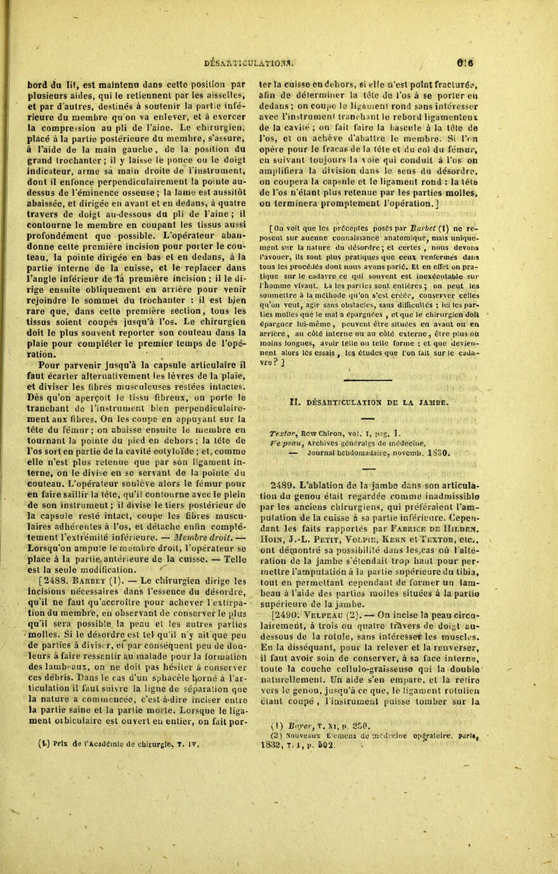 bord du lit, est maintenu dans cette position par plusieurs aides, qui le retiennent par les aisselles, et par d'autres, destinés à soutenir la partie infé- rieure du membre qu'on va enlever, et à exercer la compression au pli de l’aine. Le chirurgien, placé à la partie postérieure du membre, s’assure, à l’aide de la main gauche , de la position du grand trochanter; il y laisse le ponce ou le doigt indicateur, arme sà main droite de l’instrument, dont il enfonce perpendiculairement la pointe au- dessus de l’éminence osseuse; la lame est aussitôt abaissée, et dirigée en avant et en dedans, à quatre travers de doigt au-dessous du pli de l’aine ; il contourne le membre en coupant les tissus aussi profondément que possible. L’opérateur aban- donne celte première incision pour porter le cou- teau, la pointe dirigée en bas et en dedans, à la partie interne de la cuisse, et le-replacer dans l’angle inférieur de la première incision ; il le di- rige ensuite obliquement eu arrière pour venir rejoindre le sommet du trochanter : il est bien rare que, dans cette première section, tous les tissus soient coupés jusqu’à l’os. Le chirurgien doit le plus souvent reporter son couteau dans la plaie pour compléter le premier temps de l’opé- ration. Pour parvenir jusqu’à la capsule articulaire il faut écarter alternativement les lèvres de la plaie, et diviser les fibres musculeuses restées intactes. Dès qu’on aperçoit le tissu fibreux, on porte le tranchant de l’instrument bien perpendiculaire- ment aux fibres. On les coupe en appuyant sur la tête du fémur; on abaisse ensuite le membre en tournant la pointe du pied en dehors ; la tête de l’os sort en partie de la cavité cotyloïde ; et, comme elle n’est plus retenue que par son ligament in- terne, on le divise en se servant de la pointe du couteau. L’opérateur soulève alors le fémur pour en faire saillir la tête, qu’il contourne avec le plein de son instrument; il divise le tiers postérieur de la capsule resté intact, coupe les fibres muscu- laires adhérentes à l’os, et détache enfin complè- tement l’extrémité inférieure. — Membre droit. — Lorsqu’on ampute ie membre droit, l’opérateur se place à la parties antérieure de la cuisse. — Telle est la seule modification. [2488. Barbet (1). — Le chirurgien dirige les incisions nécessaires dans l’essence du désordre, qu'il ne faut qu’accroître pour achever l'extirpa- tion du membre, eu observant de conserverie plus qu’il sera possible la peau et les autres parties • molles. Si le désordre est tel qu’il n’y ait que peu de parties à diviser, et par conséquent peu de dou- leurs à faire ressentir au malade pour la formation des lambeaux, on ne doit pas hésiter à conserver ces débris. Bans le cas d’un spbacèle fyorué à l’ar- ticulation il faut suivre la ligne de séparation que la nature a commencée, c’est-à-dire inciser entre la partie saine et la partie morte. Lorsque le liga- ment oibiculaire est ouvert en entier, on faitpor- (t) Prix de l'Académie de chirurgie, T. IV. 1er la cuisse en dehors, si elle n’est point fracturée, afin de déterminer la tête de l’os à se porter eu dedans; on coupe le ligament rond sans intéresser avec l’instrument tranchant le rebord ligamenteux de la cavité ; ou fait faire la bascule à la tête de l’os, et on achève d'abattre le membre. Si IV n opère pour le fracas de la tète et du col du fémur, en suivant toujours la voie qui conduit à l’os on amplifiera la division dans le sens du désordre, on coupera la capsule et le ligament rond : la téta de l’os n'étant plus retenue par les parties molles, on terminera promptement l’opération.] [On voit que tes préceptes posés par Barbet (1) ne re- posent sur aucune connaissance anatomique, mais unique- ment sur la nature du désordre ; et certes , nous devons l’avouer, ils sont plus pratiques que ceux renfermés dans tous les procédés dont nous avons parlé. Et en effet on pra- tique sur ie cadavre ce qui souvent est inexécutable sur l'homme vivant. Là les parties sont entières ; on peut les soumettre à la méthode qu’on s’est créée, conserver celles qu’on veut, agir sans obstacles, sans difficultés : ici les par- ties molles que le mal a épargnées , et que le chirurgien doit épargner lui-même, peuvent être situées en avant ou en arrière, au côté interne ou au côté externe, être plus ou moins longues, avoir telle ou telle forme : et que devien- nent alors les essais , les études que l’on lait sur le cada- vre ? ] IL DÉS ART? CREATION DE LA JAMBE. Textor, RcwChiron, vol. I, psg. 1. Ve peau, Archives générales de médecine. — Journal hebdomadaire, noveinb. 1830. 2489. L’ablation de la jambe dans son articula- tion du genou était regardée comme inadmissible par les anciens chirurgiens, qui préféraient l’am- pulalion de la cuisse à sa partie inférieure. Cepen- dant les faits rapportés par Fabrice de IIildf.n, Hoin, J.-L. Petit, Volpie, Kern et ïextor, etc., ont détpontré sa possibilité dans les.cas où l’alté- ration de la jambe s’éiendait trop liant pour per- mettre l'amputation à la partie supérieure du tibia, tout en permettant cependant de former un lam- beau à l’aide des parties moiies situées à la partie supérieure de la jambe. [2490. Velpeaü (2). — On incise la peau circa- lairemeut, à trois ou qualre travers de doi^t au- dessous de la rotule, sans intéresser les muscles. Er. la disséquant, pour la relever et la renverser, il faut avoir soin de conserver, à sa face interne, toute la couche cellulo-graisseuso qui la double naturellement. [Jn aide s’en empare, et la relire vers le genou, jusqu’à ce que, le ligament roluiien ciant coupé , l'instrument puisse tomber sur la (!) Boyer, T. Xi, p. 350. (3) Nouveaux Eiemcns de médecine opératoire, pari», 1883, T. 1, p. 502.