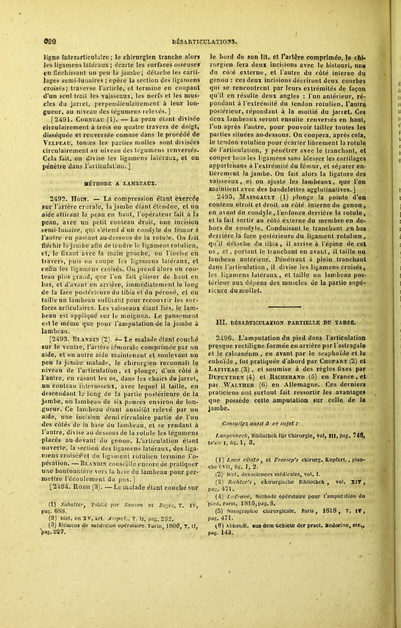 ligne înterarticulairc ; le chirurgien tranche alors les ligarnens latéraux ; écarte les surfaces osseuses en fléchissant un peu la jambe; détache les carti- lages semi-lunaires ; opère la section des ligarnens croisés; traverse l’article, et termine en coupant d’un seul trait les vaisseaux, les nerfs et les mus- cles du jarret, perpendiculairement' à leur lon- gueur, au niveau des tégumens relevés. ] [2491. Cornuau (1). —La peau étant divisée circulairemenl à trois ou quatre travers de doigt, disséquée et renversée comme dans le procédé de Velpeau, toutes les parties molles sont divisées circulairement au niveau des tégumens renversés. Cela fait, on divise les ligarnens latéraux, et on pénètre dans l'articulation.] MÉTHODE A LAMBEAUX. 2492. Ilom. — La compression étant exercée sur l’artère crurale, la jambe élant étendue, et un aide attirant la peau en haut, l’opérateur fait à la peau, avec un petit couteau droit, une incision semi-lunaire, qui s’étend d'un condyle du léraur à l’autre en passant au-dessous de la rotule. On fait fléchir la jambe afin de tendre le ligament rolulien, et, le fixant avec la main gauche, on l'incise en travers, puis on coupe les ligarnens latéraux, et enfin les ligarnens croisés. Ou prend alors un cou- teau plus grand, que l’on fait glisser de haut en lias, et d’avant en arriére, immédiatement le long de la face postérieure du tibia et du péroné, et on taille un lambeau suffisant pour recouvrir les sur- faces articulaires. Les vaisseaux étant liés, le lam- beau est appliqué sur le moignon. Le pansement est le même que pour l’amputalion-de Ja jambe à lambeau. [2493. Blandin (2J. •>— Le malade étant couché sur le ventre, l’artère fémorale comprimée par un aide, et un autre aide maintenant et soulevant un peu la jambe malade, le chirurgien reconnaît le niveau de l’articulation, et plonge, d'un côté à l’autre, en rasant les os, dans les chairs du jarret, un couteau interosseux, avec lequel il taille, en descendant le long de la partie postérieure de la jambe, un lambeau de six pouces environ de lon- gueur. Ce lambeau étant aussitôt relevé par un aide, une incision demi circulaire pai lle de l’un des côtés de la base du lambeau, et se rendant à l’autre, divise au-dessous de la rotule les tégumens placés au-devant du genou. L’articulation étant ouverte, la section des ligarnens latéraux, des üga- mens croisés* et du ligament rolulien termine l'o- pération. — Blandin conseille encore de pratiquer , une boutonnière vers la base du iambeau pour per- mettre l’écoulement du pus.] [2494. Rossi (3). — Le malade élant couché sur (1) Sabatier, Publié par Sanson et Begi;i< T. IV, pag. 688. (3) Uict. en XV, art. Anput.. T. Il, pag. C82. (3) Élément da médecine opératoire. Turin 1866, T. il, V»?> 2iî7. le bord de son lit, et Tarière comprimée, le cht* rurgien fera deux incisions avec le bistouri, une du côté externe, et l’autre du côté interne du genou : ces deux incisions décriront deux courbes qui se rencontrent par leurs extrémités de façon qu’il en résulte deux angles : l'un antérieur, ré- pondant à l’extrémité du tendon rolulien, l’autre postérieur, répondant à la moitié du jarret. Ces deux lambeaux seront ensuite renversés en haut, l’un après l’autre, pour pouvoir tailler toutes les parties situées au-dessous. On coupera, après cela, le tendon rolulien pour écarter librement la rotule de l’articulation, y pénétrer avec le tranchant, et couper tous les ligarnens sans blesser les cartilages apparle’nans à l’extrémité du fémur, et séparer en- tièrement la jambe. On fait alors la ligature des vaisseaux, et on ajuste les lambeaux, que l’on maintient avec des bandelettes agglutinalives. ] 2495. Maingaui.t (1) plonge la pointe d’un couteau étroit et droit au côté interne du genou , en avant du condyle , l’enfonce derrière la rotule, et la fait sortir au côté externe du membre en de- hors du condyle. Conduisant le tranchant jen bas derrière la face postérieure du ligament rolulien, qu’il détache du tibia , i! arrive à l’épine de cet os , et, portant le tranchant en avant, il taille un lambeau antérieur. Pénétrant à plein tranchant dans l’articulation, il divise les ligarnens croisés, les ligarnens latéraux, et taille un lambeau pos- térieur aux dépens des muscles de la partie supé- rieure du mollet. IIÎ. DÉSARTICULATION PARTIELLE DU TARSE. 2496. L’amputation du pied dans l’articulation presque rectiligne formée en arrière par l’astragale et le calcanéum , en avant par le scaphoïde et le cuboïde , fut pratiquée d’abord par Chopart (2) et Lafiteau (3) , et soumise à des règles fixes par Dupüvtren (4) et Richerand (5) en France, et par Walther (6) en Allemagne. Ces derniers praticiens ont surtout fait ressortir les avantages que possède cette amputation sur celle de la jambe. Consultez aussi à ce sujet : Langenbeck, Bibliothek für Chirurgie, vo!, III, Pag. 74<J, tah!o i, fig. 1, 3. (1) Loco citato, et Froriep’s chirurg. Kupfert., plan- che CVH, fig. ], 2. (2) Uict. des sciences médicales, vol. I. (3) Hichter's , chirurgische Bibliothek , vol. XIV, pag. 471. (4) Lis franc, Méthode opératoire pour l’amputation du pied. Paris, 1815, pag. 8, (5) Nosographie chirurgicale. Paris, 1818, T. IV, pag. 471. ^6) Abhandi. aus dena Gebiete der pracl. Medecine, etc», pag. 143.