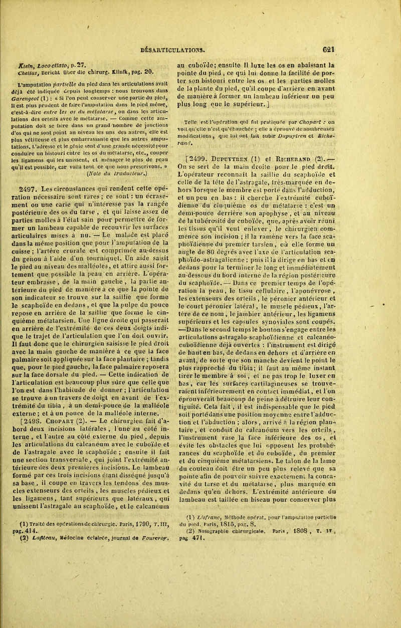 Klein, Lococitato, P-57. Chelius, Bericht liber die chirurg. Klinîk, pag. 20. L’amputation partielle du pied dans les articulations avait déjà été indiquée depuis longtemps : nous trouvons dans Garengeol (1) : « Si l’on peut conserver une partie du pied, ]i est plus prudent de faire l’amputation dans le pied même, c’est-à-dire entre les os du métatarse, ou dans les articu- lations des orteils avec le métatarse. — comme cette am- putation doit se faire dans un grand nombre de jonctions d’os qui ne sont point au niveau les uns des autres, elle est plus vétilleuse et plus embarrassante que les autres ampu- tations. 1,’adresse et le génie sont d'une grande nécessité pour conduire un bistouri entre les os du métatarse, etc., couper les ligamens qui les unissent, et ménager te plus de peau qu’il est possible, car voilà tout ce que nous prescrivons. « (Note du traducteur.) 2497. Les circonstances qui rendent cette opé- ration nécessaire sont rares ; ce sont : un écrase- ment ou une carie qui n’intéresse pas la rangée postérieure des os du tarse , et qui laisse assez de parties molles à l'état sain pour pertneltre défor- mer un lambeau capable de recouvrir les surfaces articulaires mises à nu. — Le malade est placé dans la même position que pour l’amputation de la cuisse; l’artère crurale est comprimée au-dessus du genou à l aide d’un tourniquet. Un aide saisit le pied au niveau des malléoles, et attire aussi for- tement que pcssible la peau en arrière. L’opéra- teur embrasse , de la main gauche , la partie an- térieure du pied de manière à ce que la pointe de son indicateur se trouve sur la saillie que forme le scaphoïde en dedans , et que la pulpe du pouce repose en arrière de la saillie que forme le cin- quième métatarsien. Une ligne droite qui passerait en arrière de l’extrémité de ces deux doigts indi- que le trajet de l’articulatiou que l’on doit ouvrir. Il faut donc que le chirurgien saisisse le pied droit avec la tnain gauche de manière à ce que la face palmaire soit appliquée sur la face plantaire ; tandis que, pour le pied gauche, la face palmaire reposera sur la face dorsale du pied. — Cette indication de l'articulation est beaucoup plus sûre que celle que l’ouest dans l’habitude de donner ; rartieulaliou se trouve à un travers de doigt en avant de l’ex- trémité du tibia , à un demi-pouce de la malléole externe; et à un pouce de la malléole interne, [2498. Chopart (2). — Le chirurgien fait d’a- bord deux incisions latérales , l une au côté in- terne , et l'autre au côté externe du pied, depuis les articulations du calcanéum avec le cuboïde et de l'astragale avec le scaphoïde ; ensuite il fait une section transversale, qui joint l’extrémité an- térieure des deux premières incisions. Le lambeau formé par ces trois incisions élani disséqué jusqu’à sa base , il coupe en travers les tendons des mus- cles exlenseurs des orteils , les muscles pédieux et les ligamens, tant supérieurs que latéraux, qui unissent l’astragale au scaphoïde , et le calcanéum (1) Traitédes opérations deenirurgie. Paris, 1790, T.III, pag. 414. (2) La/Ueau, Médecine éclairée, journal da Fourcroy. au cuboïde; ensuite îl luxe les os en abaissant la pointe du pied , ce qui lui donne la facilité de por- ter son bistouri entre les os et les parties molles de la plante du pied, qu’il coupe d’arrière en avant de manière à former un lambeau inférieur un peu plus long que le supérieur.] Telle est l’opération qui fut pratiquée par Chopart : on voit qu’elle n’est qu’ébauchée ; elle a éprouvé de nombreuses modifications, que lui ont fait subir Dupuytren et Biche- rand, [2499. Dupuytken (I) et Ric.herand (2).<— On se sert de la main droite pour le pied droit. L'opérateur reconnaît la saillie du scaphoïde et celle de la tête de l’astragale, très-marquée ert de- hors lorsque ie membre est porté dans l’adduction, et un peu en bas : il cherche l'extrémité ctiboï- dienue du cinquième os du métatarse : c’est un demi-pouce derrière son apophyse , et au niveau de la tubérosité du cuboïde, que, après avoir réuni les tissus qu’il veut enlever , le chirurgien com- mence son incision ; il la ramène vers la face sca- phoïdienne du premier tarsien , cù elle forme un angle de 80 degrés avec l’axe de l’articulation sca- phoïdo-astragalienne ; puis il la dirige en bas et eu dedans pour la terminer le long et immédiatement au-desscus du bord interne de la région postérieure du scaphoïde. — Bans ce premier temps de l’opé- ration la peau, le tissu cellulaire, l'aponévrose , les extenseurs des orteils, le péronier antérieur et le court péronier latéral, le muscle pédieux, l’ar- tère de ce nom, lejambier antérieur, les ligamens supérieurs et les capsules synoviales sont coupés. —:Dans le second temps le bouton s’engage entre les articulations atdragalo-scaphoïdienne et calcanéo- cuboïdienne déjà ouvertes : l’instrument est dirigé de haut en bas, de dedans en dehors et d’arrière en avant, de soi te que son manche devient le point le plus rapproché du tibia; il faut au même instant tirer le membre à soi, et ne pas Irop le luxer en bas, car les surfaces cartilagineuses se trouve- raient infe’rieurement en contact immédiat, et l'on éprouverait beaucoup de peine à détruire leur con- tiguïté. Cela fait , il est indispensable que le pied soit porlcdans une position moyenne entre l’adduc- tion et l’abduction ; alors , arrivé à la région plan- taire , et conduit du calcanéum vers les orteils , l’instrument rase la face inférieure des os, et évile les obstacles que lui opposent les prohibé^ rances du scaphoïde et du cuboïde, du premier et du cinquième métatarsiens. Le talon de la lame du couteau doit être un peu plus relevé que sa pointe afln de pouvoir suivre exactement la conca- vilé du tarse et du métatarse, plus marquée en dedans qu’en dehors. L’extrémité antérieure du lambeau est taillée en biseau pour conserver plus (1) Lisfranc, Méthode opérât, pour l'amputation partiel!» du pied. Paris, 1815, pag. 8. (2) Nosographie chirurgicale. Paris, 1808, T. IV , pag 471.