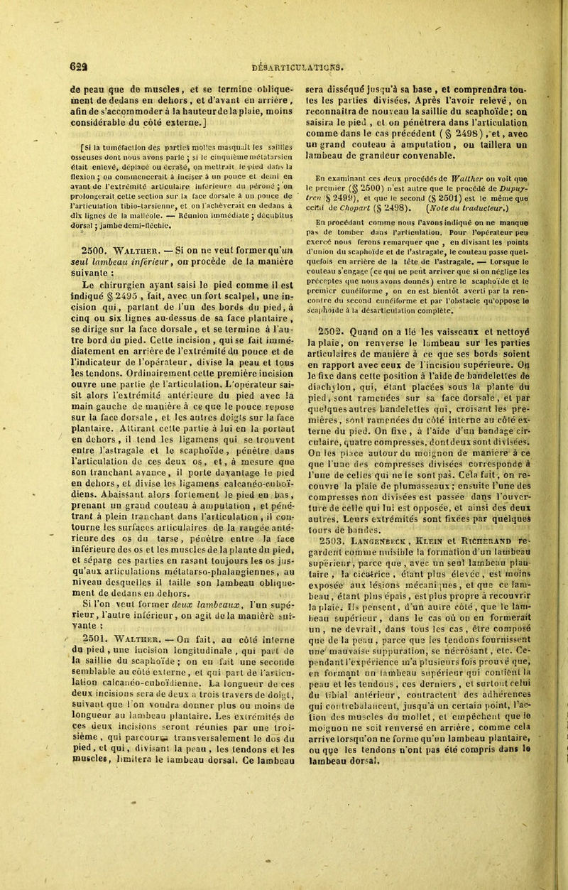 de peau que de muscles, et se termine oblique- ment de dedans en dehors , et d’avant en arrière , afin de s’accommoder à la hauleurde la plaie, moins considérable du côté externe.] [Si la tuméfaction des parties molles masquait les saillies osseuses dont nous avons parle ; si le cinquième métatarsien était enlevé, déplacé ou écrasé, on mettrait le-pied dafis la flexion 5 cm commencerait à incisera un pouce et demi en avant de l’extrémité articulaire inférieure du péroné ; on prolongerait ceUe section sur la face dorsale â un pouce de l’articulation tibio-tarsienne, et on l'achèverait en dedans à dix lignes de la malléole. — Réunion immédiate ; décubitus dorsal ; jambe demi-llécbie. 2500. Waltuer. — Si on ne veut former qu’un seul lambeau inférieur, on procède de la manière suivante : Le chirurgien ayant saisi le pied comme il est indiqué § 2495 , fait, avec un fort scalpel, une in- cision qui, partant de l’un des bords du pied, à cinq ou six lignes au-dessus de sa face plantaire , se dirige sur la face dorsale , et se termine à l’au- tre bord du pied. CeUe incision , qui se fait immé- diatement en arrière de l’extrémité ilu pouce et de l’indicateur de l’opérateur, divise la peau et tous les tendons. Ordinairement celte première incision ouvre une partie çîe l’articulation. L'opérateur sai- sit alors l’extrémité antérieure du pied avec la main gauche de mauière à ce que le pouce repose sur la face dorsale , et les autres doigts sur la face plantaire. Attirant celte partie à lui en la portant en dehors , il tend les ligamens qui se trouvent enlre l’astragale et le scaphoïde, pénètre dans l’articulation de ces deux os, et, à mesure que son tranchant avance, il porte davantage le pied en dehors, et divise les ligamens calcanéo-cuboï- diens. Abaissant alors fortement le pied eu bas, prenant un grand couteau à amputation , et péné- trant à plein tranchant dans l’articulation , il con- tourne les surfaces articulaires de la rangée anté- rieure des os du tarse, pénètre entre la face Inférieure des os et les muscles de la plante du pied, et sépare ces parties en rasant toujours les os jus- qu’aux articulations métatarso-phalangiennes, au niveau desquelles il taille son lambeau oblique- ment de dedans en dehors. Si l’on veut former deux lambeaux, l’un supé- rieur, l’autre inférieur, on agit delà maniéré sui- vante ; 2501. Walther.—On fait, au côté interne du pied , une incision longitudinale , qui part de la saillie du scaphoïde ; on en fait une seconde semblable au côté externe, et qui part de l'articu- lation calcanéo-cuboïdienne. La longueur de ces deux incisions sera de deux a trois travers de doigt, suivant que I on voudra donner plus ou moins de longueur au lambeau plantaire. Les extrémités de ces deux incisions seront réunies par une troi- sième , qui parcourus transversalement le dos du pied, et qui, divisant la peau , les tendons et les muscles, limitera le iambeau dorsal. Ce lambeau sera disséqué jusqu'à sa base , et comprendra ton- tes les parties divisées. Après l’avoir relevé, on reconnaîtra de nouveau la saillie du scaphoïde; on saisira le pied , cl on pénétrera dans l’articulation comme dans le cas précédent ( § 2498 ), et, avec un grand couteau à amputation, ou taillera un lambeau de grandeur convenable. En examinant ces deux procédés de Walther on voit que le premier (§ 2500) n’est antre que le procédé de Dupuy- tren r§ 2499), et que le second (§ 2501) est le même que ccltii de Chopart (§ 2498). [NoLe du traducteur.) En procédant comme nous l’avons indiqué on ne manque pas de tomber dans l'articulation. Pour l’opérateur peu exercé nous ferons remarquer que , en divisant les points d’union du scaphoïde et de l’astragale, le couteau passe quel- quefois en arrière de la tête de l’astragale. — lorsque le couteau s’engage (ce qui ne peut arriver que si on néglige les préceptes que nous avons donnés) enlre le scaphoïde et le premier cunéiforme , on en est bientôt averti par la ren- contre du second cunéiforme et par l’obstacle qu’oppose le scaphoïde à la désarticulation complète. 2502. Quand on a lié les vaisseaux et nettoyé la plaie, on renverse le lambeau sur les parties articulaires de manière à ce que ses bords soient en rapport avec ceux de l'incision supérieure. Ot} le fixe dans celle position à l’aide de bandelettes de diachjlon, qui, étant placées sous la plante du pied v sont ramenées sur sa face dorsale, et par quelques autres bandelettes qui, croisant les pre- mières , sont ramenées du côté interne au côté ex- terne du pied. On fixe, à S’aide d’un bandage cir- culaire, quatre compresses, dontdeux sont divisées. On les place autour du moignon de manière à ce que l une des compresses divisées corresponde à l’une de celles qui ne le sont pas. Cela fait-, on re- couvre la plaie de plumasseaux ; ensuite l’une des compresses non divisées est passée dans l’ouver- ture de celle qui lui est opposée, et ainsi des deux autres. Leurs extrémités sont fixées par quelques tours de bandes. 2503. LangeNbkck , Klein et RîCherand re- gardent comme nuisible la formation d'un lambeau supérieur, parce que, avec un seul lambeau plan- taire , la cica4rice , étant plus élevée, est moins exposée aux lésions mécaniques, et que ce lam- beau, étant plus épais, est plus propre à recouvrir la plaie; Ils pensent, d’un autre côté, que le lam- beau supérieur, dans le cas où on en formerait un, ne devrait, dans tous les cas, être composé que de la peau, parce que les tendons fournissent une mauvaise suppuration, se nécrosant, etc. Ce- pendant l’expérience m’a plusieurs fois prouvé que, ert formant un lambeau supérieur qui contient la peau et les tendons, ces derniers , et surtout celui du tibial antérieur, contractent des adhérences qui contrebalancent, jusqu’à un certain point, l’ac- tion des muscles du mollet, et empêchent que le moiguon ne soit renversé en arrière, comme cela arrive lorsqu’on ne forme qu’un lambeau plantaire, ou que les tendons n’ont pas été compris dans le lambeau dorsal,