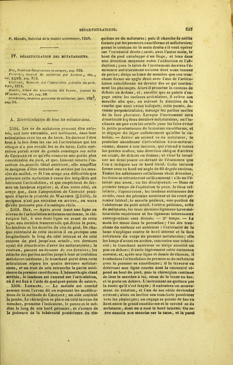 Y. Blandin, Bulletins de la Société anatomique, 1828. ÏŸ. DÉSARTICULATION DES MÉTATARSIENS. Ifej-, Practical dbservaîions in surgery, pag. 535. ViHerm,', Journal de médecine par Leroux , etc. , vol. xxxll, pag. 8i5. Lis franc, Mémo.re sur l’ampuiation partielle du pied. Paris, 1815. Eicker, Uebc-r die Amputation des Fusses , journal de IVallher, vol. IV, pag. 90. . Scoutullen, Archives générales de médecine, janv. 1827, pag. 54. À. Désarticulation de tous les métatarsiens. 2504. Les os du métatarse peuvent être enle- vés, soit tous ensemble, soit isolément, daus leur articulation avec les os du tarse. Ils doivent l'être tous à la lois daus les cas où l'articulation qui les attaque n’a pas envahi les os du tarse. Cette opé- ration parait avoir de grands avantages sur celle de Chopart en ce qu’elle conserve une partie plus considérable du pied, et que, laissant intacte l’in- sertion du^muscle tibial antérieur, elle empèîhe le moignon d’être entraîné en arrière par les mus- cles du mollet. — Si l'on songe aux difficultés que présente celte opération à cause des inégalités qui hérissent l’articulation, et qui empêchent de for- mer un lambeau régulier; si, d'un autre côté, on songe que, dans l’amputation de Chopart prati- quée d’après le procédé de Walther (§2499), le moignon n’est pas entraiué. en arriére, on verra ifu’elle présente peu d’avantages réels. 2505. Hey. — Après avoir tracé une ligne au niveau de l'articulation métatarso-larsienne, le chi- rurgien fait, à une demi-ligne en avant de celte ligne une incision transversale qui divise la peau, les tendons et les muscles du cou-de pied. Le cha- que extrémité de cette incision il en pratique une longitudinale le long du côté interne et du côté externe du pied jusqu’aux orteils, ces derniers ayant été désarticulés d'avec les métacarpiens; le couteau, passant au-dessous de ces derniers, les détache des parties molles jusqu’à leur arliculalion métatarso-larsienne ; le tranchant porté dans cette articulation sépare les quatre derniers métatar- siens, et un trait de scie retranche la partie anté- rieuredu premier cunéiforme. L’hémorrhagie étant arrêtée , le lambeau est ramené sur l’articulation, où il est fixé à l’aide de quelques points de suture. 2506. Lisfranc. — Le malade est couché comme nous l’avons dit en exposant les modifica- tions de la méthode de Chopart ; un aide soutient la jambe. Le chirurgien se place au côté interne du membre, promène l’indicateur, le pouce et le mé- dius le long de son bord péronier, et s’assure de Ja présence de la tubérosité postérieure du cin- quième os du métatarse; puis il cherche la saillie formée par les premiers cunéiforme et métatarsien^ prend le couteau de la main droite s'il veut opérer sur l’extrémité droite ; saisit, avec l’autre main, le bout du pied enveloppé d'un linge, et tenu dans une direction moyenne entre l’adduction et l’ab- duction ; pose le talon de l’instrument derrière l’é- minence métatarsienne externe dout nous venons de parler; dirige sa lame de manière que son tran- chant forme un angle droit avec l'axe de l’arlicu- lafion cuboïdienne du dernier des os qui soutien- nent les phalanges. Alors il promène le couteau de dehors en dedans , et, aussitôt que sa pointe s’en- gage entre les surfaces articulaires, il relève son manche afin que, en suivant la direction de la courbe que nous avons indiquée, cette pointe, de- venue perpendiculaire, ménage les parties molles de la face plantaire. Lorsque l’instrument aura désarticulé le§ deux derniers métatarsiens, on l’in- clinera un peu vers les orteils pour lui faire éviter la petite proéminence du troisième cunéiforme, et le dégager du léger enfoncement qu’offre le cu- boïde. — Arrivé au second os du métatarse, le praticien abandonné l.’arliculalion tarso-métatar- sienne, donne à son incision, qui s’étend à toutes les parties molles, une direction oblique d'arrière en avunl, de dehors on dedans, et vient la termi- ner un demi pouce au-devant de l’éminence que l'on a indiquée sur ie bord tibial. Cette incision forme avec ce bord un angle de 60 degrés environ. Toutes les adhérences celluleuses étant détruites, les tissus se rétracteront suffisamment : s’ils ne l’é- taient pas assez, on les disséquerait. — Dans ce premier temps de l’opération la peau, le tissu cel- lulaire, l’aponévrose, les tendons extenseurs des orieils, ceux du péronier antérieur et du court pé- ronier latéral, le muscle pédieux, une portion de ( abducteur du petit orteil, l’artère pédieuse, celle du métatarse, les trois derniers ligamens tarso-mé- tatarsiehs supérieurs et les ligamens interrosseur correspondais sont divisés. — 2e temps. — La main est tenue dans la pronation; l’un des tran- .chans du couteau est antérieur : l’extrémité de la lame s’applique contre le bord interne et la face inférieure du corps du premier métatarsien ; elle, les longe d’avant en arrière, rencontre une tubéro- sité ; le tranchant antérieur se dirige aussitôt un peu en dehors; il racle légèrement cette éminence osseuse, et, après une ligne et demie de chemin, il toiubedans l’articulation du premier os du métatarse avec le premier os cunéiforme; il la traverse en décrivant une ligne courbe dont la convexité ré- pond au bout du pied, puis le chirurgien continue de tirer le membre à lui, cesse de le luxer en bas. et le porle en dehors. L'instrument ne quittera pas la route qu’il s’est frayée ; il exécutera un mouve- ment de rotation, et l'un de ses côtés deviendra’ externè; aiors on incline son tranchaùt postérieur vers les phalanges ; on engage sa pointe de bas en haut entre le graùd cunéiforme et le second os du métatarse, dont on a rasé le bord interne. On re- ève ensuite son manche sur le tarse, et la paroi