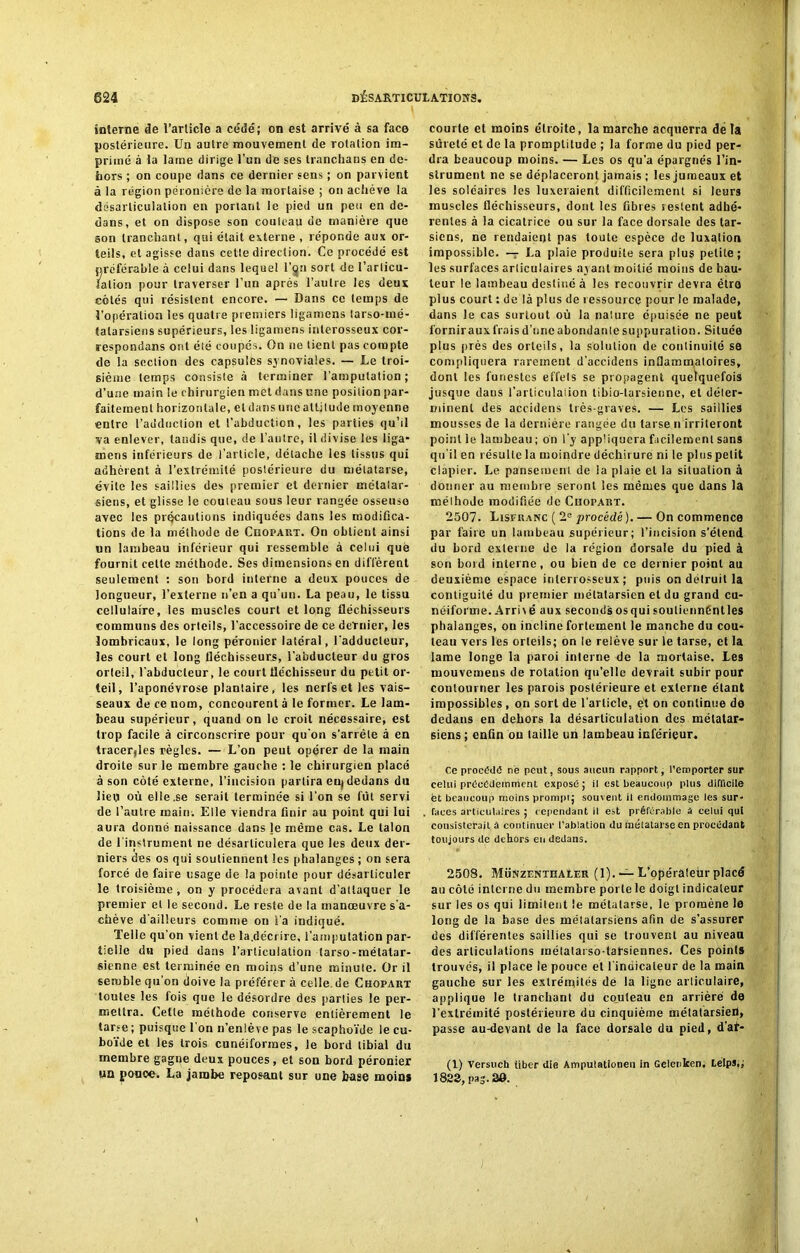 interne de l’article a cède'; on est arrivé à sa face postérieure. Un autre mouvement de rotation im- primé à la lame dirige l’un de ses tranchans en de- hors ; on coupe dans ce dernier sens ; on parvient à la région péronière de la mortaise ; on achève la désarticulation en portant le pied un peu en de- dans, et on dispose son couteau de manière que son tranchant, qui était externe , réponde aux or- teils, et agisse dans cette direction. Ce procédé est préférable à celui dans lequel I’qu sort de l’articu- lation pour traverser l’un après l’autre les deux côtés qui résistent encore. — Dans ce temps de l’opération les quatre premiers ligamens (arso-mé- talarsiens supérieurs, les ligamens inlerosseux cor- respondans ont été coupes. On ne tient pas compte de la section des capsules synoviales. — Le troi- sième temps consiste à terminer l'amputation; d’une main le chirurgien met dans une position par- faitement horizontale, et dans une attitude moyenne entre l’adduction et l’abduction, les parties qu’il va enlever, tandis que, de l’autre, il divise les liga- mens inférieurs de l’article, détache les tissus qui adhèrent à l’extrémité postérieure du métatarse, évite les saillies des premier et dernier métatar- siens, et glisse le couteau sous leur rangée osseuse avec les précautions indiquées dans les modifica- tions de la méthode de Chopart. On obtient ainsi un lambeau inférieur qui ressemble à celui què fournit celle méthode. Ses dimensions en diffèrent seulement : son bord interne a deux pouces de longueur, l’externe n’en a qu'un. La peau, le tissu cellulaire, les muscles court et long fléchisseurs communs des orteils, l’accessoire de ce dernier, les lombricaux, le long péronier latéral, l'adducteur, les court et long fléchisseurs, l’abducteur du gros orteil, l'abducteur, le court fléchisseur du petit or- teil, l’aponévrose plantaire, les nerfs et les vais- seaux de ce nom, concourent à le former. Le lam- beau supérieur, quand on le croit nécessaire, est trop facile à circonscrire pour qu’on s’arrête à en tracer,les règles. — L’on peut opérer de la main droite sur le membre gauche : le chirurgien placé à son côté externe, l’incision partira eu, dedans du lieu où elle.se serait terminée si l'on se fût servi de l’autre main. Elle viendra finir au point qui lui aura donné naissance dans je même cas. Le talon de l’instrument ne désarticulera que les deux der- niers des os qui soutiennent les phalanges ; on sera forcé de faire usage de la pointe pour désarticuler le troisième , on y procédera avant d’attaquer le premier et le second. Le reste de la manœuvre s’a- chève d'ailleurs comme on i’a indiqué. Telle qu’on vient de la.décrire, l'amputation par- tielle du pied dans l’articulation tarso-métatar- sienne est terminée en moins d’une minute. Or il semble qu’on doive la préférer à celle, de Chopart toutes les fois que le désordre des parties le per- mettra. Cette méthode conserve entièrement le tarse ; puisque 1 on n’enlève pas le scaphoïde le cu- boïde et les trois cunéiformes, le bord tibial du membre gagne deux pouces, et son bord péronier un ponce. La jambe reposant sur une base moins courte et moins étroite, la marche acquerra delà sûreté et de la promptitude ; la forme du pied per- dra beaucoup moins. — Les os qu’a épargnés l’in- strument ne se déplaceront jamais ; les jumeaux et les soléaires les luxeraient difficilement si leurs muscles fléchisseurs, dont les fibres restent adhé- rentes à la cicatrice ou sur la face dorsale des tar- siens, ne rendaient pas toute espèce de luxation impossible. — La plaie produite sera plus petite; les surfaces arliculaires ayant moitié moins de hau- teur le lambeau destiné à les recouvrir devra être plus court : de là plus de ressource pour le malade, dans le cas surtout où la nature épuisée ne peut l’ornir aux frais d’une abondante suppuration. Située plus près des orteils, la solution de continuité se compliquera rarement d’accidens inflammatoires, dont les funestes effels se propagent quelquefois jusque dans l’articulation tibio-tarsienne, et déter- minent des accidens très-graves. — Les saillies mousses de la dernière rangée du tarse n irriteront point le lambeau ; on l'y appliquera facilement sans qu’il en résulte la moindre déchirure ni le plus petit clapier. Le pansement de ia plaie et la situation à donner au membre seront les mêmes que dans la méthode modifiée de Chopart. 2507. Lisfranc ( 2e procédé ). — On commence par faire un lambeau supérieur; l’incision s’étend du bord externe de la région dorsale du pied à son bord interne, ou bien de ce dernier point au deuxième espace inlerrosseux ; puis on détruit la contiguïté du premier métatarsien et du grand cu- néiforme. Arri\ e aux seconds osqui souliennéntles phalanges, on incline fortement le manche du cou- teau vers les orteils; on le relève sur le tarse, et la lame longe la paroi interne de la mortaise. Les mouvemeus de rotation qu’elle devrait subir pour contourner les parois postérieure et externe étant impossibles , on sort de l'article, e't on continue de dedans en dehors la désarticulation des métatar- siens ; enfin on taille un lambeau inférieur. Ce procède ne peut, sous aucun rapport, remporter sur celui précédemment exposé; il est beaucoup plus difficile et beaucoup moins prompt; souvent il endommage les sur- faces articulaires ; cependant il est préférable A celui qui consisterait à continuer l’ablation du métatarse en procédant toujours de dehors en dedans. 2508. MünzenthaLer ( 1). — L’opérâleùr placé au côté interne du membre porte le doigt indicateur sur les os qui limitent le métatarse, le promène le long de la base des métatarsiens afin de s'assurer des différentes saillies qui se trouvent au niveau des articulations mélalarso-tarsiennes. Ces points trouvés, il place le pouce et l’indicateur de la main gauche sur les extrémités de la ligne articulaire, applique le tranchant du couteau en arrière de l’extrémité postérieure du cinquième métatarsien, passe au-devant de la face dorsale du pied, d’at- (1) Versuch liber die Amputatlonen in Gelenkeo. Lelps,; 1823, pas. 30.
