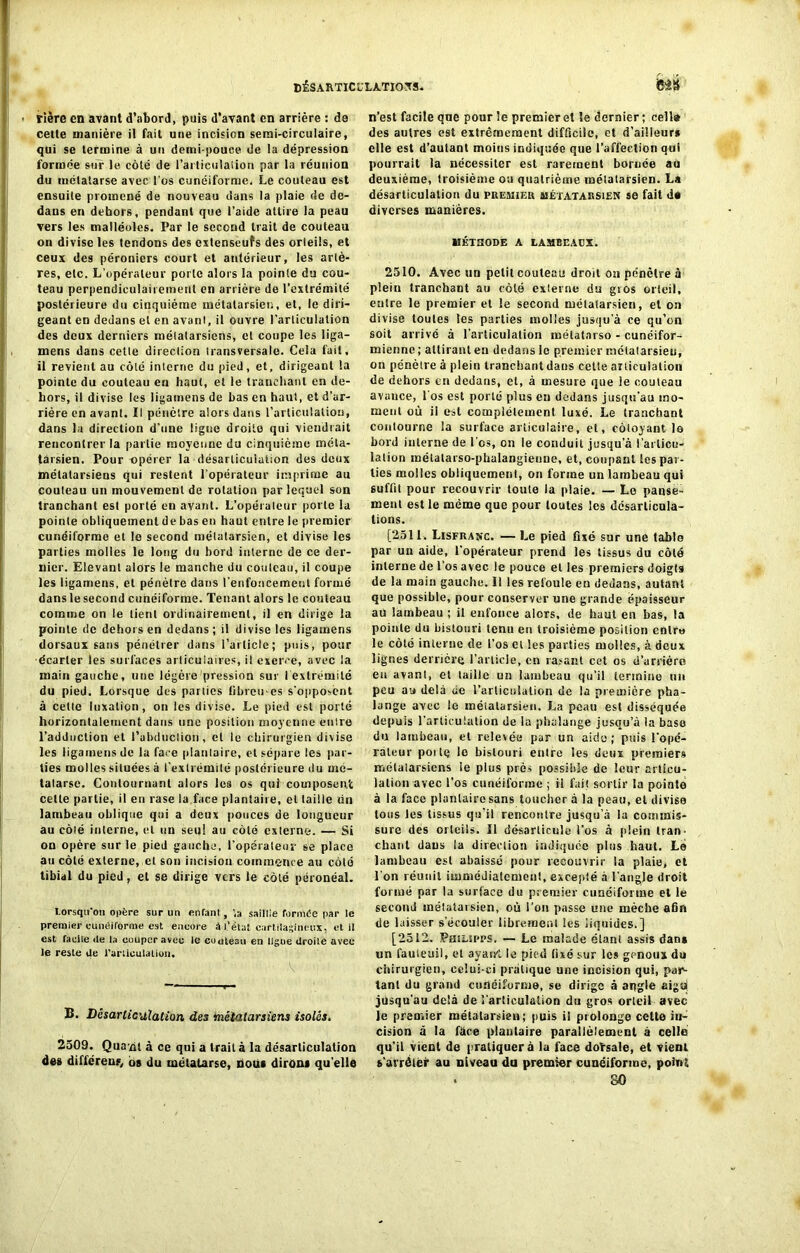 rière en avant d’abord, puis d’avant en arriére : de cette manière il fait une incision semi-circulaire, qui se termine à un demi-pouce de la dépression formée sur le côté de l’articulation par la réunion du métatarse avec l'os cunéiforme. Le couteau est ensuite promené de nouveau dans la plaie de de- dans en dehors, pendant que l’aide attire la peau vers les malléoles. Par le second trait de couteau on divise les tendons des extenseufs des orteils, et ceux des péroniers court et antérieur, les artè- res, etc. L’opérateur porte alors la pointe du cou- teau perpendiculairement en arrière de l’extrémité postérieure du cinquième métatarsien, et, le diri- geant en dedans et en avant, il ouvre l’articulation des deux derniers métatarsiens, et coupe les liga- mens dans cette direction transversale. Cela fait, il revient au côté interne du pied, et, dirigeant la pointe du couteau en haut, et le tranchant en de- hors, il divise les ligamens de bas en haut, et d’ar- rière en avant. Il pénètre alors dans l’articulation, dans la direction d’une ligne droite qui viendrait rencontrer la partie moyenne du cinquième méta- tarsien. Pour opérer la désarticulation des deux métatarsiens qui restent l’opérateur imprime au couteau un mouvement de rotation par lequel son tranchant est porté en avant. L’opérateur porte la pointe obliquement de bas en haut entre le premier cunéiforme et le second métatarsien, et divise les parties molles le long du bord interne de ce der- nier. Elevant alors le manche du coulcau, il coupe les ligamens, et pénètre dans renfoncement formé dans le second cunéiforme. Tenant alors le couteau comme on le tient ordinairement, il en dirige la pointe de dehors en dedans; il divise les ligamens dorsaux sans pénétrer dans l’article; puis, pour écarter les surfaces articulaires, il exerce, avec la main gauche, une légère pression sur 1 extrémité du pied. Lorsque des parties tibreues s'opposent à cette luxation, on les divise. Le pied est porté horizontalement dans une position moyenne entre l’adduction et l’abduction, et le chirurgien divise les ligamens de la face plantaire, et sépare les par- ties molles situées à l'extrémité postérieure du mé- tatarse. Contournant alors les os qui composent celte partie, il en rase la face plantaire, et taille du lambeau oblique qui a deux pouces de longueur au côté interne, et un seq! au côté externe. — Si on opère sur le pied gauche, l’opérateur se place au côlé externe, et son incision commence au côté tibial du pied, et se dirige vers le côté péronéal. lorsqu'on opère sur un enranl, ’.a saillie formCe par le premier cunéiforme est encore â l’état cartilagineux, et il est facile de la couper avec le couteau en ligue droile avec le reste de l'articulation. B. Désarticulation des métatarsiens isolés. 2509. Qua nt à ce qui a trait à la désarticulation des différent os du métatarse, nous dirons qu’elle n’est facile que pour le premier et le dernier ; celle des autres est extrêmement difficile, et d’ailleurs elle est d’autant moins indiquée que l’affection qui pourrait la nécessiter est rarement bornée au deuxième, troisième ou quatrième métatarsien. La désarticulation du premier métatarsien so fait de diverses manières. MÉTHODE A LAMBEAEX. 2510. Avec un petit couteau droit on pénètre à plein tranchant au côté externe du gros orteil, entre le premier et le second métatarsien, et on divise toutes les parties molles jusqu’à ce qu’on soit arrivé à l’articulation métatarso - cunéifor- mienne ; attirant en dedans le premier métatarsien, on pénètre à plein tranchant dans cette articulation de dehors en dedans, et, à mesure que le couteau avauce, l'os est porté plus en dedans jusqu’au mo- ment où il est complètement luxé. Le tranchant contourne la surface articulaire, et, côtoyant lô bord iulerne de l’os, on le conduit jusqu’à l’articu- lation métatarso-phalangienne, et, coupant les par- ties molles obliquement, on forme un lambeau qui suffit pour recouvrir toute la plaie. — Le panse- ment est le mémo que pour toutes les désarticula- tions. [2511. Lisfranc. — Le pied fixé sur une table par un aide, l’opérateur prend les tissus du côté interne de l’os avec le pouce et les premiers doigts de la main gauche. 11 les refoule en dedans, autant que possible, pour conserver une grande épaisseur au lambeau ; il enfonce alors, de haut en bas, la pointe du bistouri tenu en troisième position entre le côté interne de l’os et les parties molles, à deux lignes derrière l’article, en rasant cet os d’arrière eu avant, et taille un lambeau qu’il termine un peu au delà de l’articulation de la première pha- lange avec le métatarsien. La peau est disséquée depuis l'articulation de la phalange jusqu’à la base du lambeau, et relevée par un aide; puis l'opé- rateur poi tq le bistouri entre les deux premiers mélalarsiens te plus près possible de leur articu- lation avec l’os cunéiforme ; il fait sortir la pointe à la face plantaire sans toucher à la peau, et divise tous les tissus qu’il rencontre jusqu’à lu commis- sure des orteils. Il désarticule l'os à plein tran- chant dans la direction indiquée plus haut. Le lambeau est abaissé pour recouvrir la plaie, et l'on réunit immédiatement, excepté à l’angle droit formé par la surface du premier cunéiforme et le second métatarsien, où l’on passe une mèche afin de laisser s’écouler librement les liquides.] [2512. Philspps, — Le malade étant assis dan» un fauteuil, et ayairt le pied fixé sur les genoux du chirurgien, celui-ci pratique une incision qui, par- tant du grand cunéiforme, se dirige à angle aigù jusqu'au delà de l'articulation du gros orteil avec le premier métatarsien; puis il prolonge cette in- cision à la fàce plantaire parallèlement à celle qu’il vient de pratiquer à la face doïsale, et vient s’arrêter au niveau du premier cunéiforme, point . 80