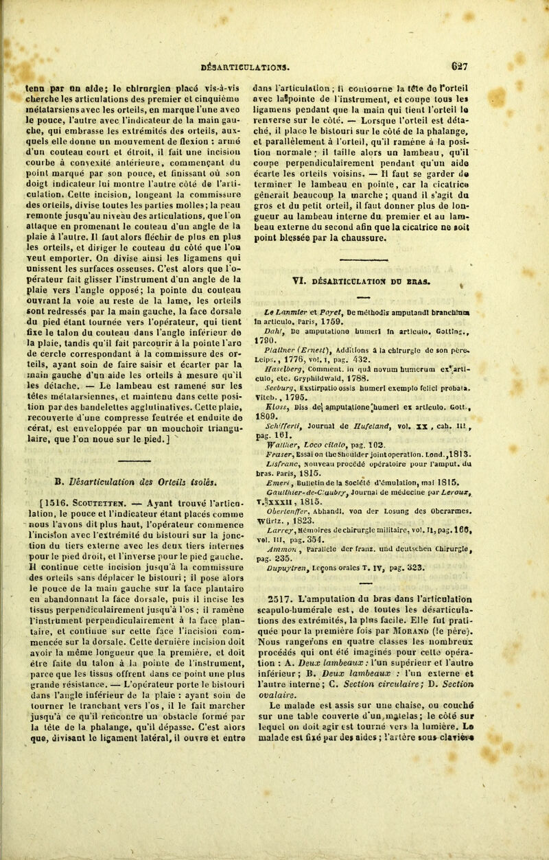 tenu par ou aide; le chirurgien placé vis-à-vis cherche les articulations des premier et cinquième métatarsiens avec les orteils, en marque l’une aveo le pouce, l’autre avec l’indicateur de la main gau- che, qui embrasse les extrémités des orteils, aux- quels elle donne un mouvement de flexion : armé d’un couteau court et étroit, il fait une incisiou courbe à convexité antérieure, commençant du point marqué par son pouce, et finissant où son doigt indicateur lui montre l’autre côté de l’arti- culation, Celte incision, longeant la commissure des orteils, divise toutes les parties molles; la peau remonte jusqu’au niveau des articulations, que l'on attaque en promenant le couteau d’un angle de la plaie à l’autre. Il faut alors fléchir de plus en plus les orteils, et diriger le couteau du côté que l’oa veut emporter. On divise ainsi les ligamens qui unissent les surfaces osseuses. C’est alors que l’o- pérateur fait glisser l’instrument d’un angle de la plaie vers l’angle opposé; la pointe du couteau ouvrant la voie au reste de la lame, les orteils «ont redressés par la main gauche, la face dorsale du pied étant tournée vers l’opérateur, qui lient fixe le talon du couteau dans l’angle inférieur de la plaie, tandis qu’il fait parcourir à la pointe l'aro de cercle correspondant à la commissure des or- teils, ayant soin de faire saisir et écarter par la main gauche d’nn aide les orteils à mesure qu’il les détache. — Le lambeau est ramené sur les têtes métatarsiennes, et maintenu dans celte posi- tion par des bandelettes agglutinatives. Cette plaie, recouverte d’une compresse feutrée et enduite de cérat, est enveloppée par un mouchoir triangu- laire, que l’on noue sur le pied.] B. Désarticulation des Orteils isolés. [1516. Scoutetten. — Ayant trouvé l'arlicn- lalion, le pouce et l’indicateur étant placés comme nous l’avons dit plus haut, l’opérateur commence l’inciston avec l’extrémité du bistouri sur la jonc- tion du tiers externe avec les deux tiers internes pour le pied droit, et l’inverse pour le pied gauche. Il continue cette incision jusqu'à la commissure des orteils sans déplacer le bistouri; il pose alors le pouce de la main gauche sur la face plantaire en abandonnant la face dorsale, puis il incise les tissus perpendiculairement jusqu’à l’os ; il ramène l’instrument perpendiculairement à la face plan- taire, et continue sur cette face l’incision com- mencée sur la dorsale. Celte dernière incision doit avoir la même longueur que la première, et doit être faite du talon à la pointe de l’instrument, parce que les tissus offrent dans ce point une plus grande résistance. — L’opérateur porte le bistouri dans l’angle inférieur de la plaie : ayant soin de tourner le tranchant vers l’os, il le fait marcher jusqu’à ce qu’il rencontre un obstacle formé par la tète de la phalange, qu’il dépasse. C’est alors qne, divisant le ligament latéral, il ouvre et entre dans l'articulation ; Il contourne la tête de l’orteil avec luüpointe de l’instrument, et coupe tous les ligamens pendant que la main qui tient l’orteil le renverse sur le côté. — Lorsque l’orteil est déta- ché, il place le bistouri sur le côté de la phalange, et parallèlement à l’orteil, qu’il ramène à la posi- tion normale; il taille alors un lambeau, qu’il coupe perpendiculairement pendant qu’un aide écarte les orteils voisins. — Il faut se garder de terminer le lambeau en pointe, car la cicatrice gênerait beaucoup la marche ; quand il s’agit da gros et du petit orteil, il faut donner plus de lon- gueur au lambeau interne du premier et au lam- beau externe du second afin que la cicatrice ne toit point blessée par la chaussure. VI. DÉS ARTICULATION DU BRAS, Le Lanmler et Poyet, Deméthodis ampulandt branchlma In articulo. Paris, 1759. Delhi, De amputationo hunier! In articulo. Cottîns., 1790. Platlner (Ernesl), Additions 3 la cbirurgfe de son père. Leips., 1776, vol. i, pag. 432. Haselberg, Comment, in quâ noviim hitmerum cx.*’artl- culo, etc. Gryphildwald, 1788. Seeburg, Exslirpatio ossis humerl exempio felici probata. Viteb., 1795. Kloss, Diss dej apiputatione'humerl ex articulo. Gott-, 1809. Sclvjferli, Journal de IZufeland, vol. xx , cah. II! , pag. 161. Waillier, Loco cilalo, pag. 102. Fraser, Essai on IhcShoulder joint operation. I.ond.,181 3. Lisfranc, Nouveau procédé opératoire pour l’amput. du bras. Paris, 1815. Emeri, Bulletin de la Société d’émulation, mal 1815. Gaulthier-de-C.aubry, Jouruai de médecine par Leroux, t.^xxxu , 1815. Oherlenffer, Abhandl. von der Losung des Obcrarmes. Würtz. , 1823. Larrey, Mémoires dechirurgle militaire, vol. Il, pag. 168, vol. Itr, pag. 354. Atnmon , Parallèle der Tram, und deutseben Chirurgie, pag. 235. Dupuytren, leçons orales T. iv, pag. 323. 2517. L’amputation du bras dans l’articulation scapulo-humérale est, de toutes les désarticula- tions des extrémités, la pins facile. Elle fut prati- quée pour la première fois par Morand (le père). Nous rangerons en quatre classes les nombreux procédés qui ont été imaginés pour celte opéra- tion : A. Deux lambeaux : l’un supérieur et l’autre inférieur ; B. Deux lambeaux ; l’un externe et l’autre interne; G. Section circulaire; D. Section ovalaire. Le malade est assis sur une chaise, ou couché sur une table couverte d‘uu,matelas ; le côté sur lequel on doit agir est tourné vers la lumière. Ls malade est fixé par des aides ; l'artère sou» clavier*