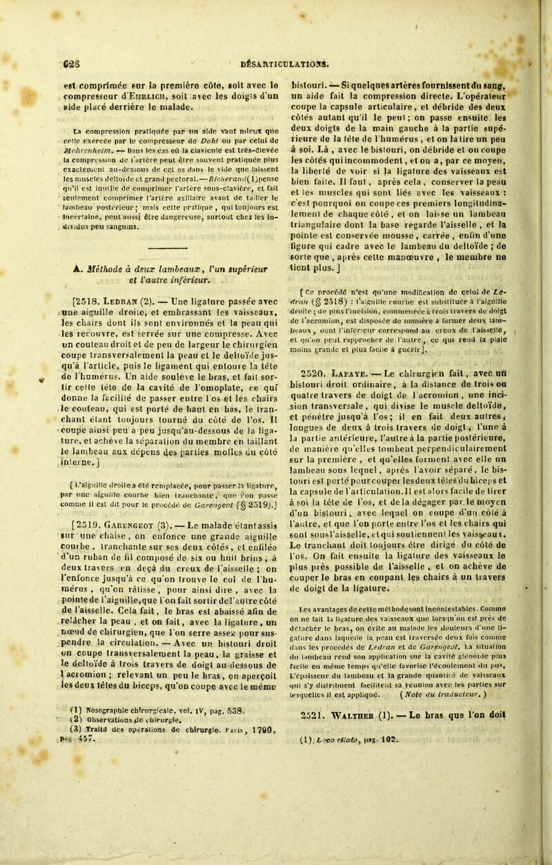 est comprimée sur la première côte, soit avec lo compresseur d'EuRLicn, soit avec les doigts d'un aide placé derrière le malade. ta compression pratiquée par un aide Viuit mieux que celle exercée par le compresseur de Dahl ou par celui de Mt'hrcnheim. — Dans les cas où la clavicule est très-élevée la compression de l’artère peut être souvent pratiquée plus exactement au-dessous de cet os dans le vide que laissent les muscles deltoïde et grand pectoral.—Richerand( 1 )pense qu’il est inulile de comprimer l’artère sous-clavière, et fait seulement comprimer l'artère axillaire avant de tailler le lambeau postérieur : mais cette pratique , qui toujours est Incertaine, peut aussi être dangereuse, surtout chez les in- dividus peu sanguins. À.. Méthode à deux lambeaux, l’un supérieur et l'autre inférieur. [2518. Ledran (2). — Une ligature passée avec nue aiguille droite, et embrassant les vaisseaux, les chairs dont ils sont environnés et la peau qui les recouvre, est serrée sur une compresse. Avec un couteau droit et de peu de largeur le chirurgien coupe transversalement la peau et le deltoïde jus- qu'à l'article, puis le ligament qui entoure la tête do l'humérus. Un aide soulève le bras, et fait sor- tir celte tète de la cavité de l'omoplate, ce qui donne la facililé de passer entre l'os et les chairs le couteau, qui est porté de haut en bas, le tran- chant étant toujours tourné du côté de l’os. Il coupe ainsi peu à peu jusqu’au-dessous de la liga- ture. et achève la séparation du membre en taillant le lambeau aux dépens des parties molles du côté interne. ] [ L'aiguille droilea été remplacée, pour passer la ligature, par une aiguille courbe bien tranchante. que l’on passe comme il est dit pour le procédé de Garengeot (§ 2519;.] [2519. Garengeot (3). — Le malade élan!assis sur une chaise, on enfonce une grande aiguille couibe , tranchante sur ses deux côtés, cl enfilée d'un ruban de fil composé de six ou huit brins, à deux travers en deçà du creux de l’aisselle ; on l’cnlonce jusqu’à ce qu’on trouve le col de l'hu- mérus , qu’on ratisse, pour ainsi dire , avec la pointe de l'aiguille,que fou fait sortir dc-l’aulre côté de 1 aisselle. Cela fait, le bras est abaissé afin de relâcher la peau , et on fait, avec la ligature, un nœud de chirurgien, que l'on serre assez pour sus- pendre la circulation. — Avec un bistouri droit on coupe transversalement la peau, la graisse et le deltoïde à trois travers de doigt au-dessous de 1 acromion ; relevant un peu le bras , on aperçoit les deux têtes du biceps, qu’on coupe avec le même (1) Nosographie chirurgicale, vol. iv, pag. 538. f2) Observations de chirurgie. (3) Traité des opérations de chirurgie, rails, 1790, pag 457, bistouri. — Si quelques artères fournissent du sang, un aide fait la compression directe. L’opéraleur coupe la capsule articulaire, et débride des deux côlés autant qu'il le peut ; on passe ensuite les deux doigts de la main gauche à la partie supé- rieure de la lêle de l’humérus, et on la lire un peu à soi. Là , avec le bistouri, on débride et on coupe les côlés quiincomrnodenl, et ou a, par ce moyen, la libel lé de voir si la ligature des vaisseaux est bien l'aile. Il faut, après cela , conserver la peau et les muscles qui sont liés avec les vaisseaux : c'est pourquoi on coupc ces premiers longitudina- lement de chaque côlé , et on laisse un lambeau triangulaire dont la base regarde l’aisselle , et la pointe est conservée mousse, carrée , enfin d’une figure qui cadre avec le lambeau du deltoïde ; de soi le que , après cette manœuvre , le membre ne tient plus. ] [ Ce procédé n’est qu’une modification de celui de Le- riran (<§ 2518) : l’aiguille courbe est substituée â t'aiguille droilc ; de plus l'incision, coinmeneéeù (rois travers de doigt de l’acromion, est disposée de manière a former deux lam- beaux, dont l’inférieur correspond au creux de l'aisselle, et qu’on peut rapprocher de l’autre, ce qui rend la plaie moins grande et plus facile à guérir], 2520. Lafaye.—Le chirurgien fait, avec ufli bistouri droit ordinaire, à la distance de trois ou quaire travers de doigt de l acromion , une inci- sion transversale, qui divise le muscle deltoïde, et pénètre jusqu’à l’os; il en fait deux autres * longues de deux à trois travers do doigt, l’une à la partie antérieure, l’autre à la partie postérieure, de manière qu’elles tombent perpendiculairement sur la première , et qu’elles forment avec elle un lambeau sous lequel, après l’avoir séparé, le bis- touri est portépourcouperlesdeux lêtesdubicepset la capsule de rarliculation.il eslalors facile de tirer à soi la tète de l’os, et delà dégager par le moyen d'un bistouri, avec lequel on coupe d’un côié à l'autre, et que l’on porte entre l’os et les chairs qui sont sousl’aisselle, clqui soutiennent les vaisseaux. Le tranchant doit toujours être dirigé du côté do l’os. On fait ensuite la ligature des vaisseaux le plus près possible de l'aisselle , et on achève de couper le bras en coupant les chairs à un travers de doigt de la ligature. les avantages de celte méthode sont incontestables. Comme on ne tait la ligature des vaisseaux que lorsqu'on est près de détacher le bras, on évite au malade les douleurs d'une li- gature dans laquelle la peau est traversée deux fois comme dans les procédés de Ledran et de Garengeot. l a situation du lambeau rend son application sur la cavilé glénoïde plus facile en même temps qu’elle favorise l’écoulement du pus. L'épaisseur du lambeau et la grande quantité de vaisseaux qui s’y distribuent facilitent sa réunion avec les parties sur lesquelles il est appliqué. ( Note du traducteur. ) 2521. Wai-ther (1).—Le bras que l’on doit (1). fc-ïeo cltato, pag. 102.