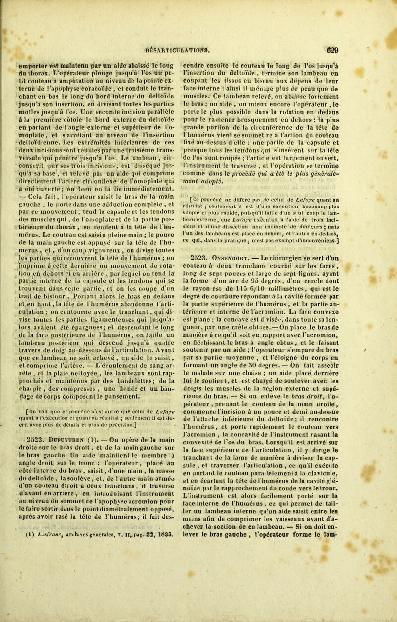 emporter est maintenu par nn aide abaissé le long du thorax. L’opérateur plonge jusqu’à l’os un pe- tit couteau à amputation au niveau de la pointe ex- terne de l’apophyse coracoïde , et conduit le tran- chant en bas le long du bord interne du deltoïde jusqu’à son insertion, eii divisant toutes les parties molles jusqu'à l’os. Une seconde incision parallèle à la première côtoie le bord externe du deltoïde en partant de l'angle externe et supérieur de l’o- moplate , et s’arrêtant au niveau de l’insertion deltoïdienne. Les exlretoités inférieures de ces deux incisions sont réunies par une troisième trans- versale qui pénètre jusqu’à l'os. Le lambeau , cir- conscrit par ses trois incisions , est disséqué jus- qu'à sa base , et relevé par un aide qui comprime directement l’artère circonflexe de l’omoplate qui a été ouverte; eu bien on la lie immédiatement. — Cela fait, l'opérateur saisit le bras de la main gauche , le porte dans une adduction complète , et par ce mouvement, tend la capsule et les tendons des muscles qui , de l'omoplate et de la partie pos- térieure du thorax, se rendent à la tête de l’hu- mêrus. Le couteau est saisi à pleine main ; le pouce de la main gauche est appuyé sur la tête de l'hu- mérus , et, d’un coup vigoureux , on divise toutes les parties qui recouvrent la tète de l'humérus ; on imprime à celle dernière un mouvement de rota- tion en dehors et en arrière , par lequel on tend la partie interne de la capsule et les tendons qui se trouvent dans cette partie, et on les coupe d’un trait de bistouri. Portant alors le bras en dedans et en haut,la tête de l'humérus abandonne l'arti- culation ; on contourne avec le tranchant, qui di- vise toutes les parties ligamenteuses qui jusqu’a- lors avaient été épargnées; et descendant le long de la face postérieure de l’humérus, on taille un lambeau postérieur qui descend jusqu’à quatre travers de doigt au-dessous de l’articulation. Avant que ce lambeau ne soit, achevé , un aide le saisit, et comprime l’artère. — L'écoulement de sang ar- rêté , et la plaie nettoyée , les lambeaux sont rap- prochés et maintenus par des bandelettes; de la chai pie , des compresses , une bande et un ban- dage de corps composent le pansement. [ On voit, que ce proci'ite n’est autre que celui de Lafaye quant â l’exécution et quant, au résultat ; seulement il est dé- crit avec plus de déiails et plus de précision.] 2522. Dupuytuen (1). — On opère de la main droite sur le bras droit, et de la main gauche sur le bras gauche. Un aide maintient le membre à angle droit sur le tronc: l’opérateur, placé au côté interne du bras, saisit, d'une main , la masse du deltoïde , la soulève, et, de l'autre main année- d’un couteau étroit à deux tranchans , il traverse d’avant en arrière , en introduisant l’instrument au niveau du sommet de l’apophyse acromion pour le faire sortir dans le point diamétralement opposé, après avoir rasé la tète de l’humérus; il fait des- (1) LisfranCy Archives générâtes, T, n, pag. 22, 1823. cendre ensuite le coutean le long de l’os jusqu’à l’insertion du deltoïde , termine son lambeau en coupant les tissus en biseau aux dépens de leur face interne : ainsi il ménage plus de peau que de muscles. Ce lambeau relevé, on abaisse fortement le bras ; un aide , ou mieux encore l’opérateur , le porte le plus possible dans la rotation en dedans pour le ramener brusquement en dehors : la plus grande portion de la circonférence de la tête de 1 humérus vient se soumettre à l’action du couteau fixé au-dessus d’ci le : une partie de la capsule et presque Ions les tendons qui s'insèrent sur la tête de l’os sont coupés ; l’article est largement ouvert, l’instrument le traverse , et l’opération se termine comme dans le procédé qui a été le plus gënérale- mcnl adopté. [ Ce procédé ne diffère pas de celui de Lafaye quant au résultat ; seulement, il est. d’une exécution beaucoup plus simple et plus rapide, puisqu’il taille d’un seul coup le lam- beau externe, que Lafaye exécutait à l’aide de trois inci- sions et d'une dissection non exempte de douleurs ; mais l’un des lambeaux est placé en dehors, et l’autre en dedans, ce qui, dans la pratique, n’est pas exempt d’inconvéniens.J 2523. Onsenoort. — Le chirurgien se sert d’un couteau à deux tranchans courbé sur les faces, long de sept pouces et large de sept lignes, ayant la forme d’un arc de 95 degrés, d’un cercle dont le rayon est de 115 6/10 millimètres, qui est le degré de courbure répondant à la cavilé formée par la partie supérieure de l'humérus , et la partie an- térieure et interne de l’acrotnion. La face convexe est plane ; la concave est divisée, dans toute sa lon- gueur, par une crête obtuse. — On place le bras de manière à ce qu'il soit en rapport avec l’acromion, en fléchissant le bras à angle obtus , et le faisant soutenir par un aide ; l'opérateur s'empare du bras par sa partie moyenne , et l’éloigne du corps en formant un angle de 30 degrés. — On fait asseoir le malade sur une chaise ; un aide placé derrière lui ie soutient, et est chargé de soulever avec les doigts les muscles de la région externe et supé- rieure du bras. — Si on enlève le bras droit, l’o- pérateur , prenant le couteau de la main droite, commence l’incision à un pouce et demi au-dessus de l’attache inférieure du deltoïde; il rencontre l’humérus , et porte rapidement le couteau vers l’acromion , la concavité de l'instrument rasant la convexité de l’os du bras. Lorsqu’il est arrivé sur la face supérieure de l'articulation, il y dirige le tranchant de la lame de manière à diviser la cap- sule , et traverser i’arlicuiation , ce qu'il exécute en portant le couteau parallèlement à la clavicule, et en écartant la tète de l’humérus de la cavité glé- noïde par le rapprochement do coude vers le tronc. L'instrument est alors facilement porté sur la face interne de l’humérus , ce qui permet de tail- ler un lambeau interne qu’un aide saisit entre les mains afin de comprimer les vaisseaux avant d’a- chever la section de ce lambeau. — Si on doit en- lever le bras ganche , l’opérateur forme le làro-