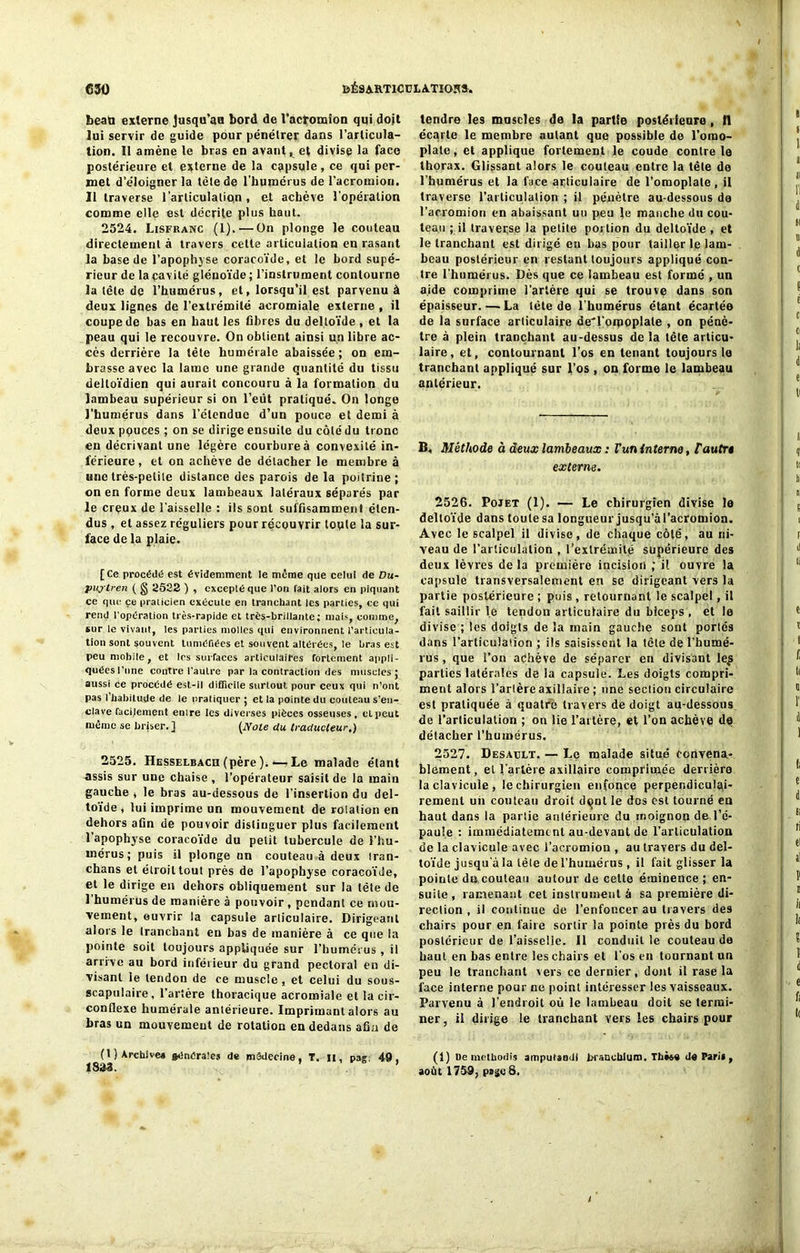 beaü externe Jusqu’an bord de l’acromion qui doit lui servir de guide pour pénétrer dans l’articula- tion. Il amène le bras en avant, et divise la face postérieure et externe de la capsule , ce qui per- met d’éloigner la tète de l'humérus de l’acrotnion. 11 traverse l’articulation, et achève l’opération comme elle est décrite plus haut. 2524. Lisfranc (1). — On plonge le couteau directement à travers cette articulation en rasant la base de l’apophyse coracoïde, et le bord supé- rieur de la cavité glénoïde ; l’instrument contourne la tète de l’humérus, et, lorsqu’il est parvenu à deux lignes de l’extrémité acromiale externe , il coupe de bas en haut les fibres du deltoïde , et la peau qui le recouvre. On obtient ainsi un libre ac- cès derrière la tète humérale abaissée; on em- brasse avec la lame une grande quantité du tissu delloïdien qui aurait concouru à la formation du lambeau supérieur si on l’eut pratiqué. On longe l’humérus dans l’étendue d’un pouce et demi à deux pçuces ; on se dirige ensuite du côté du tronc en décrivant une légère courbure à convexité in- férieure , et on achève de détacher le membre à une très-petite distance des parois delà poitrine; on en forme deux lambeaux latéraux séparés par le creux de l'aisselle : ils sont suffisamment éten- dus , et assez réguliers pour récouvrir toute la sur- face de la plaie. [Ce procédé est évidemment le même que celui de Du- puytren ( g 2522 ) , excepté que l’on fait alors en piquant ce que ce praticien exécute en tranchant les parties, ce qui rem) l’opération très-rapide et très-brillante; mais, comme, sur le vivant, les parties molles qui environnent l’articula- tion sont souvent tuméfiées et souvent altérées, le bras est peu mobile, et les surfaces articulaires fortement appli- quées l’une contre l’autre par la contraction des muscles; aussi ce procédé est-il difficile surtout pour ceux qui n’ont pas l’habitude de le pratiquer ; et la pointe du couteau s’en- clave facilement entre les diverses pièces osseuses, et peut même se briser. ] (Noie du traducteur.) 2525. Hesselbach (père). — Le malade élant assis sur une chaise , l’opérateur saisit de la main gauche , le bras au-dessous de l’insertion du del- toïde, lui imprime un mouvement de rolation en dehors afin de pouvoir distinguer plus facilement l’apophyse coracoïde du petit tubercule de l’hu- mérus; puis il plonge un couteau à deux iran- chans et étroit tout près de l’apophyse coracoïde, et le dirige en dehors obliquement sur la tète de l’humérus de manière à pouvoir , pendant ce mou- vement, ouvrir la capsule articulaire. Dirigeant alors le tranchant eu bas de manière à ce que la pointe soit toujours appliquée sur l’humérus , il arrive au bord inférieur du grand pectoral en di- visant le tendon de ce muscle , et celui du sous- scapulaire, l’artère thoracique acromiale et la cir- conflexe humérale antérieure. Imprimant alors au bras un mouvement de rotation en dedans afin de (t ) Archive* générales de médecine, T. il, pas, 49. 18*3. ’ tendre les muscles de la partie postérieure , 0 écarte le membre autant que possible de l’omo- plate, et applique fortement le coude contrôle thorax. Glissant alors le couteau entre la tête de l’humérus et la face articulaire de l’omoplate, il traverse l’articulation ; il pénètre au-dessous de l’acromion en abaissant un peu le manche du cou- teau ; il traverse la petite portion du deltoïde , et le tranchant est dirigé en lias pour tailler le lam- beau postérieur en restant toujours appliqué con- tre l’humérus. Dès que ce lambeau est formé , un aide comprime l’artère qui se trouve dans son épaisseur.—La tète de l’humérus étant écartée de la surface articulaire de'l pmoplate , on pénè- tre à plein tranchant au-dessus de la tète articu- laire, et, contournant l’os en tenant toujours le tranchant appliqué sur l’os , on forme le lambeau antérieur. B, Méthode à deux lambeaux : Vun interne, l'autre externe. 2526. Pojet (1). — Le chirurgien divise le deltoïde dans toute sa longueur jusqu’àl’acromion. Avec le scalpel il divise, de chaque côté, au ni- veau de l’articulation , l’extrémité supérieure de9 deux lèvres delà première incision ; il ouvre la capsule transversalement en se dirigeant vers la partie postérieure ; puis , retournant le scalpel, il fait saillir le tendon articulaire du biceps , et le divise ; les doigts de la main gauche sont portés dans l’articulation ; ils saisissent la tète de l’humé- rus , que l’on achève de séparer en divisant le£ parties latérales de la capsule. Les doigts compri- ment alors l’arlère axillaire ; une seclion circulaire est pratiquée à quatre travers de doigt au-dessous de l’articulation ; on lie l’artère, et l’on achève de détacher l’humérus. 2527. Desàelt. — Le malade situé convena- blement , et l’artère axillaire comprimée derrière la clavicule, le chirurgien enfonce perpendiculai- rement un couteau droit d<ml le dos est tourné en haut dans la parlie antérieure du moignon de l’é- paule : immédiatement au-devant de l’articulation de la clavicule avec l’acromion , au travers du del- toïde jusqu'à la tête de l’humérus, il fait glisser la pointe dix couteau autour de cette éminence ; en- suite, ramenant cet instrument à sa première di- rection , il continue de l’enfoncer au travers des chairs pour en faire sortir la pointe près du bord postérieur de l’aisselle. Il conduit le couteau de haut en bas entre les chairs et l’os en tournant un peu le tranchant vers ce dernier, dont il rase la face interne pour ne point intéresser les vaisseaux. Parvenu à l’endroit où le lambeau doit se termi- ner , il dirige le tranchant vers les chairs pour (1) De metboilis amputaadl bi ancbfum. Th»*« <J« Pari» , août 1759, page 8.
