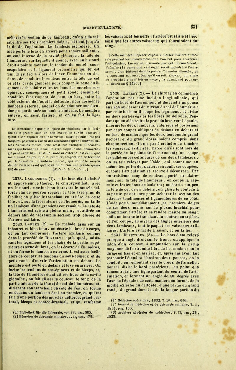 acheverîa section de ce lambeau, qu’un aide sai- sit entre ses trois premiers doigts, et tient jusqu’à la fin de l’opération. Le lambeâu est relevé. Un aide porte le bras en arrière pour rendre saillante, au côté interne de la cavité glénoïde , la tête de l'humérus, sur laquelle il coupe; avec un bistouri droit à pointe mousse, le tendon du muscle sous- scapulaire et le ligament orbiculaire qui lui est uni. Il est facile alors de luxer l’humérus en de- dans , de conduire le couteau entre la tête de cet os et la cavité glénoïde pour couper le reste du li- gament orbiculaire et les tendons des muscles sus- épineux , sous-épineux et petit rond ; ensuite de conduire l'instrument de haut en bas , entre le côté externe de l’os et le deltoïde, pour former le lambeau externe , auquel on doit donner une éten- due proportionnée au lambeau interne. Le membre enlevé , on saisit l’aftère, et on en fait la liga- ture. Cette méthode a quelque chose de séduisant par la faci- lité et la promptitude de son exécution sur le cadavre ; quant à son application sur le vivant; outre qu’elle n’est pas toujours possible à raison des altérations qu’ont souvent su- bies les parties molles, elle n’est pas exempte d’inconvé- niens qui tiennent à la facilité avec laquelle une hémorrha- gie peut avoir lieu : aussi le lambeau externe est celui que maintenant on pratique le premier. L’opération se termine par la formation (lu lambeau interne, qui donne le moyen de lier l’artère avant qu’elle ait pu fournir une grande quan- tité de sang. {Noie du traducteur.) 2528. Langenbeck (1). — Le bras étant abaissé et appuyé sur le thorax , le chirurgien fait, avec un bistouri, une incision à travers le muscle del- toïde afin de pouvoir séparer la tête avec plus de facilité; on glisse le tranchant en arrière de celte tête , et, sur la face interne de l’humérus, on taille un lambeau d’une^randeur convenable. La lèlede l’humérus est saisie à pleine main , et attirée en dehors afin de prévenir la section trop élevée de l’artère axillaire. 2529. Larrey (2). — Le malade assis sur un tabouret et bien tenu, on écarte le bras du corps, çt on fait comprimer l’artère axillaire comme dans le procédé de Desaclt; après quoi, saisis- sant les tégumens et les chairs de la partie supé- rieure externe du bras, on les écarte de l’humérus, et on forme le lambeau externe. Il est assez facile alors de couper les tendons du sous-épineux et du petit rond, d’ouvrir Tarliculation en dehors. Le membre est porté en dedans etluxé en arrière. On incise les tendons du sus-épineux et du biceps, et, la tête de l’humérus étant attirée hors de la cavité glénoïde , on fait glisser le couteau le long de la partie inlerne de la tête et du col de l’humérus ; et, dirigeant son tranchant du côté de l’os, on forme en dedans un lambeau égal au premier, et qui est fait d’une portion des muscles deltoïde, grand pec- toral, biceps et coraco-brachial, et qui renferme (1) Bibtiothek ftir die Chirurgie, vol. IV, pag. 505. (2j Mémoires de chirurgie militaire, T. II, pag. 173. les vaisseaux et lès nerfs : l’artère’est Saisie et liée, ainsi que les autres vaisseaux qui fourniraient da sang. [Cette manière d'opérer expose à blesser l’artère humé- rale pendant les mouvemens que l’on fait pour traverser l'articulation. Larrey ne dissimule pas cet inconvénient. Sabatier (1) pense que ce danger serait moindre si l'on se servait d’un bistouri dont la pointe fût moins allongée , et le tranchant convexe, Quoi qu’il en soit, Larrey y qui a mis ce procédé dix-neuf fois en usage , l'a abandonné pour ce- lui décrit au § 2530. ] 2530. Larrey (2).—• Le chirurgien commence l’opération par une incision longitudinale, qui part du bord del’acromion, et descend à un ponce environ au-dessous du niveau du col de l’humérus : par cette incision il coupe les tégumens, et divise en deux parties égales les fibres du deltoïde. Pen- dant qu’un aide retire la peau du bras vers l’épaule, il forme les deux lambeaux antérieur et postérieur par deux coupes obliques de dedans en dehors et en bas , de manière que les deux tendons du grand pectoral et du grand dorsal soient compris dans chaque section. On n’a pas à craindre de toucher les vaisseaux axillaires, parce qu’ils sont hors de la portée de la pointe de l’instrument; on coupe les adhérences celluleuses de ces deux lambeaux , on les fait relever par l’aide , qui comprime en même temps les deux artères circonflexes coupées, et toute l’articulation se trouve à découvert. Par un troisième coup de couteau , porté circulaire- ment sur la tête de l’humérus , on coupe la cap- sule et les tendous articulaires ; on écarte un peu la lête de cet os en dehors ; on glisse le couteau à sa partie postérieure pour achever la section des attaches tendineuses et ligamenteuses de ce côté. L’aide porte immédiatement Jes premiers doigts de ses deux mains sur le plexus brachial pour comprimer l’artère et se rendre maître du sang; enfin on tourne le tranchant du couteau en arrière, et l’on coupe, au niveau des angles inférieurs des deux lambeaux, tout le paquet des vaisseaux axil- laires. L’artère est facile à saisir, et on la lie. ' 2531. Dcpcytren (3). — Le bras étant relevé presque à angle droit sur le tronc, oo applique le talon d’un couteau à amputaüon sur la partie moyenne dë l’extrémité libre de l’acromion ; on le dirige en bas et en arrière, et, après lui avoir fait parcourir l'étepdue d’environ deux pouces, on le conduit, en remontant vers le creux de l’aisselle , dont il divise le bord postérieur, au point que rencontrerait une ligne partant du centre de l’arti- culation, et formant un angle de 40 degrés avec l’axe de l’épaule : de cette manière on forme, de la moitié externe du deltoïde, d’une partie du grand rond, du grand dorsal et de la longue portion du (1) Médecine opératoire, 1832, T. iv, pag. 635. (2) Journal de médecine et de chirurgie militaire, T, I, 1815, pag. 136. (3) Archives générales de médecine, T. n, pag , 23 , 1823.