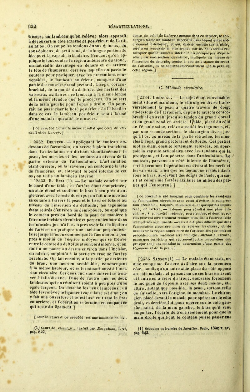 triceps, im lambeau qu’on relève ; alors apparaît à découvert le côté externe et postérieur de l’arti- culation . On coupe les tendons du sus-qpineux, du sous-épineux, du petit rond, de la longue portion du biceps et la capsule articulaire. Pendant qu’on ap- plique le lout contre la région antérieure du tronc, on fait saillir davantage en dehors et en arrière la tète de l’humérus, derrière laquelle on passe le couteau pour pratiquer, avec les précautions con- venables, le lambeau antérieur, composé d’une partie des musclesgrand pectoral, biceps, coracô- brachial, de la moitié du deltoïde, des nerfs et des vaisseaux axillaires : ce lambeau a la même forme et la même étendue que le précédent. Ou se sert de la main gauche pour l'épaule droile. On pour- rait ne pas inciser le bord postérieur de l’aisselle-: dans ce cas le lambeau postérieur serait formé d’une moindre quantité de muscles. [ce procède fournit le meme résultat que ceux de De- sault et de Larrey. ] 2532. Delpech. — Appliquant le couteau au- dessous de l’acromion, on arrive à plein tranchant dans l'articulation en divisant simultanément la peau , les muscles et les tendons au niveau de la partie externe de l’articulation. L’articulation étant ouverte, on la traverse ; on contourne la télé de l’humérus, et, côtoyant le bord interne de cet os* on taille un lambeau interne. [2533. B. Bell (1). —Le malade couché sur le bord d’une table, et l’artère étant comprimée, tm aide étend et soutient le bras à peu près à an- gle droit avec le reste du corps ; on fait une incision circulaire à travers la peau et le tissu cellulaire au niveau de l'insertion du deltoïde; les légumens étant retirés d’environ un demi-pouce, on applique le couteau près du bord de la peau de manière à faire une incision circulaire et perpendiculaire dans les muscles jusqu’à l’os. A près avoir fait la ligature de l’artère, on pratique une incision perpetidicu- lairejusqu’à l’os n commençant à l’acromion, à peu près à moitié de l'espace mitoyen qui se trouve entre le centre du deltoïde et son bord interne, et on finit à un pouce au dessus environ dans l’incision circulaire, ou plutôt à la partie externe de l’artère brachiale. On fait ensuite, à la pallie postérieure du bras, une incision semblable, commençant à la même bailleur, et se terminant aussi à l’inci- sion circulaire. Ces deux incisions doivent se trou- ver à telle distance l une de l’autre que les deux lambeaux qui en résultent soient à peu piès d’une égale largeur. On détaché les deux lambeaux; un aide les relève ; le ligament capsulaire est à nu ; on y fait une ouverture ; l’os est luxé eu tirant le bras eu arriére, et 1 opération se termine en coupant ce qui reste du ligament.] [Pour le résultat ce procédé est une modification évi- (lj Cours Je chirurgie. IraJuit par BosijuiUon, T. Vf. pan. 349, dente de celui de Lafajre / comme dans ce dernier, le chi- rurgien forme un lambeau supérieur dans lequel entre spé- cialement le deltoïde , et qui, abaissé ensuite sur la plaie, sert à en recouvrir la plus grande partie. Vous ferons re- marquer que le lambeau inférieur n'a presque pas d’épais- seur , car une section circulaire , pratiquée au niveau de l’insertion du deltoïde, tombe A peu de distance du creux de l’aisselle , et ne contient inférieurement que la peau de cette région. ] C. Méthode circulaire. [2534. Cornuad. — Le sujet élant convenable- ment situé et maintenu, le chirurgien divise trans- versalement la peau à quatre travers de doigt au-dessous de l’acromion, depuis le muscle coraco- brachial en avant jusqu'au tendon du grand dorsal et du grand rond en arrière. I^aide, placé du côté de l'épaule saine, relève aussitôt les légumens, et, par une seconde section, le chirurgien divise jus- qu'à l’os, au niveau delà partie rétractée, les mus- cles biceps, grand pectoral et deltoïde. Ces parties molles étant ensuite fortement relevées, on aper- çoit la capsule articulaire avec les tendons qui la protègent, et l'on pénètre dans l'articulation. Le couteau, parvenu au côté interne de l’humérus, sert à terminer l'opération en divisant les nerfs et les vaisseaux, ainsi que les légumens restés intacts Sous le bras, au-devant des doigts de l’aide, qui sai- sit et comprime l'ai lère axillaire au milieu des par* lies qui l’entourent. ] [ Ce procédé a été imaginé pour combiner tes avantages de l’amputation circulaire avec celui d’éviter la compres- sion préalable , toujours douloureuse et quelquefois impar- faite, de l’artère. — Il donne pour résultat une plaie cir- culaire , A concavité profonde, peu étendue, et dont les pa- rois peuvent être aisément réunies d’un côté à l’autre à l'aide d'emplâtres agglutinai ifs.—Mais il est plus difficile que dans l’ampulation circulaire pure de relever lescbairs, et de découvrir la région supérieure de l’articulaliOn ; de plus co procédé pourra rarement èire employé , surtout à l’armée, parce que les lésions qui réclament) ci tte amputation ont presque toujours entraîné la destruction d’une partie des légumens et de la peau. ] [2535. Sanson (1). — Le malade étant assis, nn aide comprime l'artère axillaire sur la première côte, tandis qu'un autre aide placé du côté opposé au coté malade, el passant un de ses bras en avant et l’autre en arrière du tronc, embrasse fortement le moignon de l’épaule avec ses deux mains , et, allire, autant que possible, la peau, surtout celle de l’aisselle, vers l’origine du membre. Le chirur- gien placé devant le malade pour opérer sur le côté droit, et derrière lui pour opérer sur le côté gau- che, saisit, de la main gauche, le bras qu’il veut emporter, l'écarte du tronc seulement pour que la main droite qui lient le couteau puisse passer en- (1) Médecine opératoire de SabaUar. Paris, 1832 T. |V, pag, 643,