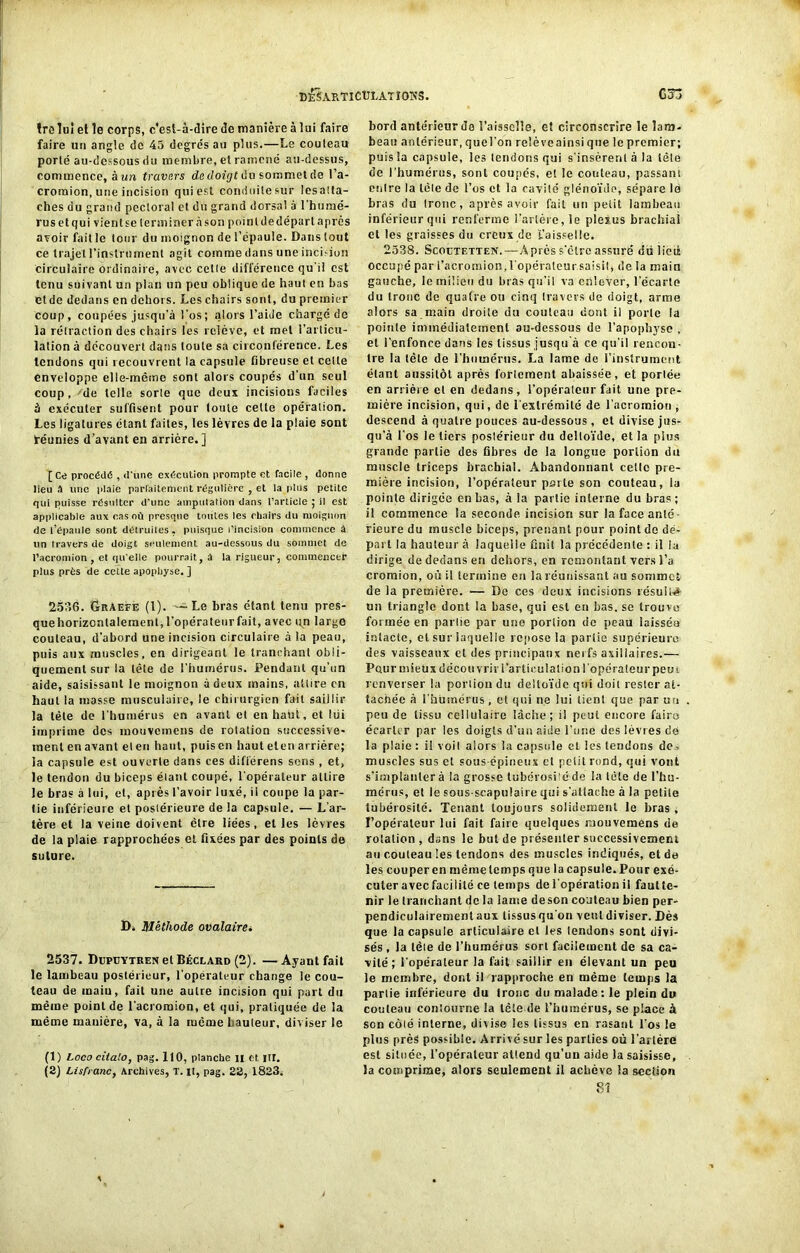 cêSARTlCÜIATIOKS. trelui et le corps, c'est-à-dire de manière à lui faire faire un angle de 45 degrés au plus.—Le couteau porté au-dessous du membre, et ramené au-dessus, commence, à un travers de doigt du sommet de l’a- croraion, une incision qui est conduite sur lésatta- ches du grand pectoral et du grand dorsal à l'humé- rus et qui vient se terminer à son point de départ après avoir fait le tour du moignon de l’épaule. Dans tout ce trajet l’instrument agit comme dans une incision circulaire Ordinaire, avec celle différence qu'il est tenu suivant un plan un peu oblique de haut en bas ctde dedans en dehors. Les chairs sont, du premier coup, coupées jusqu'à l’os; alors l’aide chargé de la rétraction des chairs les relève, et met l’articu- lation à découvert dans tonte sa circonférence. Les tendons qui recouvrent la capsule fibreuse et cette enveloppe elle-même sont alors coupés d’un seul coup, 'de telle sorte que deux incisions faciles à exécuter suffisent pour toute celte opération. Les ligatures étant faites, les lèvres de la plaie sont téunies d’avant en arrière. ] [Ce procède , d'une execution prompte et facile , donne lieu a une plaie parfaitement régulière , et la (dus petite qui puisse résulter d'une amputation dans l’article ; il est applicable aux cas où presque toutes les chairs du moignon de l’épaule sont délimites, puisque l’incision commence â un travers de doigt seulement au-dessous du sommet de l’acromion , et qu elle pourrait, à la rigueur, commencer plus près de cette apophyse. ] 2536. Graefe (1). —Le bras étant tenu pres- quehorizonlalemenl, l’opérateurfait, avec un large couteau, d’abord une incision circulaire à la peau, puis aux muscles, en dirigeant le tranchant obli- quement sur la tète de l’humérus. Pendant qu’un aide, saisissant le moignon à deux mains, attire en haut la masse musculaire, le chirurgien fuit saillir la tète de l'humérus en avant et en haut, et Itii imprime des mouvemens de rotation successive- ment en avant et en haut, puis en haut eten arrière; ia capsule est ouverte dans ces différens sons , et, le tendon du biceps étant coupé, l'opérateur attire le bras à lui, et, après l’avoir luxé, ii coupe la par- tie inférieure et postérieure de la capsule. — L’ar- tère et la veine doivent être liées, elles lèvres de la plaie rapprochées et fixées par des points de suture. D. Méthode ovalairei 2537. DrpüYTRENelBÉCLAKD (2). —Ayant fait le lambeau postérieur, l’opérateur change le cou- teau de maiu, fait une autre incision qui part du même point de l’acromion, et qui, pratiquée de la même manière, va, à la rueme hauteur, diviser le (1) Loco citato, pag. 110, planche il et. lit. (2) Lisfranc, Archives, T. U, pag. 22, 1823, G ô.j bord antérieur de l’aisselle, et circonscrire le lam- beau antérieur, quel'on relèveainsi que le premier; puis la capsule, les tendons qui s'insèrent à la tète de l’humérus, sont coupés, et le couteau, passant entre la léle de l’os et la cavité glénoïde, sépare le bras du tronc, après avoir fait un petit lambeau inférieur qui renferme l’artère, le plexus brachial et les graisses du creux de L’aisselle. 2538. Scoetetten.—Après s’èlre assuré du lied occupé par l’acromion,l'opérateur.saisit, de la main gauche, le milieu du bras qu’il va enlever, l'écarte du tronc de quatre ou cinq travers de doigt, arme alors sa main droite du couteau dont il porte ta pointe immédiatement au-dessous de l’apophyse , et l'enfonce dans les tissus jusqu à ce qu'il rencon- tre la tète de l’humérus. La lame de l’instrument étant aussitôt après fortement abaissée, et portée en arrière et en dedans, l’opérateur fait une pre- mière incision, qui, de l'extrémité de l'acromion , descend à quatre pouces au-dessous, et divise jus- qu’à Los le tiers postérieur du deltoïde, et la plus grande partie des fibres de la longue portion du muscle triceps brachial. Abandonnant celte pre- mière incision, l’opérateur perle son couteau, ia pointe dirigée en bas, à la partie interne du bras ; il commence la seconde incision sur la face anté- rieure du muscle biceps, prenant pour point de dé- part la hauteur à laquelle finit la précédente : il la dirige de dedans en dehors, en remontant vers l’a cromion, où il termine en la réunissant au sommet de la première. — De ces deux incisions résulî-é un triangle dont la base, qui est en bas. se trouve formée en partie par une portion de peau laissée intacte, et sur laquelle repose la partie supérieure des vaisseaux et des principaux nerfs axillaires.— Pour mieux découvrir i’articulation l'opérateur peut renverser la portion du deltoïde qui doit rester at- tachée à l'humérus , et qui ne lui tient que par un peu de tissu cellulaire lâche; il peut encore faire écarter par les doigts d'un aide l’une des lèvres de la plaie : il voit alors la capsule et les tendons de., muscles sus et sous-épineux et petit rond, qui vont s’implanter à la grosse tubérosi’éde la tète de l’hu- mérus, et le sous-scapulaire qui s’attache à la petite tubérosité. Tenant toujours solidement le bras , l’opérateur lui fait faire quelques mouvemens de rotation, dans le but de présenter successivement au couteau les tendons des muscles indiqués, et de les couper en même temps que la capsule. Pour exé- cuter avec facilité ce temps de l'opération il fautte- nir le tranchant de la lame de son couteau bien per- pendiculairement aux lissusqu on veuldiviser. Dès que la capsule articulaire et les lendons sont divi- sés , la léle de l’humérus sort facilement de sa ca- vité ; l’opérateur la fait saillir en élevant un peu le membre, dont il rapproche en même temps la partie inférieure du tronc du malade: le plein du couteau contourne la tête de l’humérus, se place à son côlé interne, divise les tissus en rasant l'os le plus près possible. Arrivé sur les parties où l'artère est située, l’opérateur attend qu’un aide la saisisse, la comprime, alors seulement il achève la section 81