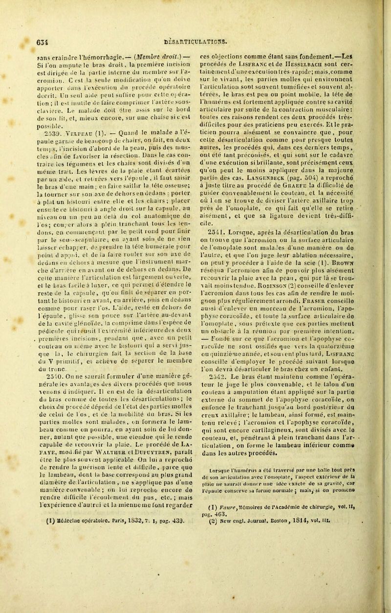 fans craindre l'hémorrhagie.— (Membre droit.) — Si Ion ampute le bras droit, la première incision est dirigée de la partie interne du membre sur l’a- cromion. C est la seule modification qu'on dois c apporter dans l'exécution du procédé opératoire décrit. Un seul aide peut suffire pour cette opéra- tion; il est inutile de faire comprimer l'artère sous- claviere. Le malade doit cire assis sur le botd de son lit, et, mieux encore, sur une chaise si c est possible. 2539. Velpeau (1). — Quand le malade a l’é- paule garnie <1 e beaucoup de chairs, on lait, en deux temps, l’incision d'abord de la peau, puis des mus- cles afin de favoriser la résection. Dans le cas con- traire les légumens et les chairs sont divisés d on même trait. Les lèvres de la plaie étant écartées par un aide, et retirées vers l'épaule , il faut saisir le bras d’une main; en faire saillir la tète osseuse; la tourner sur son axe de dehors en dedansporter à plat un bistouri entre elle et les chairs; placer ensuite ce bistouri à angle droit sur la capsule, au niveau ou un peu au delà du col anatomique de l os; couper alors a plein tranchant tous les ten- dons, en commençant par le petit rond pour finir par le sou -scapulaire, en avant soin de ne lien laisser échapper, de prendre la tète humérale pour point d appui, el de la faire rouler sur son axe de dedans en dehors à mesure que l'instrument mar- che d’amère en avant ou de dehors en dedans. De cette manière l'articulation est largement ouverte, el le bras facile à luxer, ce qui permet d étendre le reste de la capsule, qu’on finit de séparer en por- tant le bistouri en avant, en arrière, puis en dedans comme pour raser l'os. L’aide, resté en dehors de l’épaule, glisse son pouce sur l'artère au-devant de la cavité glénoïde, la coinpi itnc dans I espèce de pédicule quiicuuit I exirémité inlérieuredcs deux premiètes incisions, pendant que, avec un petit couteau ou uiciue avec le bistouri qui a servi jus- que ia, le chirurgien fait la section de la base du V primitif, et achève de séparer le membre du tronc. 25'.0. On ne saurait formuler d’une manière gé- nérale les avantages des divers procédés que nous ■venons d indiquer. Il en est de ia désarticulation du bras comme de toutes les désarticulations; le choix du procédé dépend de l’étal des parties molles de celui de l'os, et de la mobilité du bras. Si les parties molles sont malades, on formera le lam- beau comme on pouira, en ayant soin de lui don- ner, autant que possible, une etendue qui le rende capable de lecouvrir la plaie. Le procédé de La- Faye, mod.ftépar Waltheu. etDufuytken, parait être le plus souvent applicable On lui a reproché de rendre la guérison lente et difficile, parce quo la lambeau, dont la base correspond au plus grand diamètre de l'articulation , ne s'applique pas d’une manière convenable ; on lui reproche encore do rendre difficile l'écoulement du pus, etc.; mais 1 expérience d’autrui el la mienne me font regarder (1) Médecine opératoire. Paris, 1S32, T. i, pag. 439. ces objections comme étant sans fondement.—Le* procédés de Lisfuanc cl de IIesselbacii sont cer- tainement d’une execution très-rapide; mais, comme sur le vivant, les parties molles qui environnent l'articulation sont souvent tuméfiées et souvent al- térées, le bras est peu ou point mobile, la tète de l’humérus est fortement appliquée contre sa cavité articulaire par suite de la contraction musculaire: toutes ces raisons rendent ces deux procédés très- difficiles pour des praticiens peu exercés. Et le pra- ticien pourra aisément se convaincre que, pour celte désarticulation comme pour presque toutes autres, les procédés qui, dans ces derniers temps, ont été tant préconisés, et qui sont sur le cadavre d’une exécution si brillante, sont précisément ceux qu'on peut le moins appliquer dans la majeure partie des cas. Langenbeck (pag. 504) a reproché à juste titre au procédé de Guaefe la difficulté de guider convenablement le couteau, et la nécessité où I on se trouve de diviser l’artère axillaire trop près de l’omoplate, ce qui fuit qu’elle se retire aisément, et que sa ligature devient très-diffi- cile. 2541. Lorsque, après la désarticulation du bras on trouve que l’acromion ou la surface articulaire de l’omojdate sont malades d'une manière ou do l'autre, el que l’on juge leur ablution nécessaire, on peut y procédera l'aide de la scie (1). Buown réséqua l’acromion afin de pouvoir plus aisément recouvrir la plaie avec ia peau , qui par là se trou- vait moins tendue. Rosiînson (2) conseille d’enlever l’acromion dans tous les cas afin de rendre le moi- gnon plus régulièrement arrondi. Füaseii conseille aussi d’enlever un morceau de l’acromion, l'apo- physe coracoïde, et Ionie lu surface ai lieulaire de l'omoplate, sous prétexte que ces parties niellent un obstacle à la réunion par première intention. — Fondé sur ce que l’acromiou el l’apophyse co- racoïde ne sont ossifiés que vers la quatorzième ou quinzième année, el souv en! plus lard, Lisfhanc conseille d'employer le procédé suivant lorsque l’on devra désarticuler le bras chez un enfant. 2-542. Le bras étant maintenu comme l'opéra- teur le juge le plus convenable, el le talon d'un couteau à amputation étant appliqué sur la partie externe du sommet de l’apophyse coracoïde, on enfonce le tranchant jusqu'au bord postérieur du creux axillaire ; le lambeau, ainsi formé, est main- tenu relevé; l’acromion cl i’apophyse coracoïde, qui sont encore cartilagineux, sont divisés avec lo couteau, et, pénétrant à plein tranchant dans l’ar- ticulation, on forme le lambeau inférieur comrau dans les autres procédés. Lorsque l’humérus a été traverse par une batte tout prés de son ariiculaliou avec l'omoplate, l'aspect, extérieur de la plaie ne saurait donner une idée exacte de sa gravité, cap l’épaule conserve sa forme normale; niais, si on promène (1) Faure,Mémoires de l’Académie de chirurgie, vol. II, pag. 4G3. (2) ISew engl. Journal, Boston, 1814, vol. lit.