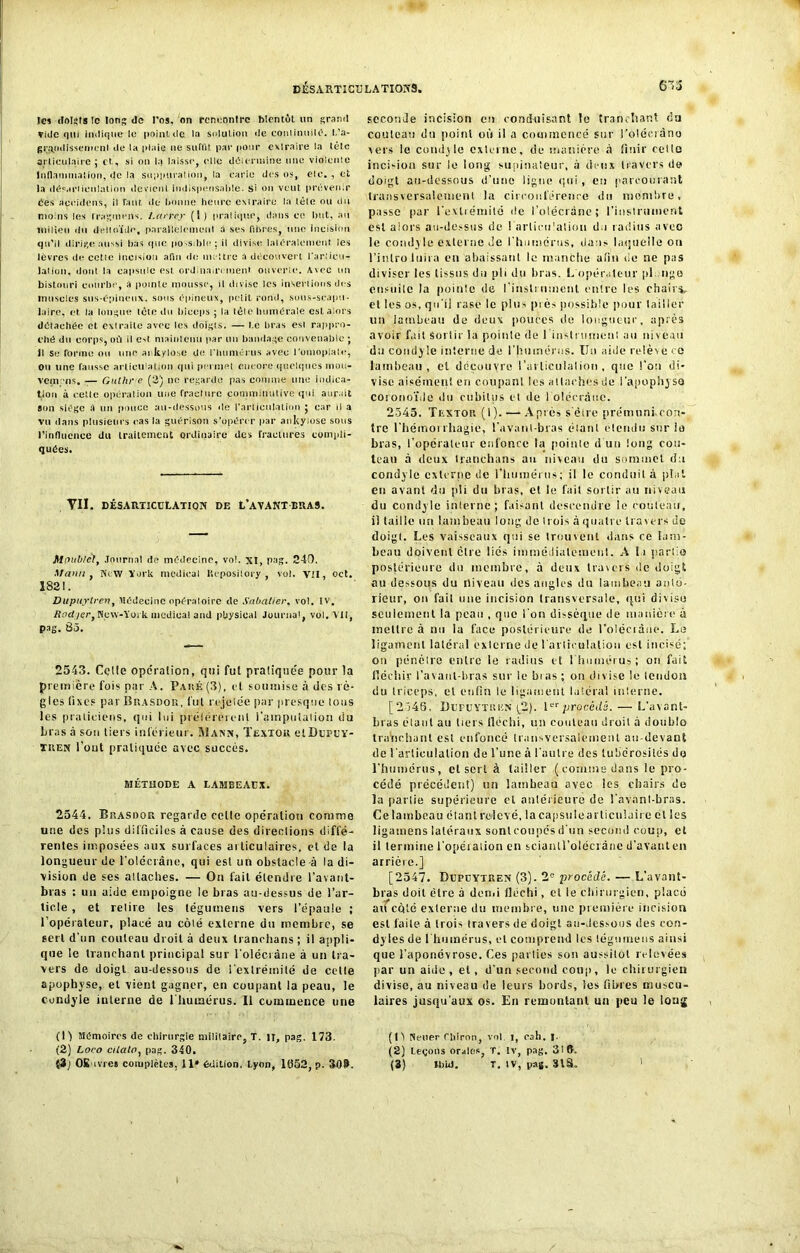 les doI«fs îc long de l’os, on rencontre bientôt un grand vide qui indique le point de la solution de conlinuilO. L’a- gr^tidissemenl de la plaie ne suffit par pour extraire la tête articulaire ; et, si on la laisse, elle détermine une violente Inflammation, de la suppuration, la carie des os, eic. , et l.i (lés.o'Ficnlation devient indispensable, si on veut prévenir Ces aceidens, il finit de bonne heure cMraire la tête ou du moins les Iraginens. Larrey (1 ) pratique, dans ee but, au milieu du deltoïde, parallèlement a ses libres, une incision qu’il dirige aussi bas que pO'Sdde; il divise latéralement les lèvres de cctle Incision afin de mettre a découvert l'articu- lation, dont la capsule est ordinairement ouverte. Avec un bistouri courbe, a pointe mousse, il divise les insertions des muscles sus-épineux, sous épineux, petit rond, sous-scapu- laire, et la longue tête du biceps ; la lêle humérale est alors détachée et. extraite avec les doigts. — l e bras est rappro- ché du corps, où il est maintenu par un bandage convenable ; il Se forme ou une ai kylo.se de l'humérus avec l’omopiate, ou une fausse articulation qui permet encore quelques mou- vemns, — Guthr e (3) ne regarde pas comme une indica- tion à celle opération une fracture çonntiinulive qui aurait sim siège a un ponce au-dessous de l'articulation ; car il a vu dans plusieurs cas la guérison s’opérer par ankyiose sous l'influence du traitement ordinaire des fractures compli- quées. VII. DÉSARTJCUtATION DE L’AVANT BRA9. Moublct, Journal de médecine, vol. XI, pag. 240. Mann , WeW York medical Kcpository , vol. Vil, oct. 182!. Dupuytren, Médecine opératoire de Sabatier, vol. IV. Radiert New-York medical and pbysieal Journal, vol. Vil, pag. 85. 2543. Celle operation, qui fui pratiquée pour la première fois par A. Paué(3), et soumise à des rè- gles fixes par Brasdor, fut rejetée par presque lotis les praticiens, qui lui prélérereiil i’ainpulalion du liras à son tiers inférieur. Mann, Texïou etDuPUY- XitEN l’out pratiquée avec succès. MÉTHODE A LAMEEAUX. 2544. BitASbott regarde celle opération comme une des plus difficiles à cause des directions diffé- rentes imposées aux surfaces articulaires, cl de la longueur de l'olécrane, qui est un obstacle à la di- vision de ses allaches. — On fait étendre l’avant- bras : un aide empoigne le bras au-dessus de l’ar- ticle , et relire les tégurnens vers l’épaule ; l’opérateur, placé au côlé externe du membre, se sert d'nn couteau droit à deux tranclians ; il appli- que le tranchant principal sur l'olécrane à un tra- vers de doigt au-dessous de l'extrémité de celle apophyse, et vient gagner, en coupant la peau, le condyle interne de l'humérus. Il commence une (l'y Mémoires de chirurgie militaire, T. il, pag. 173. (2) Loeo cilalo, pag. 340. seconde incision en conduisant le tranchant (la couteau du point où il a commencé sur l’oléciàno vers le condyle externe, de manière à finir celte incision sur le long supinateur, à deux travers de doigt au-dessous d’une ligne qui, eu parcourant transversalcmenl la circonférence du membre, passe par l'extrémité de l’olécrânc; l'instrument est alors au-dessus de l'articulation du radius avec le condyle externe Je l'humérus, dans laquelle on l’inlru luira en abaissant le manche afin de ne pas diviser les tissus du pli du bras. L'opérateur pl ngo cnsuilc la pointe de l'inslrutnenl entre les chairs, et les os, qu'il rasé le plus près possible pour tailler lin lambeau de deux pouces de longueur, après avoir fait Sortir la pointe de l'instrument au niveau du condyle interne de l'humérus. Un aide relève ce lambeau, cl découvre i’ai liculalion , que l'on di- vise aisément en coupant les allaches du l'apophyse coronoïde «lu cubitus et île 1 olécrane. 2545. Textor (I). — Après s'étre prémuni con- tre l’hémorrhagie, l’avant-bras étant étendu sur ia bras, l’opérateur enfonce la pointe d un long cou- teau à deux Iranchans an niveau du sommet du condyle externe de l'humérus; il le conduit à pial en avant du pli du bras, et le fait sortir au niveau du condyle interne; faisant descendre ie couteau, il taille un lambeau long do trois à quatre travers de doigt. Les vaisseaux qui se trouvent dans ce lam- beau doivent cire liés immédiatement. A la parlio postérieure du membre, à deux travers de doigt au dessous du niveau des angles du lambeau anté- rieur, on fait une incision transversale, qui divise seulement la peau , que I on dissèque de manière à mettre à nu la face postérieure de l’oléciàne. Le ligament latéral externe de l arliculalioti est incisé; on pénétre entre le radius et 1 humérus; on fait fléchir l'avant-bras sur le bias; on divise le tendon du triceps, et enfin le ligament latéral interne. [2546. Dupuytren (2). 1erprocédé. — L’avant- bras élant au tiers tléchi, un couteau droit à double tranrhant est enfoncé transversalement au-devant de l'articulation de l’une à l'autre des tubérosités do l'humérus, cl sert à tailler ( comme dans le pro- cédé précédent) un lambeau avec les chairs de la partie supérieure cl antérieure de l'avant-bras. Ce lambeau étant relevé, la capsule articulaire et Ses ligamens latéraux sonlcoupcsd'un second coup, et il termine l'opération en sciantl’olécràne d'avanten arrière.] [2547. Dupuytren (3). 2e procédé. — L’avant- bras doit être à demi fléchi, et le chirurgien, placé aifcôté externe du membre, une première incision est faite à trois travers de doigt au-dessous des con- dyies de l'humérus, et comprend les légnmens ainsi que l’aponévrose. Ces parties son aussitôt relevées par un aide , et, d'un second coup, le chirurgien divise, au niveau de leurs bords, les fibres muscu- laires jusqu'aux os. En remontant un peu le long (15 Neuer rhlron, vol. 1, eah. ! (2) Leçons orales, T. Iv, pag. 3! B.