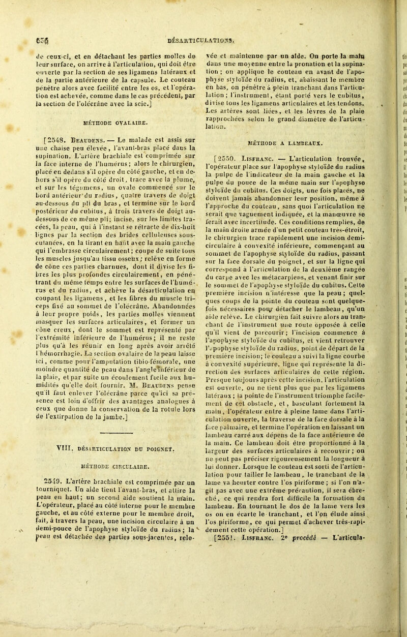 de ceux-ci, et en détachant les parties molles de leur surface, on arrive à l’articulation, qui doit être ouverte par la section de ses ligamens latéraux et de la partie antérieure de la capsule. Le couteau pénétre alors avec facilité entre les os, et l’opéra- tion est achevée, comme dans le cas précédent, par la section de l’olécràne avec la scie.] MÉTHODE OVALAIRE. [2548. Beaudens.— Le malade est assis sur une chaise peu élevée, l'avant-bras placé dans la supination. L’artère brachiale est comprimée sur la face interne de l’humérus; alors le chirurgien, placé en dedans s’il opère du côté gauche, et en de- hors s’il opère du côté droit, trace avec la plume, et sur les tégumens, un ovale commencé sur le Lord anlérieur'du r idius, quatre travers de doigt au-dessous du pli du bras, et termine sur le bord postérieur du cubitus , à trois travers de doigt au- dessous de ce même pii; incise, sur les limites tra- cées, la peau, qui à l’instant se rétracte de dix-buit lignes par la section des brides celluleuses sous- cutanées, en la tirant en haut avec la main gauche qui l’embrasse circuiairement ; coupe de suite tous les muscles jusqu’au tissu osseux; relève eu forme de cône ces parties charnues, dont il divise les fi- bres les plus profondes circuiairement, en péné- trant du même temps entre les surfaces de l’humé- rus et du radius, et achève la désarticulation eq coupant les ligamens, et les fibres du muscle tri- ceps fixé au sommet de l’olécràne. Abandonnées à leur propre poids, les parties molles vienneut masquer les surfaces articulaires, et former un cône creux, dont le sommet est représenté par l'extrémité inférieure de l’humérus; il ne reste plus qu’à les réunir en long après avoir anêté i hémorrhagie. La section ovalaire de la peau laisse ici, comme pour l’amputation libio-féinorale, une moindre quantité de peau dans l’angle inférieur de la plaie, et par suite un écoulement facile aux hu- midités qu’elle doit fournir. M. Beaudens pense quil faut enlever l'olécrane parce qu’ici sa pré- sence est loin d’offrir des avantages analogues à ceux que donne la conservation de la rotule lors de l'extirpation de la jambe.] YIIÏ. désarticulation du poignet. MÉTHODE CIRCULAIRE. 2549. L’artère brachiale est comprimée par un tourniquet. Un aide tient l'avant-bras, et attire la peau eu haut; un second aide soutient la main. L opérateur, placé au côté interne pour le membre gauche, et au côté externe pour le membre droit, fait, à travers la peau, une incision circulaire à un demi-pouce de l’apophyse styloïde du radius ; la v peau est détachée des parties sous-jacentes, rele- vée et maintenue par un aide. On porte la mah| dans une mo^ enne entre la pronation et la supina- tion ; on applique le couteau en avant de l'apo- physe slyloïde du radius, et, abaissant le membre en bas, on pénètre à plein tranchant dans l’articu- lation ; l'instrument, étant porlé vers le cubitus, divise tous les ligameus articulaires et les tendons. Les artères sont liées, et les lèvres de la plaie rapprochées selon le grand diamètre de l'articu- lation. Méthode a lambeaux. [2550. Lisfranc. — L’articulation trouvée, l’opérateur place sur l’apophyse styloïde du radius la pulpe de l’indicateur de la reaiu gauche et la pulpe du pouce de la même main sur l’apophyse styloïde du cubitus. Ces doigts, une fois placés, ne doivent jamais abandonner leur position, même à l’approche du couteau, sans quoi l’articulation r.e serait que vaguement indiquée, et ia manœuvre se ferait avec incertitude. Ces conditions remplies, de la main droite armée d’un petit couteau très-étroit, le chirurgien trace rapidement une incision demi- circulaire à convexité inférieure, commençant au sommet de l’apophyse slyloïde du radius, passant sur la face dorsale du poignet, et sur la ligne qui correspond à l’articulation de la deuxième rangée du carpe avec les métacarpiens, et venant finir sur le sommet de l’apophyse styloïde du cubitus. Celte première incision n’intéresse que la peau ; quel- ques coups de la pointe du couteau sont quelque- fois nécessaires poiy détacher le lambeau, qu’un aide relève. Le chirurgien fait suivre alors au tran- chant de l’instrument une route opposée à celle qu’il vient de parcourir; l’incision commence à l’apophyse styloïde du cubitus, et vient retrouver ICpophyse slyloïde du radius, point de départ de la première incision; le couteau a suivi la ligne courbe à convexité supérieure, ligne qui représente la di- rection des surfaces articulaires de cette région. Presque toujours après cette incision, l’articulation est ouverte, ou ne tient plus que par les ligamens latéraux ; la pointe de l’instrument triomphe facile- ment de cet obstacle, et, basculant fortement la main, l’opérateur entre à pleine lame dans l’arti- culation ouverte, la traverse de la face dorsale à la face palmaire, et termine l’opération en laissant un lambeau carré aux dépens de la face antérieure de la main. Ce lambeau doit être proportionné à la largeur des surfaces articulaires à recouvrir; on ne peut pas préciser rigoureusement la longueur à lui donner. Lorsque le couteau est sorti de l’articu- lation pour tailler le lambeau le tranchant de la lame va heurter contre l’os piriforme ; si l'on n’a- gil pas avec une extrême précaution, ii sera ébré- ché, ce qui rendra fort difficile la formation du lambeau. En tournant le dos de la laine vers les os on en écarte le tranchant, et l’on élude ainsi l'os piriforme, ce qui permet d’achever très-rapi- dement cette opération.] [255!. Lisfranc. 2e procédé — L'articula-